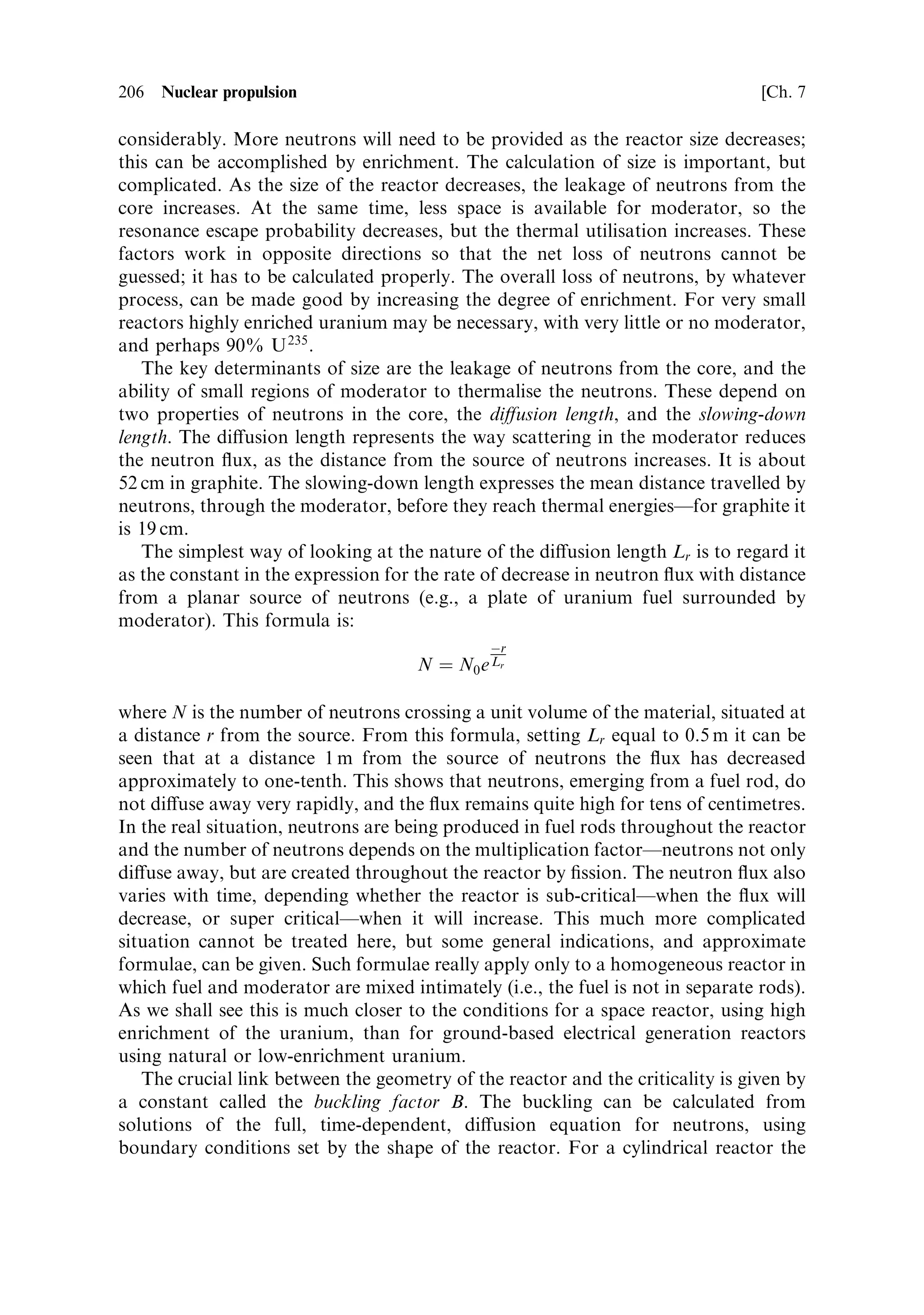 7
Nuclear propulsion

The idea that nuclear energy could be used for rocket propulsion dates back almost
to the beginning of the twentieth century. While Konstantin Tsiolkovsky was writing
about the exploration of space, and Robert Goddard was preparing for his ®rst
experiments, the aeronautics pioneer Robert Esnault-Pelterie was giving a paper at
the French Physics Society in which he identi®ed the release of `infra-atomic energy'
as the only solution to long interplanetary voyages. Typical of those times, he was an
engineer who had already developed and built the ®rst all-metal monoplane.
Goddard had indeed anticipated this idea in 1906/7, but only in a private journal.
This was before the structure of the atom had been fully elucidated; and before
Einstein's equation of energy to mass, published in 1905, was well known. The only
known process was radioactivity, in substances like radium. Thus, the idea of nuclear
energy for space applications grew up alongside the practical development of the
chemical rocket. Once a practical demonstration of nuclear energy release had been
achieved, in 1942, it was not long before designs of nuclear rockets began to appear.
All during the late 1940s and the 1950s, nuclear rocket studies proceeded alongside
the studies of large chemical rockets. The early (post Sputnik) ideas for the United
States manned lunar programme included the use of nuclear upper stages on the
NOVA rocket. In the event, it was the all-chemical Saturn V that gave the United
States its unique place in the history of space exploration. Among the reasons for
this were the very high thrust and power output needed to escape from Earth's
gravity. Nuclear fuel has a very high speci®c energy ( joules per kilogramme), but
power levels equivalent, say, to the Saturn V ®rst stage F-1 engines, were not
achievable with a nuclear rocket, whilst being held within reasonable mass and size
limits. In any case, international treaties would soon ban the use of nuclear rockets in
the Earth's atmosphere.


7.1   POWER, THRUST, AND ENERGY
It is easy to see why nuclear rockets held such promise in the pre-Saturn-V days. At a
time when humans had yet to enter Earth orbit, the thoughts of the space pioneers
 