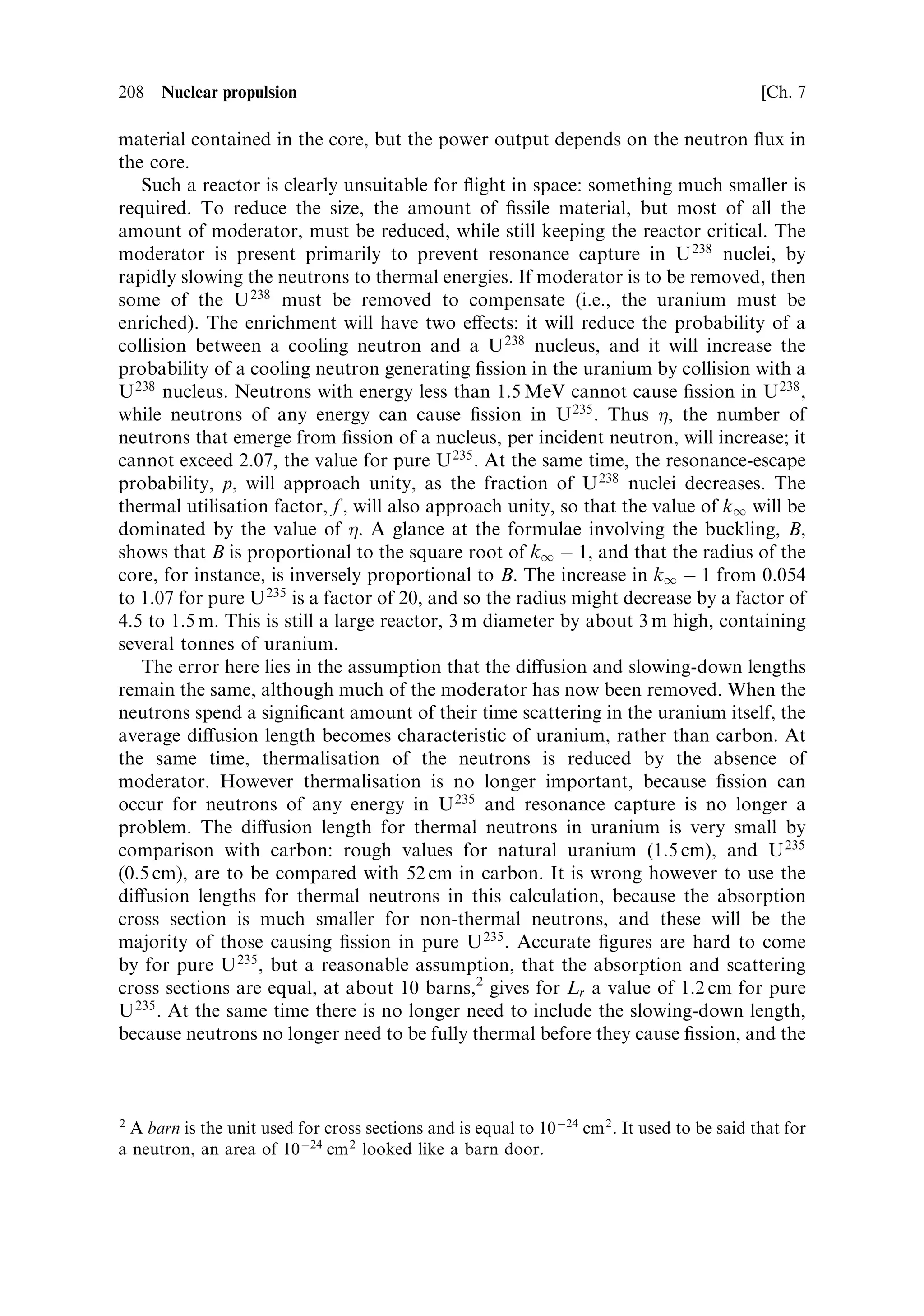 Sec. 7.2 ]                                                   7.2 Nuclear ®ssion basics   199




Figure 7.1. Actual test of a nuclear rocket engine at Jackass Flats in Nevada, as part of the
NASA NERVA programme. The engine is ®ring vertically upwards, the storage tanks are for
the liquid hydrogen.
Courtesy NASA.




7.2   NUCLEAR FISSION BASICS

While nuclear energy in the form of radioactive decay can be used to provide power
for small electric thrusters, this system, based on the radioactive thermal generator
or RTG, is very limited in power, and, from the arguments above, thrust. For high-
thrust applications, and indeed for high-energy applications, the only practicable
form of nuclear energy, is ®ssion. The energy released through ®ssion of a single
uranium nucleus is just under 200 MeV, and the rate of ®ssion (i.e., the number of
nuclei per second undergoing ®ssion), can be very high indeed. For radioactive
decay, the energy release per nucleus is much smaller, and the rate of decay is strictly
determined by the half-life, and cannot be controlled. As mentioned above, a
considerable amount of development work on nuclear ®ssion rocket engines has
been done, and it is this process that we shall concentrate on here.
   Nuclear ®ssion was discovered, in Germany, by Hahn and Strassmann in 1939,
but it was in the United States that the ®rst controlled release of ®ssion energy was
 