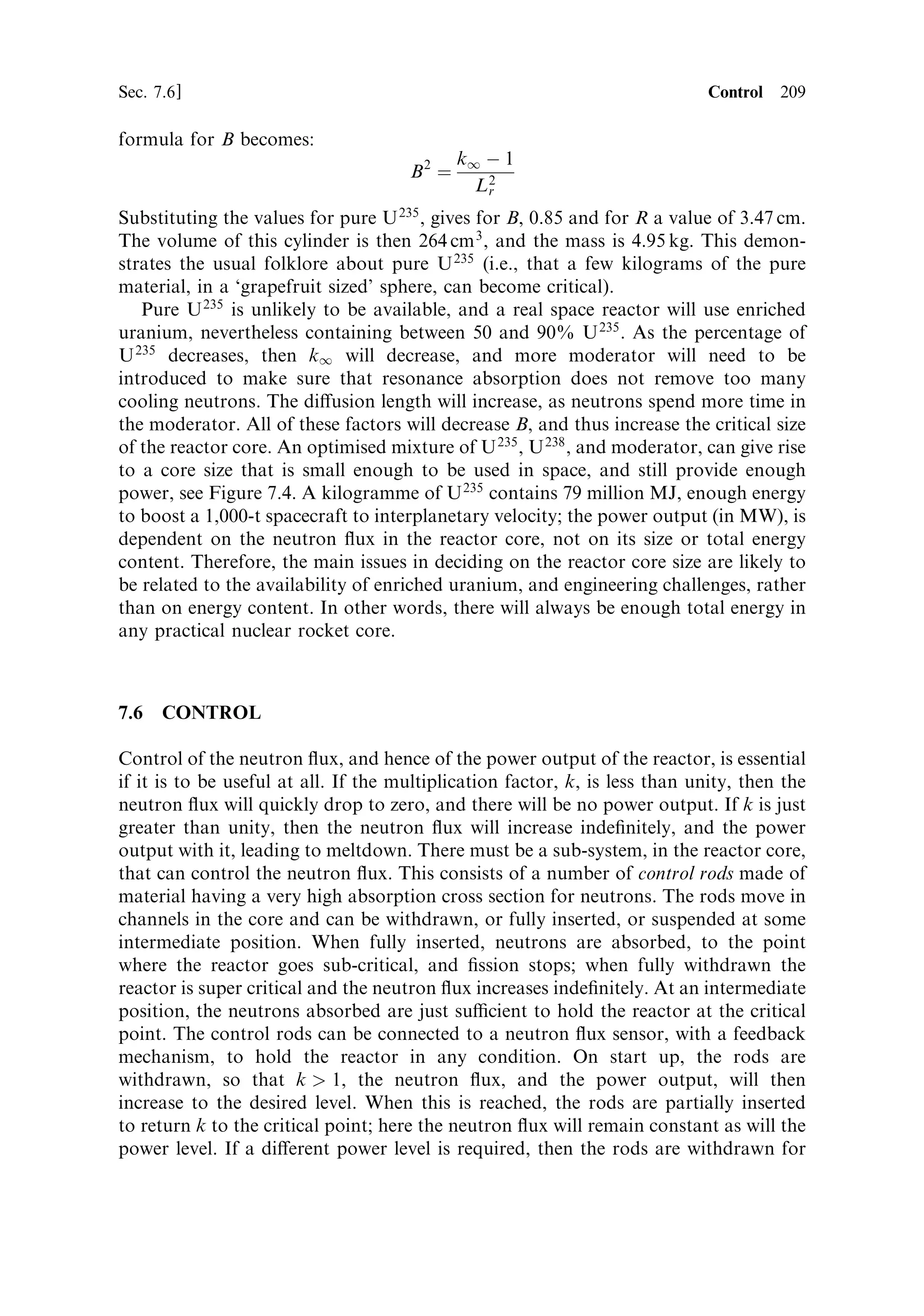 200   Nuclear propulsion                                                           [Ch. 7

establishedÐby Fermi and colleagues in 1942; the ®rst nuclear reactor was built in a
squash court at the University of Chicago. The essential process is the absorption of
a neutron by a uranium nucleus, which causes the nucleus to split into two nuclei (of
mass about half that of uranium), with the release of just under 200 MeV of energy.
Most of this is in the form of kinetic energy in the two ®ssion fragments, with a
smaller fraction released in gamma-rays. The importance of ®ssion in uranium, is
that two or more neutrons are emitted at the same time as the ®ssion of the nucleus
occurs. In principle, these neutrons can go on to interact with another uranium
nucleus, and cause that to split. In this way, a chain reaction can be set up, with more
and more nuclei undergoing ®ssion and more and more neutrons being released to
cause yet more ®ssion, and so on. Since the rate at which energy is released depends
only on the neutron ¯ux, the power output of such a system can be controlled by
inserting materials that absorb neutrons. This is the nuclear reactor, used to power
electricity generation; it also forms the basis of a nuclear rocket engine.
   The energy released in the ®ssion-fragment velocity is very quickly converted into
heat, as the fragments slow down in the uranium; so during controlled nuclear ®ssion
the uranium becomes very hotÐin fact the theoretical limit to the temperature that
could be reached is very high indeed. The uranium would melt well before this limit.
Thus, once ®ssion energy is being released, the process of making use of this energy is
simply that of cooling the uranium, and using the heat extracted to provide power.
For the generation of electricity, this can be by any conventional means: some
reactors use water as a coolant, which is converted to steam, to use in a turbine
driving a generator; others use gas (carbon dioxide), or a liquid metal like sodium, to
cool the uranium and carry the heat out of the reactor to power a steam generation
system. For a rocket engine, the system is much simpler: the cooling of the uranium
is accomplished using the propellant, which passes through the reactor and out
through the nozzle, just as in a conventional chemical rocket.
   Uranium is a natural material and has properties which make the whole process
much more complicated than the simple idea outlined above. There are two main
isotopes found in natural uranium: U 238 , which is the majority constituent, and U 235 ,
which forms just 0.72% of the total. Although U 238 undergoes ®ssion, it is the
properties of the much rarer U 235 that dominate the process. This is because of the
complex way neutrons interact with these heavy nuclei. In addition to causing
®ssion, a neutron can be scattered, elastically or inelastically, or it can be absorbed
without causing ®ssion. The probability of these di€erent interactions depends, in a
complex way, on the energy of the neutron, and which isotope it encounters as it
scatters through the uranium. The probabilities of these di€erent processes are
expressed as cross sections, and are illustrated in Figure 7.2.
   U 238 is capable of ®ssion, but the probability is low, and falls to zero for incident
neutrons with energy less than about 1.5 MeV; inelastic scattering quickly slows the
neutrons down to less than this energy, and thereafter they cannot cause ®ssion in
U 238 . Neutrons of any energy can cause ®ssion in U 235 with signi®cantly higher
probability. The probability increases rapidly as the neutron energy decreases, and
reaches a value some 1,000 times higher than for U 238 at very low neutron energies.
Low-energy neutrons are described as thermal because their kinetic energy (much
 