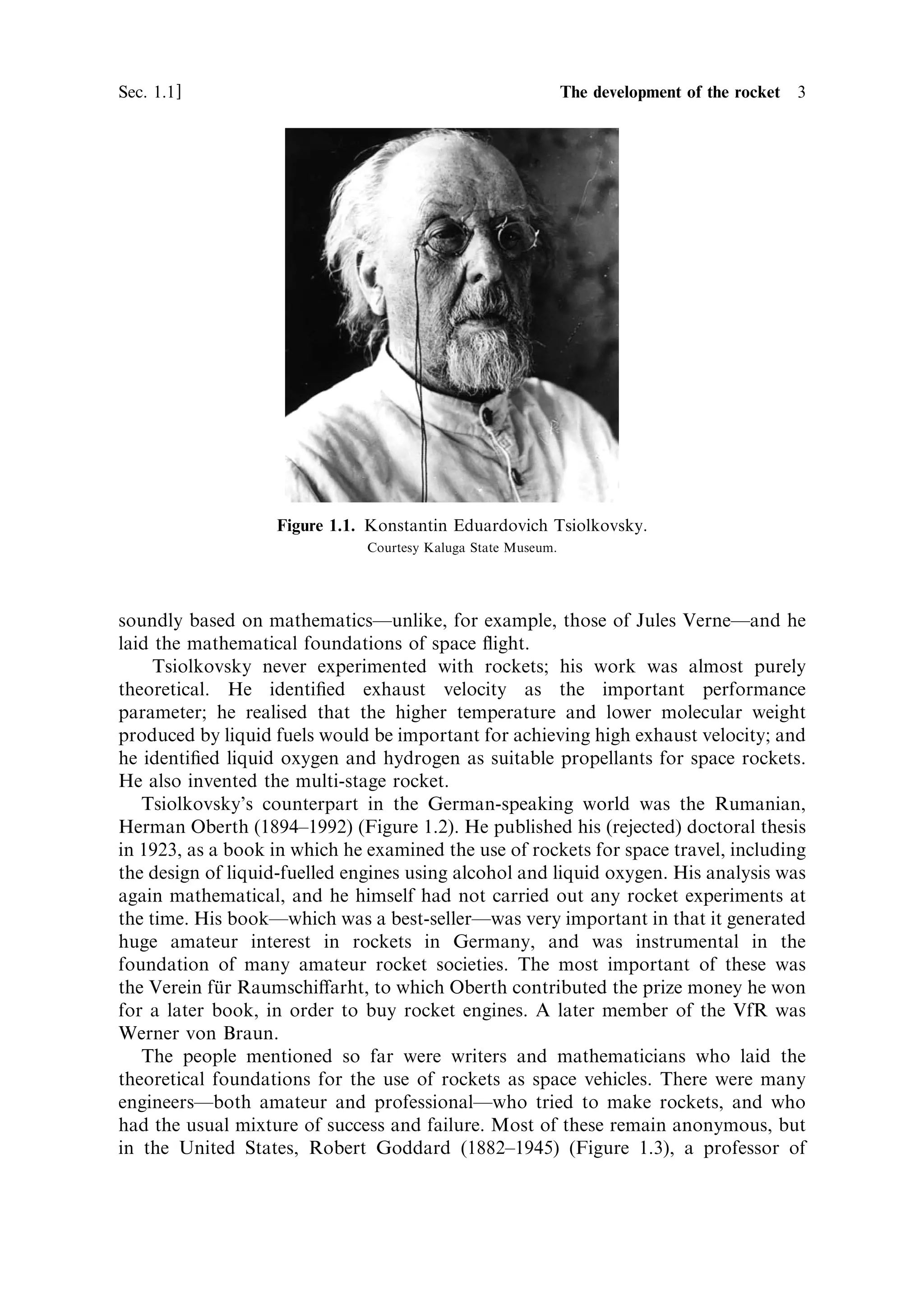 Sec. 1.1 ]                                            1.1 The development of the rocket 3




                   Figure 1.1. Konstantin Eduardovich Tsiolkovsky.
                               Courtesy Kaluga State Museum.




soundly based on mathematicsÐunlike, for example, those of Jules VerneÐand he
laid the mathematical foundations of space ¯ight.
     Tsiolkovsky never experimented with rockets; his work was almost purely
theoretical. He identi®ed exhaust velocity as the important performance
parameter; he realised that the higher temperature and lower molecular weight
produced by liquid fuels would be important for achieving high exhaust velocity; and
he identi®ed liquid oxygen and hydrogen as suitable propellants for space rockets.
He also invented the multi-stage rocket.
   Tsiolkovsky's counterpart in the German-speaking world was the Rumanian,
Herman Oberth (1894±1992) (Figure 1.2). He published his (rejected) doctoral thesis
in 1923, as a book in which he examined the use of rockets for space travel, including
the design of liquid-fuelled engines using alcohol and liquid oxygen. His analysis was
again mathematical, and he himself had not carried out any rocket experiments at
the time. His bookÐwhich was a best-sellerÐwas very important in that it generated
huge amateur interest in rockets in Germany, and was instrumental in the
foundation of many amateur rocket societies. The most important of these was
the Verein fur Raumschi€arht, to which Oberth contributed the prize money he won
             È
for a later book, in order to buy rocket engines. A later member of the VfR was
Werner von Braun.
   The people mentioned so far were writers and mathematicians who laid the
theoretical foundations for the use of rockets as space vehicles. There were many
engineersÐboth amateur and professionalÐwho tried to make rockets, and who
had the usual mixture of success and failure. Most of these remain anonymous, but
in the United States, Robert Goddard (1882±1945) (Figure 1.3), a professor of
 