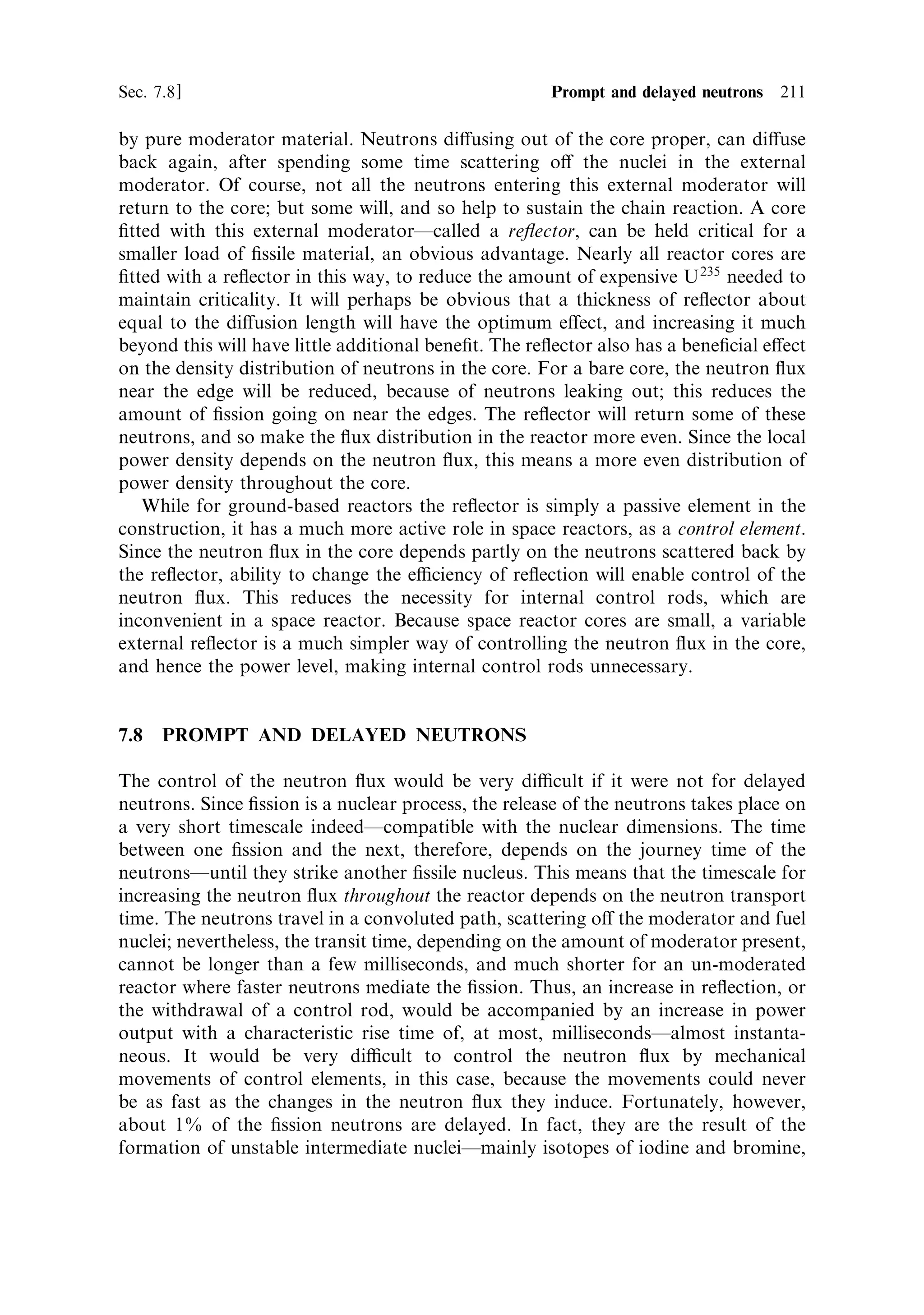 202   Nuclear propulsion                                                         [Ch. 7

7.3   A SUSTAINABLE CHAIN REACTION

There are two approaches that can improve the chances for a sustainable reaction.
The ®rst and obvious route is to increase the percentage of U 235 in the matrix. This
simply raises the probability of an interaction between a cooling ®ssion neutron and
a U 235 nucleus, until the reaction becomes self-sustaining. Uranium, with enough
U 235 in it to sustain a chain reaction, is called enriched, and depending on the
intended use, can have 2%, 20%, 50%, or even 90% of U 235 . The process of
enrichment is complicated and costly, since the atoms are only distinguishable by
their atomic mass and not charge or chemical nature. Methods, which preferentially
select the lighter isotope, are based on di€usion of a gaseous compound of the
metalÐusually uranium hexa¯uorideÐthrough ®lters, or in a centrifuge.
    The second approach, is to attempt to slow the neutrons down quickly (i.e., in a
very few collisions), so that they reach thermal energies without being lost by
resonance absorption in the U 238 . This process involves a moderator, usually carbon
or water, that is very good at slowing the neutrons by inelastic scattering, and at the
same time does not absorb them. The moderator can be mixed intimately with the
uranium atoms, in a homogeneous reactor, or the uranium and moderator can be in
separate blocks, the heterogeneous reactor. The latter is more e€ective in sustaining
the chain reaction with uranium of low enrichment; it can even allow the use of
natural uranium. In the homogeneous reactor, the neutrons simply have more
collisions with moderator nuclei than with U 238 nuclei, so the probability of loss is
reduced. In the heterogeneous reactor, a further improvement in the reaction takes
place. The uranium is in separate blocksÐtypically cylindrical rods, separated by
blocks of moderator. Cooling neutrons, in the energy range where resonance
absorption occurs, cannot `see' every uranium atom in the reactor; they cannot
penetrate very deeply into the fuel rod because they are absorbed in the ®rst few
millimetres. The neutrons that penetrate to the central region are exclusively those
that cannot be lost to resonance absorption, but can cause ®ssion in the relatively
rare U 235 nuclei. This means that more U 238 can be included in the reactor, without
the corresponding loss of neutrons. It is thus possible to build a reactor containing
exclusively natural uranium, using the heterogeneous system. This is the system that
is used for most nuclear power stations. To sustain a chain reaction in pure uranium
(i.e., without moderator), requires it to be highly enriched, perhaps more than 90%
U 235 . Progressive use of moderator allows the use of lower enrichment, down to
natural uranium. It will perhaps be obvious that the size of the reactor increases, as
more moderator is used. It is size, more than anything else, which is the critical
parameter for space reactors, whether they are to be used to generate electricity or as
rocket engines. The need to keep the reactor dimensions small will require the use of
enriched uranium. Plutonium can be used in the same way as enriched uranium, but
is so poisonous, and radioactive, that safety issues would add considerably to the
complexity of a reactor that had to be launched.
 