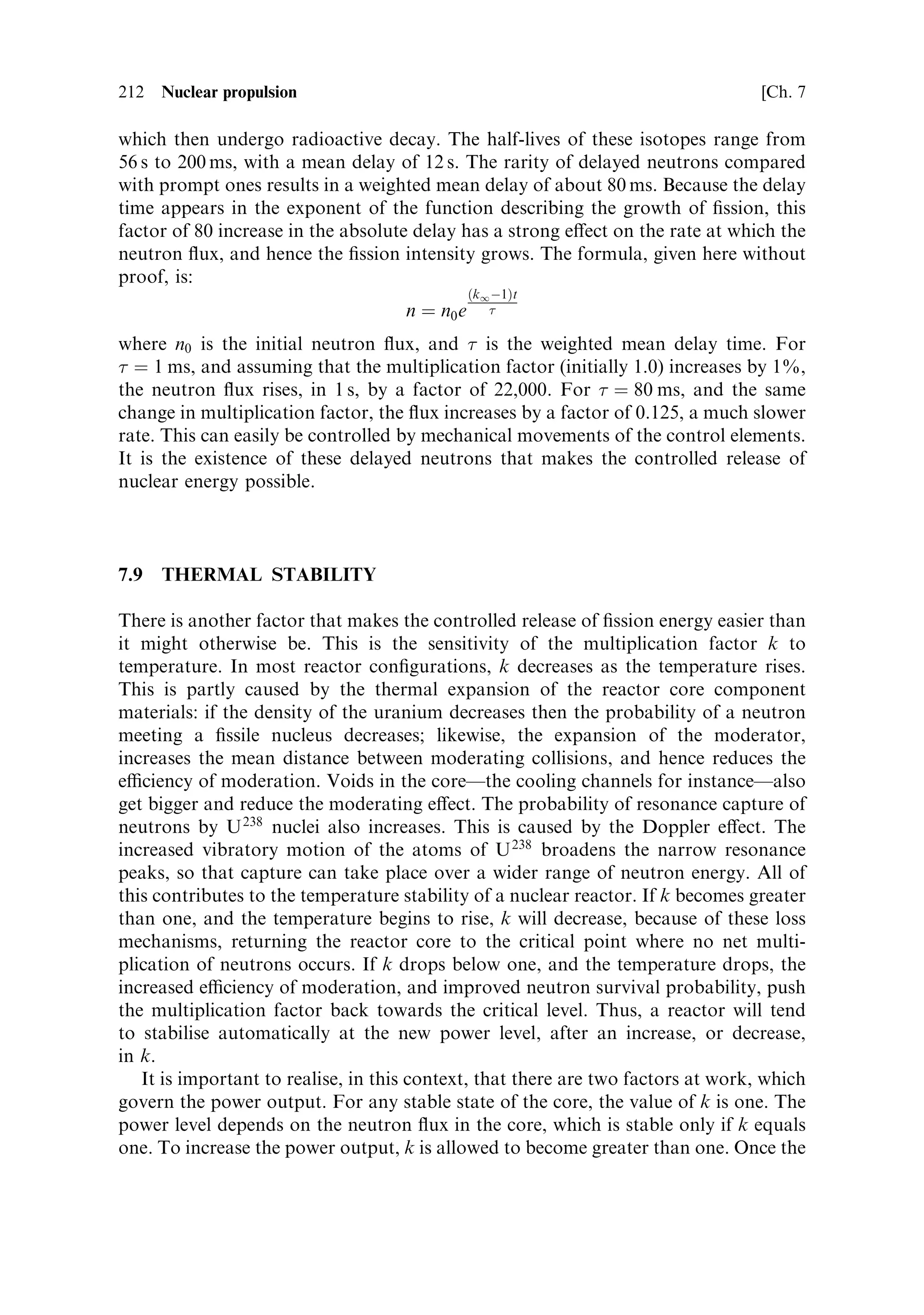 Sec. 7.4 ]                                            7.4 Calculating the criticality   203

7.4   CALCULATING THE CRITICALITY

The reactor size is complicated to calculate, and only the general principles will be
outlined here. The key requirement, in a moderated reactor, is to allow sucient
distance for the neutrons to slow down to thermal energies. This will occur
predominantly in the moderator, and for the reason given above, it is more
ecient, in the case of uranium of low enrichment, to have the uranium concentrated
in fuel rods rather than dispersed throughout the moderator. Therefore, the size of
the reactor is really dominated by the dimensions of the moderator. Leakage of
neutrons, from the reactor, decreases the ¯ux available to generate ®ssion; a large
reactor will have a lower leakage than a small one. The remaining factor determining
size is cooling. The heat generated by ®ssion must be removed eciently, both to
generate thrust or electricity and to prevent the reactor core from overheating.
Channels must be provided to allow the ¯ow of propellant through the reactor, or
for heat transfer using liquid metals, for power reactors; these will increase its size.
As far as shape goes, while a sphere has obvious advantages because of its high ratio
of volume to surface area, and hence low leakage, it has signi®cant engineering
diculties, and the best shape for the reactor core is a cylinder with a height
approximately equal to its diameterÐthe favoured ratio is R/H ˆ 0.55.
   To approach the design of a space nuclear reactor a little more rigorously we have
to consider criticality and the so-called `four factor formula':
                                      kI ˆ pf
The multiplication factor sometimes called the reproduction constant is denoted by
kI , and is the e€ective number of neutrons, per ®ssion, that survive all the loss
mechanisms, and cause ®ssion in another nucleus. A moment's thought will show
that, for kI  1, no chain reaction is possible, and for kI  1, the chain reaction
will grow continuously. Clearly the condition kI ˆ 1 is the critical level, and kI will
need to be controlled at 1 for a steady production of heat in the reactor. The
subscript `in®nity' in kI refers to a reactor of in®nite size (i.e., one where the
neutrons cannot leak out through the sides). It is necessary to calculate the criticality
for an in®nite reactor, before going on to consider one of ®nite dimensions. The four
factors that de®ne kI are given below.
   The ®rst factor is , the number of neutrons that emerge from ®ssion of a nucleus,
per incident neutron. This is sometimes called the fuel utilisation factor. While the
®ssion of a U 235 nucleus produces, on average, 2.44 neutrons, the number actually
available, per incident neutron, is reduced, because some neutrons absorbed by a
nucleus do not cause ®ssion, but instead produce other isotopes of uranium. The
value of  for pure U 235 is 2.07, for thermal neutrons. For U 238 , ®ssion only happens
with high-energy neutrons and this can usually be ignored. Thus, the value of 
depends only on the U 235 , and for the dilute mixture in natural uranium (0.72%),  is
1.335; for 2% enriched uranium,  is 1.726. It is clear that  has to be considerably
greater than unity, to allow for loss mechanisms in the reactor.
   The number of neutrons that cause ®ssion in U 238 , which we already know to be
small, is expressed by , the fast ®ssion factor:  is the probability that a neutron,
 