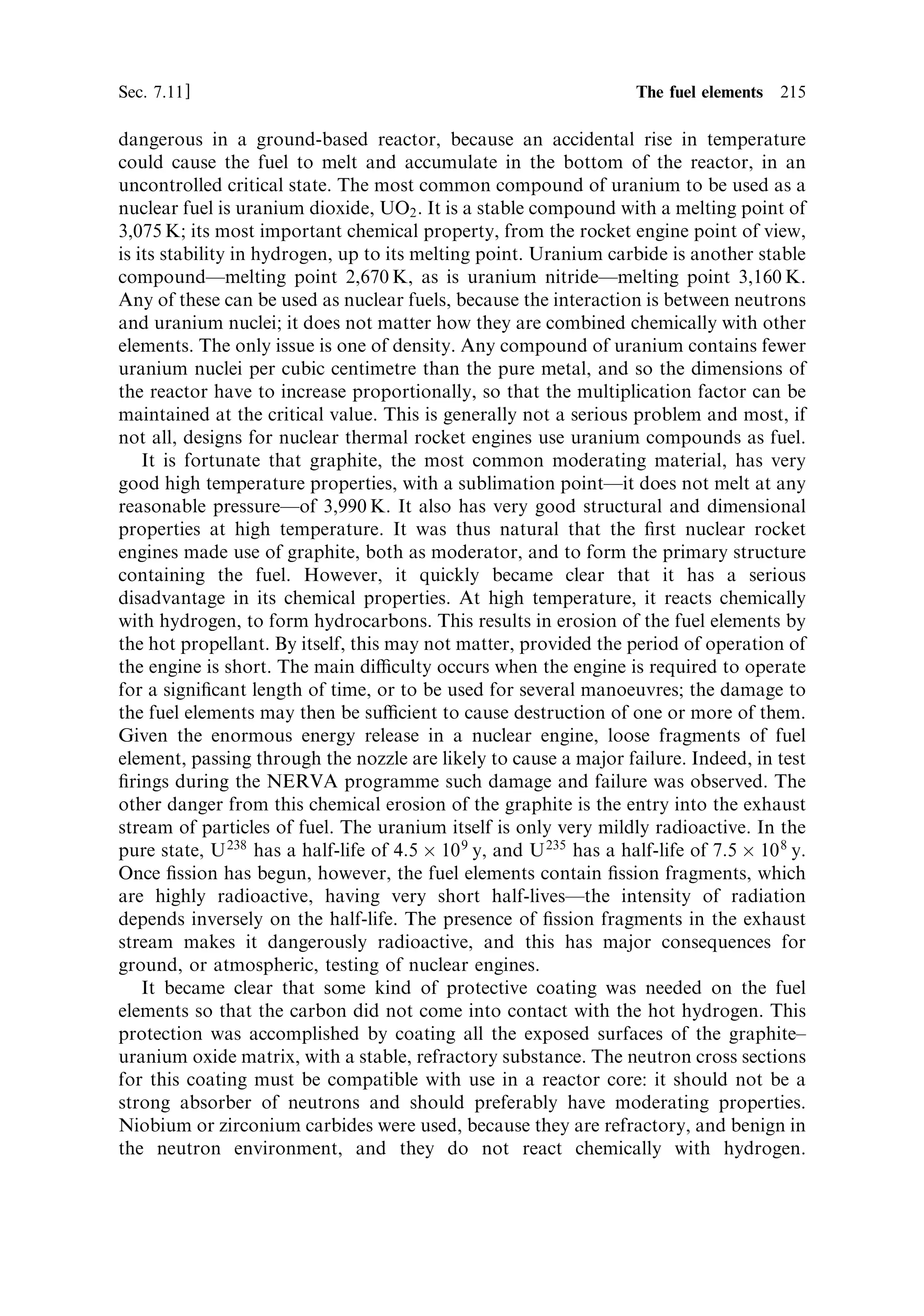 206   Nuclear propulsion                                                         [Ch. 7

considerably. More neutrons will need to be provided as the reactor size decreases;
this can be accomplished by enrichment. The calculation of size is important, but
complicated. As the size of the reactor decreases, the leakage of neutrons from the
core increases. At the same time, less space is available for moderator, so the
resonance escape probability decreases, but the thermal utilisation increases. These
factors work in opposite directions so that the net loss of neutrons cannot be
guessed; it has to be calculated properly. The overall loss of neutrons, by whatever
process, can be made good by increasing the degree of enrichment. For very small
reactors highly enriched uranium may be necessary, with very little or no moderator,
and perhaps 90% U 235 .
   The key determinants of size are the leakage of neutrons from the core, and the
ability of small regions of moderator to thermalise the neutrons. These depend on
two properties of neutrons in the core, the di€usion length, and the slowing-down
length. The di€usion length represents the way scattering in the moderator reduces
the neutron ¯ux, as the distance from the source of neutrons increases. It is about
52 cm in graphite. The slowing-down length expresses the mean distance travelled by
neutrons, through the moderator, before they reach thermal energiesÐfor graphite it
is 19 cm.
   The simplest way of looking at the nature of the di€usion length Lr is to regard it
as the constant in the expression for the rate of decrease in neutron ¯ux with distance
from a planar source of neutrons (e.g., a plate of uranium fuel surrounded by
moderator). This formula is:
                                               Àr
                                     N ˆ N 0 e Lr

where N is the number of neutrons crossing a unit volume of the material, situated at
a distance r from the source. From this formula, setting Lr equal to 0.5 m it can be
seen that at a distance 1 m from the source of neutrons the ¯ux has decreased
approximately to one-tenth. This shows that neutrons, emerging from a fuel rod, do
not di€use away very rapidly, and the ¯ux remains quite high for tens of centimetres.
In the real situation, neutrons are being produced in fuel rods throughout the reactor
and the number of neutrons depends on the multiplication factorÐneutrons not only
di€use away, but are created throughout the reactor by ®ssion. The neutron ¯ux also
varies with time, depending whether the reactor is sub-criticalÐwhen the ¯ux will
decrease, or super criticalÐwhen it will increase. This much more complicated
situation cannot be treated here, but some general indications, and approximate
formulae, can be given. Such formulae really apply only to a homogeneous reactor in
which fuel and moderator are mixed intimately (i.e., the fuel is not in separate rods).
As we shall see this is much closer to the conditions for a space reactor, using high
enrichment of the uranium, than for ground-based electrical generation reactors
using natural or low-enrichment uranium.
   The crucial link between the geometry of the reactor and the criticality is given by
a constant called the buckling factor B. The buckling can be calculated from
solutions of the full, time-dependent, di€usion equation for neutrons, using
boundary conditions set by the shape of the reactor. For a cylindrical reactor the
 