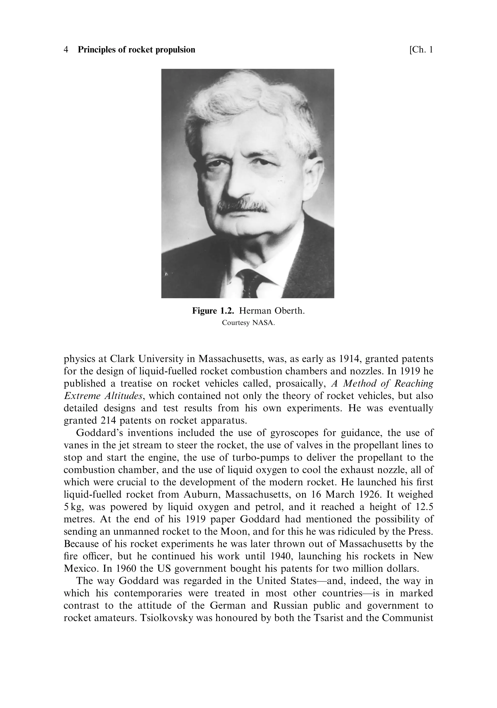 4   Principles of rocket propulsion                                                [Ch. 1




                                  Figure 1.2. Herman Oberth.
                                        Courtesy NASA.




physics at Clark University in Massachusetts, was, as early as 1914, granted patents
for the design of liquid-fuelled rocket combustion chambers and nozzles. In 1919 he
published a treatise on rocket vehicles called, prosaically, A Method of Reaching
Extreme Altitudes, which contained not only the theory of rocket vehicles, but also
detailed designs and test results from his own experiments. He was eventually
granted 214 patents on rocket apparatus.
   Goddard's inventions included the use of gyroscopes for guidance, the use of
vanes in the jet stream to steer the rocket, the use of valves in the propellant lines to
stop and start the engine, the use of turbo-pumps to deliver the propellant to the
combustion chamber, and the use of liquid oxygen to cool the exhaust nozzle, all of
which were crucial to the development of the modern rocket. He launched his ®rst
liquid-fuelled rocket from Auburn, Massachusetts, on 16 March 1926. It weighed
5 kg, was powered by liquid oxygen and petrol, and it reached a height of 12.5
metres. At the end of his 1919 paper Goddard had mentioned the possibility of
sending an unmanned rocket to the Moon, and for this he was ridiculed by the Press.
Because of his rocket experiments he was later thrown out of Massachusetts by the
®re ocer, but he continued his work until 1940, launching his rockets in New
Mexico. In 1960 the US government bought his patents for two million dollars.
   The way Goddard was regarded in the United StatesÐand, indeed, the way in
which his contemporaries were treated in most other countriesÐis in marked
contrast to the attitude of the German and Russian public and government to
rocket amateurs. Tsiolkovsky was honoured by both the Tsarist and the Communist
 