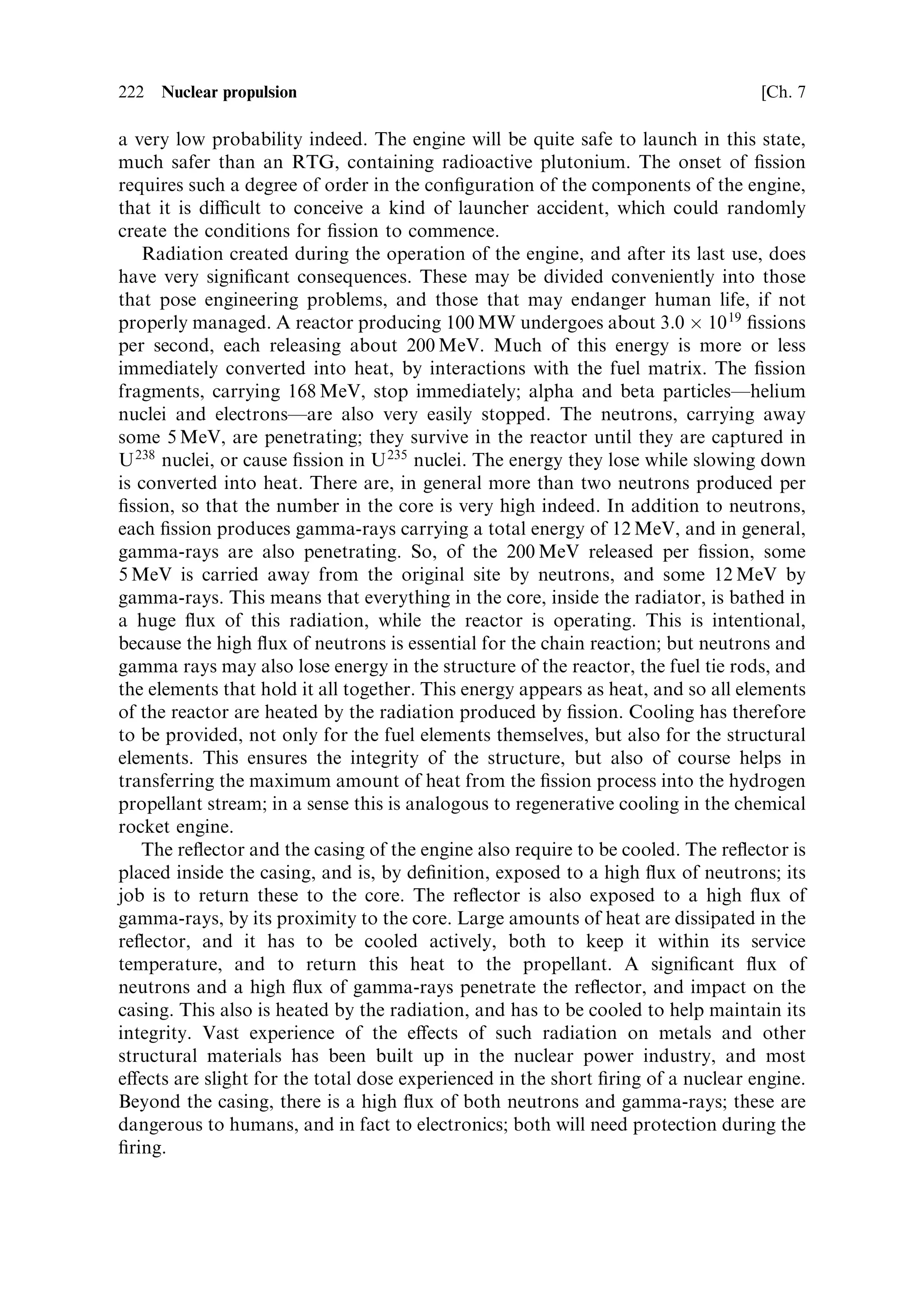 Sec. 7.10 ]                           7.10 The principle of nuclear thermal propulsion   213

desired power level is reached, k is returned to a value of one, and the reactor
continues to produce energy at the new power level. A decrease is accomplished in
the same way, by decreasing the value of k to a value less than one, causing a drop in
the neutron ¯ux, k being again returned to one, when the desired (lower) ¯ux level is
reached. The natural thermal stability of the reactor, described here, helps in this
process. It reduces the need for constant small changes in the control elements, in
order to keep the power level stable.


7.10    THE PRINCIPLE OF NUCLEAR THERMAL PROPULSION

Using the nuclear physics outlined above we can now establish the essential
parameters of a nuclear thermal rocket engine. The engine comprises a nuclear
reactor, as described above, with the propellant used as the coolant for the core. The
heat generated by ®ssion is carried away by the propellant, and the hot propellant is
expanded through a nozzle, in exactly the same way as for a chemical rocket. The
core contains highly enriched uranium, mixed with a quantity of moderator that is a
compromise between physical size, and the cost of the uranium. A very small engine
containing 90% enriched uranium would be very costly, and perhaps dicult to
control; lower enrichment, and more moderator, will increase the size of the engine,
but the fuel will be less costly, and control will be easier. The general scheme is
outlined in Figure 7.5.


                                 Reflector

                                                                      Fuel rods

   Casing




                                                             Nozzle


                                  Reflector
Hydrogen propellant
                                                         Hydrogen exhaust stream
Figure 7.5. The principle of nuclear thermal propulsion. Hydrogen propellant enters the
engine from the left, and is heated as it passes down the channels in the fuel rods. The hot
gas then expands down the nozzle to generate a high velocity exhaust stream. The rate of
®ssion and hence heat production is controlled by the re¯ector.
 