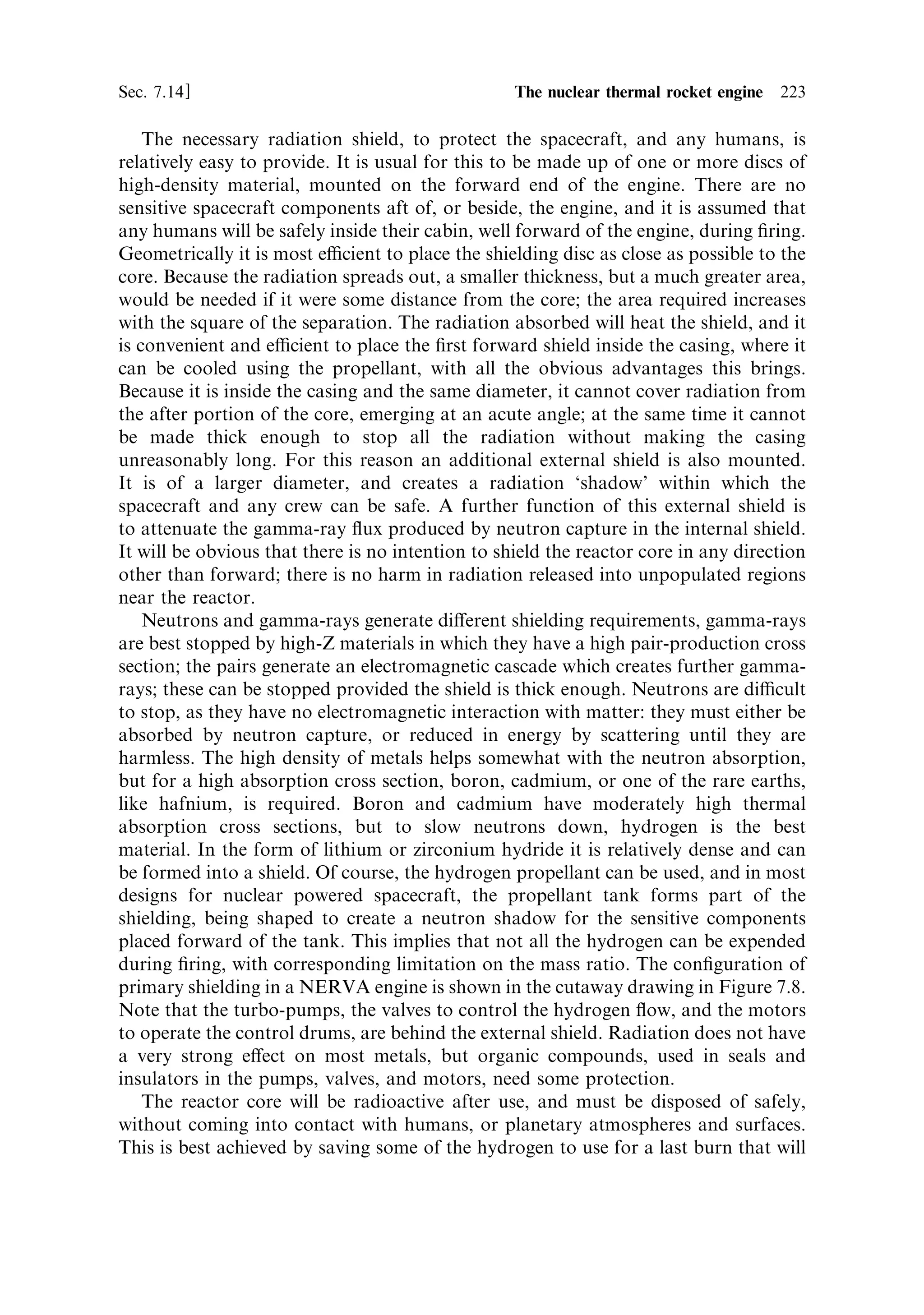 214    Nuclear propulsion                                                           [Ch. 7

Table 7.1. Melting/sublimation points of some common constituents of nuclear rocket cores.

Type of material                Material                               Temperature (K)

Fuel metal                      Uranium (U)                            1,400
Fuel compounds                  Uranium nitride (UN)                   3,160
                                Uranium dioxide (UO2 )                 3,075
                                Uranium carbide (UC2 )                 2,670
Refractory metals               Tungsten (W)                           3,650
                                Rhenium (Re)                           3,440
                                Tantalum (Ta)                          3,270
                                Molybdenum (Mo)                        2,870
Refractory non-metals           Carbon (C)                             3,990 (sublimation)
                                Hafnium carbide (HfC)                  4,160
                                Tantalum carbide (TaC)                 4,150
                                Niobium carbide (NbC)                  3,770
                                Zirconium carbide (ZrC)                3,450


   The nuclear thermal engine has conceptual similarities to the electrothermal
engine, or resistojet, outlined in Chapter 6. In both cases the propellant is heated
by contact with a hot solid. In the electrothermal case, this is the heating element,
and in the nuclear thermal case, it is the hot core of the reactor. The heat transfer
problems are the same. The propellant cannot be heated to a higher temperature
than that of the heating elementÐnuclear fuel or electrically powered heaterÐand it
is the mechanical integrity of the element at high temperatures that will limit the
propellant temperature. The thrust developed by the engine is, in both cases,
generated by expansion in a nozzle, and so the exhaust velocity will again be
governed by the temperature of the propellant entering the nozzle, and molecular
weight of the exhaust. Assuming that the propellant with the lowest molecular
weight, hydrogen, will be used, the exhaust velocity achievable with a nuclear
thermal engine will be limited by the temperature at which the fuel elements in the
core start to disintegrate. It is not limited, as in the case of a chemical engine, by the
maximum temperature obtainable from the reaction; for nuclear ®ssion, this is in
the tens of millions of degrees range. Thus, it matters very much which materials
make up the core of the reactor; and the high temperature properties of the fuel and
the moderator will be the main determinant of performance. Table 7.1 indicates the
high temperature properties of di€erent forms and compounds of uranium, and of
materials likely to be found in a reactor core.

7.11    THE FUEL ELEMENTS

Uranium metal itself melts at 1,400 K. Comparing this with typical chemical
combustion chamber temperatures of 3,200 K, shows immediately that uranium
metal cannot be used as a nuclear fuel. It would be useless in a rocket engine, and is
 