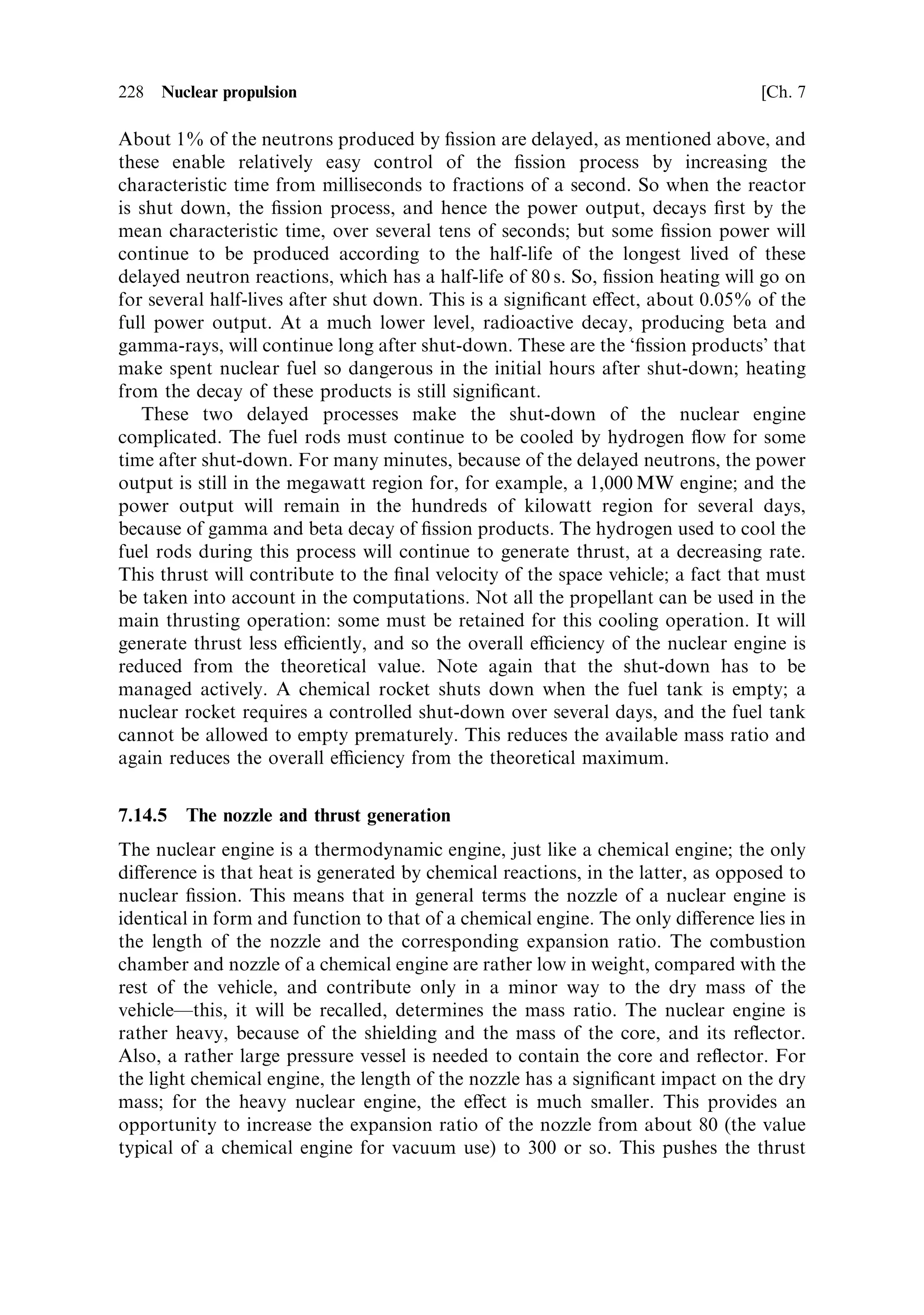 Sec. 7.13 ]                               7.13 Increasing the operating temperature   219

still, the e€ective mean temperature of the surfaces heating the hydrogen, taken over
the whole reactor, will not be much above 3,300 K. The hydrogen gas will achieve a
temperature of about 3,000 K at most. A typical case from the NERVA programme,
using an optimised graphite matrix, has the rod surface temperature at 3,200 K, and
the hydrogen inlet and outlet temperatures as 140 K and 2,800 K, respectively.
    The only way to increase the outlet temperature, and hence the exhaust velocity, is
to increase the average surface temperature of the fuel elementsÐassuming that the
¯ow of hydrogen, and the con®guration of the cooling channels, have been
optimised. There are areas where improvements can be made. In the ®rst place,
the conductivity of the matrix, and its service temperature, can be improved, so that
the local surface temperature can be higher, and the internal temperature of the rods
can be allowed to be higher still. In addition, the distribution of ®ssile material, and
the neutron ¯ux, from place to place in the core, can be optimised. Less heat can be
extracted at the outlet end, because the hydrogen here is not much cooler than the
surfaces of the fuel rods. If the overall neutron ¯ux is controlled to keep the ®ssion
power density at the outlet end low enough to prevent overheating, the power output
elsewhere will be unnecessarily held down. This will cause a corresponding reduction
in the mean power output and temperature. By tailoring the ®ssile material density to
decrease axially down the fuel rods, the neutron ¯ux can be kept high in the input
region where most of the heat is transferred. This is of course no help if the
temperature of the gas is limited by the service temperature of the output ends of the
fuel rods, so the two improvements must go hand in hand.
    Indications from the NERVA programme are that the temperature di€erence
between the gas and the fuel elements at the outlet, can be reduced to 100 K or so,
and that higher fuel element temperatures can be achieved by abandoning graphite
as the matrix, and replacing it with a mixture of carbides, including uranium carbide.
The main reason for this appears to be the thermal instability of the niobium or
zirconium carbide coating of the graphite fuel matrix. The graphite itself appears to
have su€ered cracking and rupture once the protective surface had been eroded
away. Using a carbide matrix, the carbon is chemically combined and not subject to
hydrogen attack, at the same time the moderating properties of the carbon are
retained. Reactor cores using carbide matrices allow a higher exit temperature, even
if the melting points of these substances are lower than pure graphite. The superior
chemical resistance of carbides and their ability to withstand thermal shock allows
the use of higher service temperatures than with graphite. The performance of
engines based on some of these types of fuel matrix are shown in Table 7.2.
    For uranium enriched to less than 50% U 235 , a degree of moderation is required,
and graphite, or carbon in a chemically combined form as carbides, is essential to
provide enough thermal neutrons, and to keep the resonance capture loss within
bounds. If the uranium is enriched up to 90%, then the ®ssion is essentially mediated
by so-called epithermal neutrons, with energies around 200 keV. This is really `fast
®ssion', and as mentioned above, the reactor core can be made rather small, with a
high power density. The fuel for such reactors (no moderator is required) is formed
into a combination of ceramic and refractory metal, so-called cermet. The uranium is
in the form of particles of uranium oxide, already a ceramic material with a melting
 