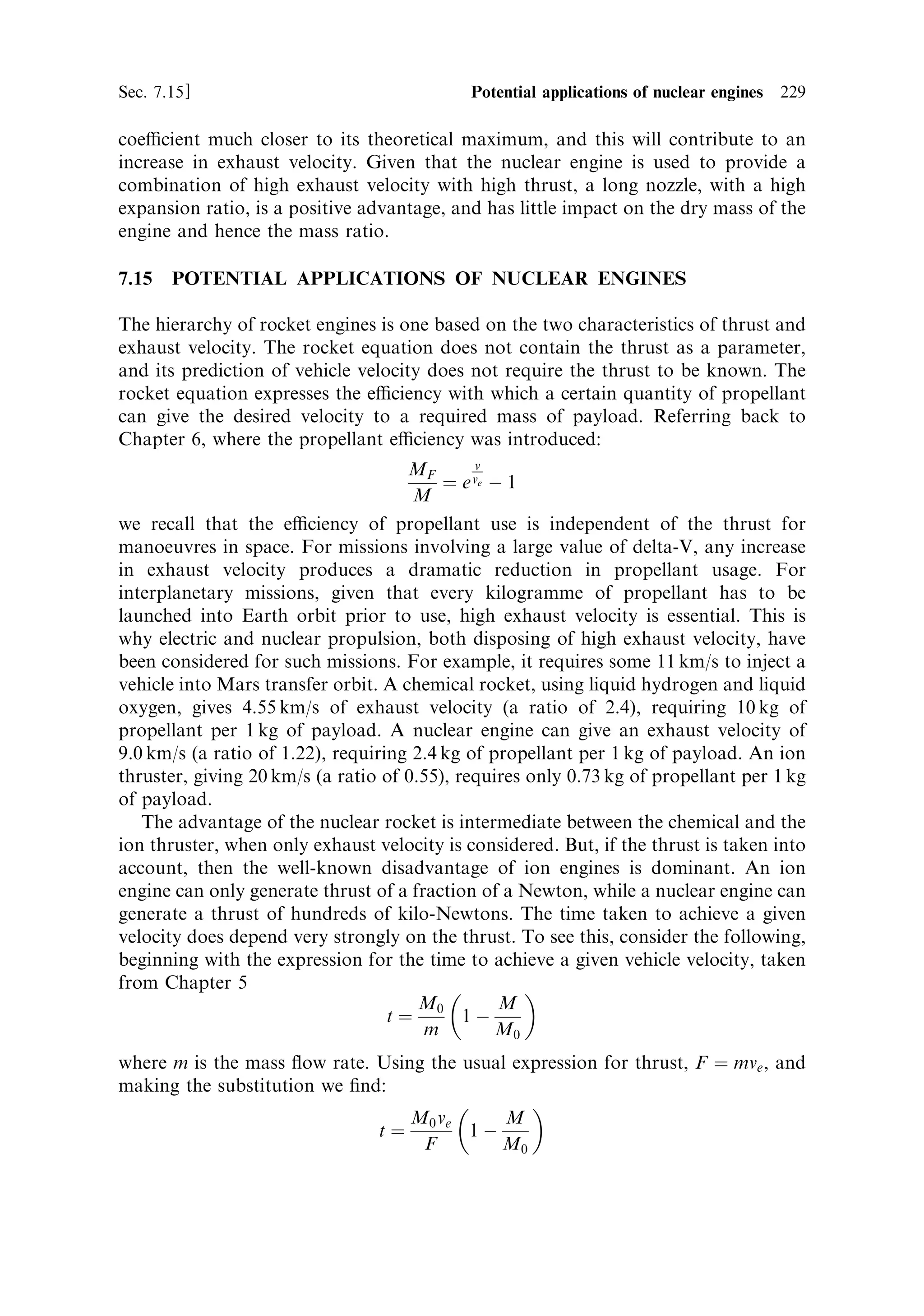 220       Nuclear propulsion                                                                    [Ch. 7

Table 7.2. Complete nuclear thermal rocket engine schemes based on the NERVA
programme. NRX XE and NERVA 1 are based on engines developed during the NERVA
programme, the later columns refer to evolutions of those engines, based on sub-systems that
were tested during the programme, but not evolved into complete engines. For instance the all
carbide fuel elements were tested in the Nuclear Furnace programme.

Parameters          NRX XE        NERVA 1          New designs based on NERVA

Fuel rods           UO2 beads     UO2 beads ZrC    UC2 ‡ ZrC ‡ C    UC2 ‡ ZrC        UC2 ‡ ZrC ‡ NbC
                    embedded in   coat, embedded   composite        all carbide      all carbide
                    graphite      in graphite
Moderator           Graphite      Graphite ‡ ZrH   Graphite ‡ ZrH   Graphite ‡ ZrH   Graphite ‡ ZrH
Reactor vessel      Aluminum      High-strength    High-strength    High-strength    High-strength
                                  steel            steel            steel            steel
Pressure (bar)      30            67               67               67               67
Nozzle expansion    100 : 1       500 : 1          500 : 1          500 : 1          500 : 1
ratio
Isp (s)             710           890              925              1,020            1,080
Chamber             2,270         2,500            2,700            3,100            3,300
temperature (K)
Thrust (kN)         250           334              334              334              334
Reactor power       1,120         1,520            1,613            1,787            1,877
(MW)
Engine availability 1969          1972             ?                ?                ?
(yr)
Reactor mass (kg) 3,159           5,476            5,853            6,579            ?
Nozzle, pumps,      3,225         2,559            2,559            2,624            ?
etc., mass (kg)
Internal shield     1,316         1,524            1,517            1,517            ?
mass (kg)
External shield     None          4,537            4,674            4,967
mass (kg)




point of 3,075 K, and a refractory metal like tungsten (melting point 3,650 K). The
metal and uranium oxide are sintered together to form fuel elements that allow fast
®ssion to occur, and at the same time have very good high temperature strength and
chemical resistance. In this way, although the ultimate melting points are lower than
for graphite, the improved engineering properties of the cermet elements allow
higher operational temperatures. This kind of engine, using highly enriched uranium,
is smaller and for many applications, this is an advantage. The thrust-to-weight ratio
of the engine is improved and this improves the mass ratio of any nuclear rocket
powered spacecraft.
 
