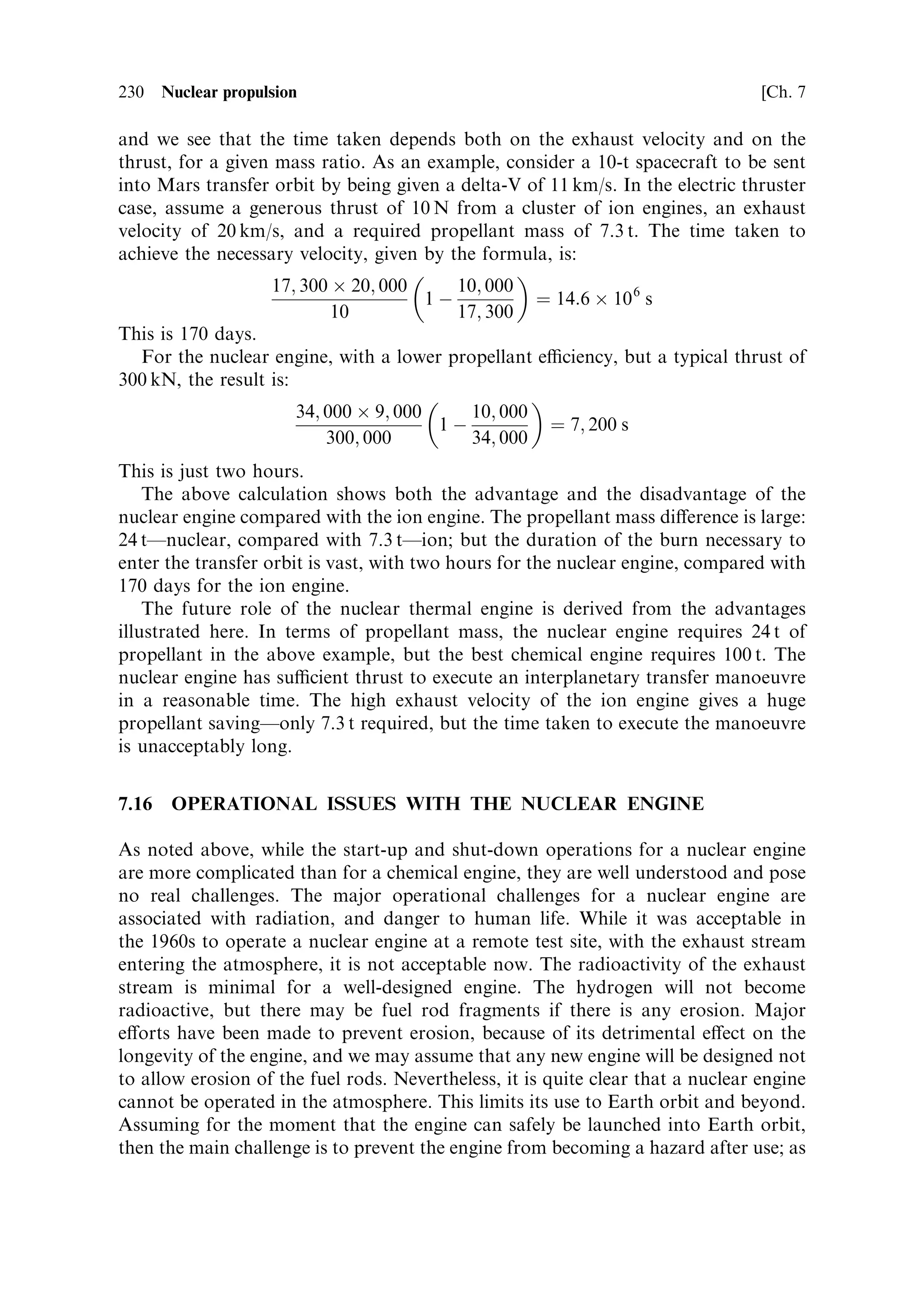 Sec. 7.14 ]                                  7.14 The nuclear thermal rocket engine 221

   It is not certain that the fast-®ssion engine will be the device of choice for the next
generation of nuclear rockets because of the high cost of the fuel and security issues
relating to this material. The carbide systems, using uranium of lower enrichment,
seems to be both more a€ordable and to o€er similar operational temperatures, at
the expense of a more bulky engine. The form of the fuel elements has evolved to
improve the hydrogen ¯ow through the reactor and the eciency of heat transfer.
From the Russian experience comes the twisted-ribbon fuel element, which
minimises temperature gradients within the element, and between the surface and
the gas; more recent developments in the United States use stacked grids of fuel
matrix material that again improve the ¯ow and heat transfer. The destruction of
fuel elements in the KIWI and other graphite matrix engines was partly due to the
turbulent ¯ow necessary for good heat transfer, coupled with the large amounts of
energy being released. The advent of computers capable of executing detailed
hydrodynamic calculations, has enabled the optimisation of ¯ow and heat transfer
in these extreme conditions. In general we may expect that a propellant temperature
in excess of 3,000 K will be achieved, and an exhaust velocity close to 10 km/s, using
modern carbide fuel matrices and uranium enriched to 20±50% U 235 .


7.14     THE NUCLEAR THERMAL ROCKET ENGINE

Having considered the basic process of nuclear ®ssion, the determinants of size, and
the nature of the fuel elements, we can go on to consider how these elements are put
together to make a functioning rocket engine. Since a nuclear thermal rocket engine
is essentially a thermal engine, with the heat provided by nuclear ®ssion rather than
chemical reaction, many of the components will be similar to those found in, for
instance, a liquid hydrogen±liquid oxygen engine. Several very speci®c engineering
details are unique to the ®ssion engine. These are related to the source of energyÐthe
reactor core and its control, and to the radiation produced; these have several very
signi®cant consequences.

7.14.1    Radiation and its management
So far, we have ignored the aspect of nuclear ®ssion that is most commonly
associated with it: the radiation it produces, both during operation, and after use.
To deal with one aspect immediately, it is important to re-iterate that uranium itself
is not to any real extent radioactive. The half-lives of the two major component
isotopes are of the order of 100 million years, and so pure uranium is no more
dangerous to handle than, for example, granite road-stone. As found in mineral
deposits, uranium contains quantities of daughter decay products that are signi®-
cantly radioactive, such as radium and the gas radon; the puri®ed element, uranium,
has these removed. The ®ssion rocket engine will therefore be perfectly safe and non-
radioactive, so long as it has not been ®red. This immediately makes clear that such
an engine must be launched in a virgin state, and that its ®rst ®ring has to be in
space, in such an orbit that return to Earth by any conceivable error or accident has
 