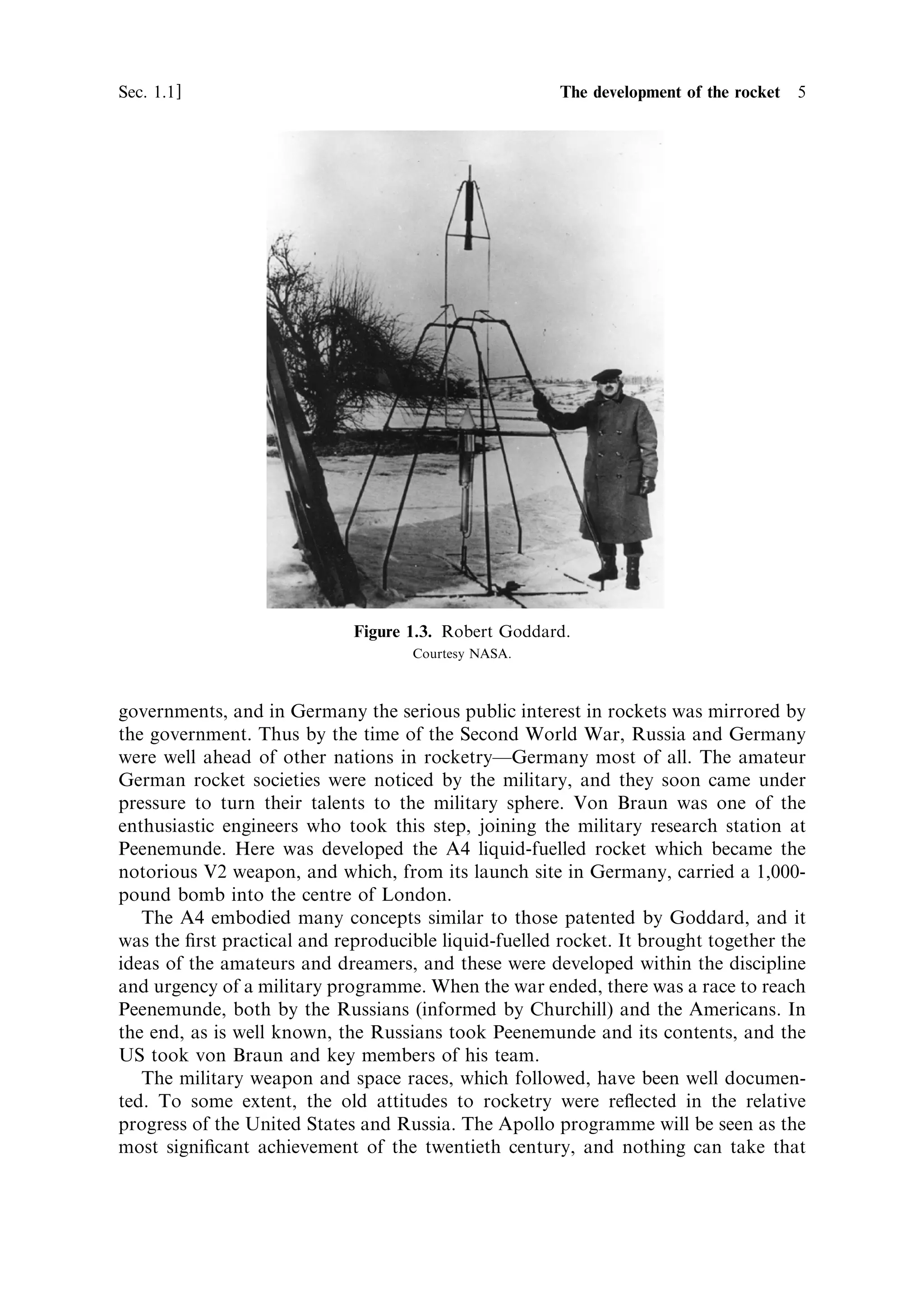 Sec. 1.1 ]                                           1.1 The development of the rocket 5




                             Figure 1.3. Robert Goddard.
                                    Courtesy NASA.



governments, and in Germany the serious public interest in rockets was mirrored by
the government. Thus by the time of the Second World War, Russia and Germany
were well ahead of other nations in rocketryÐGermany most of all. The amateur
German rocket societies were noticed by the military, and they soon came under
pressure to turn their talents to the military sphere. Von Braun was one of the
enthusiastic engineers who took this step, joining the military research station at
Peenemunde. Here was developed the A4 liquid-fuelled rocket which became the
notorious V2 weapon, and which, from its launch site in Germany, carried a 1,000-
pound bomb into the centre of London.
   The A4 embodied many concepts similar to those patented by Goddard, and it
was the ®rst practical and reproducible liquid-fuelled rocket. It brought together the
ideas of the amateurs and dreamers, and these were developed within the discipline
and urgency of a military programme. When the war ended, there was a race to reach
Peenemunde, both by the Russians (informed by Churchill) and the Americans. In
the end, as is well known, the Russians took Peenemunde and its contents, and the
US took von Braun and key members of his team.
   The military weapon and space races, which followed, have been well documen-
ted. To some extent, the old attitudes to rocketry were re¯ected in the relative
progress of the United States and Russia. The Apollo programme will be seen as the
most signi®cant achievement of the twentieth century, and nothing can take that
 