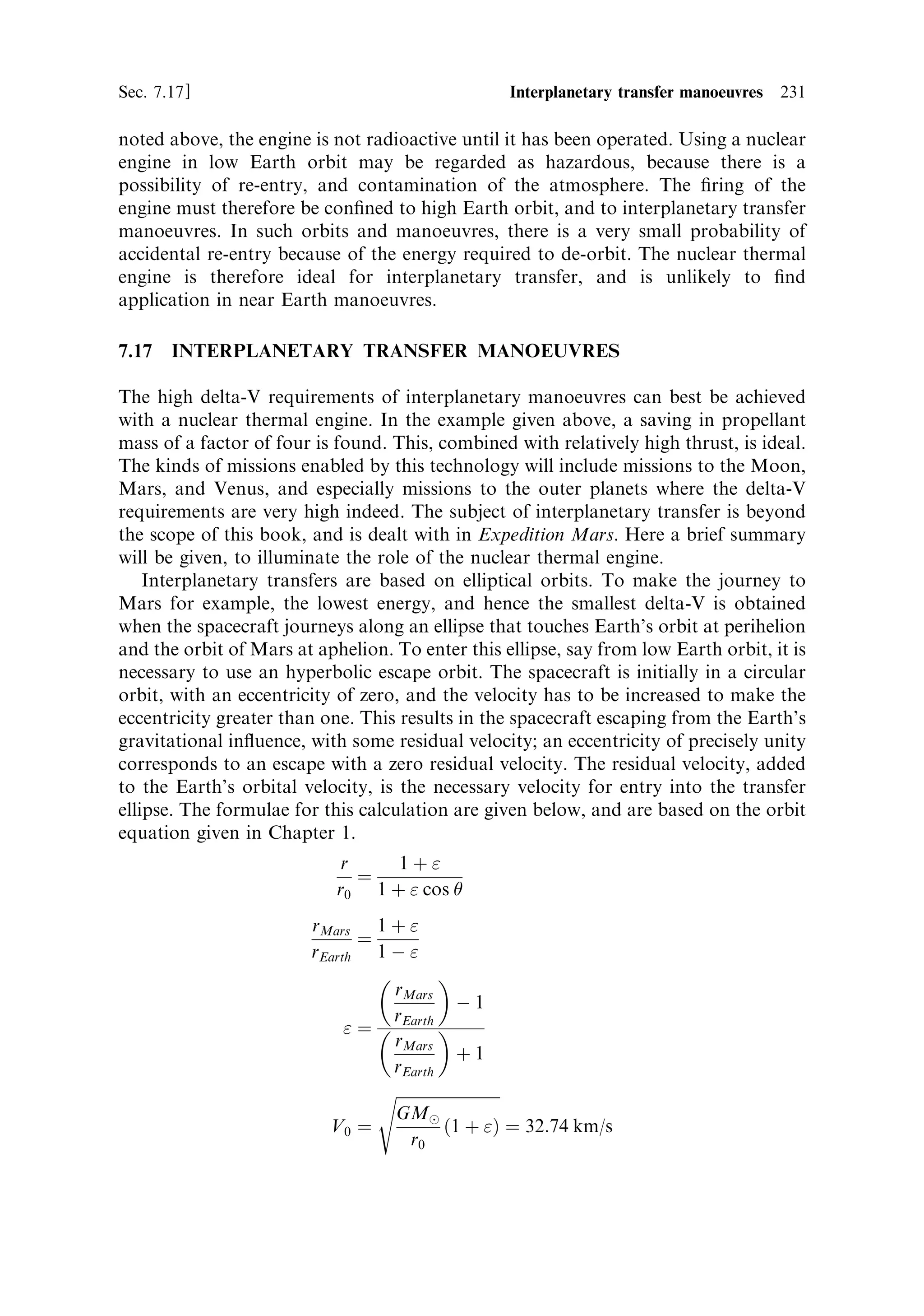 222   Nuclear propulsion                                                          [Ch. 7

a very low probability indeed. The engine will be quite safe to launch in this state,
much safer than an RTG, containing radioactive plutonium. The onset of ®ssion
requires such a degree of order in the con®guration of the components of the engine,
that it is dicult to conceive a kind of launcher accident, which could randomly
create the conditions for ®ssion to commence.
   Radiation created during the operation of the engine, and after its last use, does
have very signi®cant consequences. These may be divided conveniently into those
that pose engineering problems, and those that may endanger human life, if not
properly managed. A reactor producing 100 MW undergoes about 3:0 Â 10 19 ®ssions
per second, each releasing about 200 MeV. Much of this energy is more or less
immediately converted into heat, by interactions with the fuel matrix. The ®ssion
fragments, carrying 168 MeV, stop immediately; alpha and beta particlesÐhelium
nuclei and electronsÐare also very easily stopped. The neutrons, carrying away
some 5 MeV, are penetrating; they survive in the reactor until they are captured in
U 238 nuclei, or cause ®ssion in U 235 nuclei. The energy they lose while slowing down
is converted into heat. There are, in general more than two neutrons produced per
®ssion, so that the number in the core is very high indeed. In addition to neutrons,
each ®ssion produces gamma-rays carrying a total energy of 12 MeV, and in general,
gamma-rays are also penetrating. So, of the 200 MeV released per ®ssion, some
5 MeV is carried away from the original site by neutrons, and some 12 MeV by
gamma-rays. This means that everything in the core, inside the radiator, is bathed in
a huge ¯ux of this radiation, while the reactor is operating. This is intentional,
because the high ¯ux of neutrons is essential for the chain reaction; but neutrons and
gamma rays may also lose energy in the structure of the reactor, the fuel tie rods, and
the elements that hold it all together. This energy appears as heat, and so all elements
of the reactor are heated by the radiation produced by ®ssion. Cooling has therefore
to be provided, not only for the fuel elements themselves, but also for the structural
elements. This ensures the integrity of the structure, but also of course helps in
transferring the maximum amount of heat from the ®ssion process into the hydrogen
propellant stream; in a sense this is analogous to regenerative cooling in the chemical
rocket engine.
   The re¯ector and the casing of the engine also require to be cooled. The re¯ector is
placed inside the casing, and is, by de®nition, exposed to a high ¯ux of neutrons; its
job is to return these to the core. The re¯ector is also exposed to a high ¯ux of
gamma-rays, by its proximity to the core. Large amounts of heat are dissipated in the
re¯ector, and it has to be cooled actively, both to keep it within its service
temperature, and to return this heat to the propellant. A signi®cant ¯ux of
neutrons and a high ¯ux of gamma-rays penetrate the re¯ector, and impact on the
casing. This also is heated by the radiation, and has to be cooled to help maintain its
integrity. Vast experience of the e€ects of such radiation on metals and other
structural materials has been built up in the nuclear power industry, and most
e€ects are slight for the total dose experienced in the short ®ring of a nuclear engine.
Beyond the casing, there is a high ¯ux of both neutrons and gamma-rays; these are
dangerous to humans, and in fact to electronics; both will need protection during the
®ring.
 