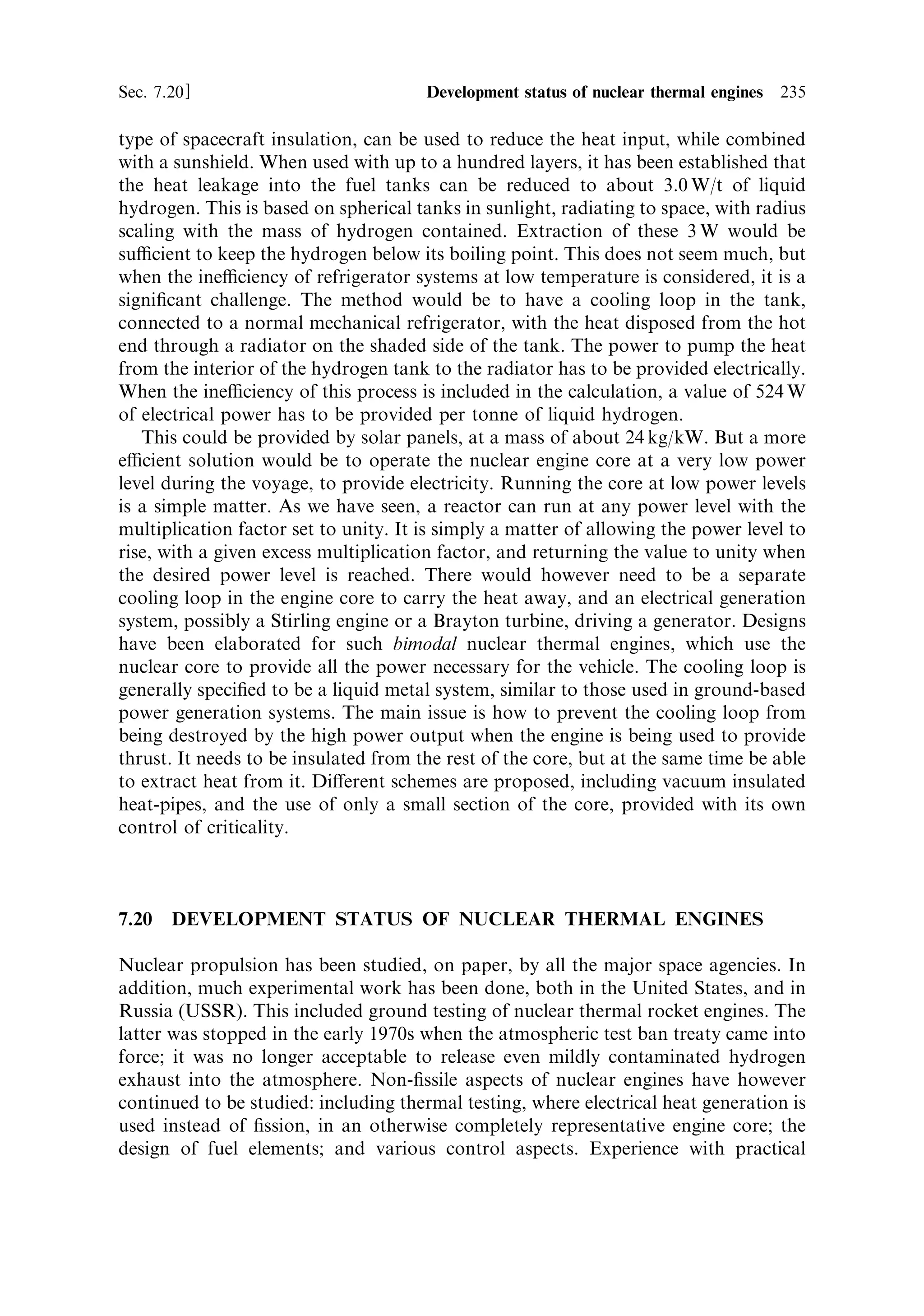 226    Nuclear propulsion                                                              [Ch. 7

      Propellant tank
                                      Turbine exhaust



                        Turbo-pump




                                             Reactor

Figure 7.10. The hot bleed cycle. Hot gas extracted from the reactor chamber is used to drive
the turbo-pumps and is then exhausted through a small auxiliary nozzle. This design is
di€erent from the more detailed drawing in Figure 7.8.
Courtesy NASA.



Bleeding hot gas from the nozzle throat reduces the thrust, and some of this is
recovered by feeding the turbine exhausts to small nozzles.


7.14.3     The control drums
Control of ®ssion, using materials with high neutron capture cross section, has been
described in general terms. For the rocket engine, control rods are inconvenient, and
drums or cylinders are preferred. These are solid cylinders, divided axially into two
halves: one semi-cylinder comprises an ecient neutron absorber, while the other is
made of moderator. The control drums are embedded in the re¯ector, and can be
rotated by electric or hydraulic actuators situated at the forward endÐoutside the
chamber, via a long drive shaft. The re¯ector has a high ¯ux of neutrons in it, many
of which need to be returned to the core by scattering in the moderating material of
the re¯ector. If all the drums are turned so that the neutron absorbers are towards
the core, then the eciency of moderation and re¯ection is greatly reduced, and
fewer neutrons are returned to the core. The criticality of the core is designed to be
dependent on these re¯ected neutrons; the chain reaction cannot proceed without
them. The loss of neutrons in the control drums is enough to make the core sub-
critical, and, as we have seen, this will cause the reactor to shut down. If the drums
are rotated so that the moderating material is towards the core then the neutrons are
not absorbed, and are returned to the core. The core then becomes super-critical and
the power output rises. For intermediate positions of the control drums, the
criticality can be maintained at unity, with a steady output of power. The drums,
shown in the drawing (Figure 7.9), are closely packed around the core, and
 