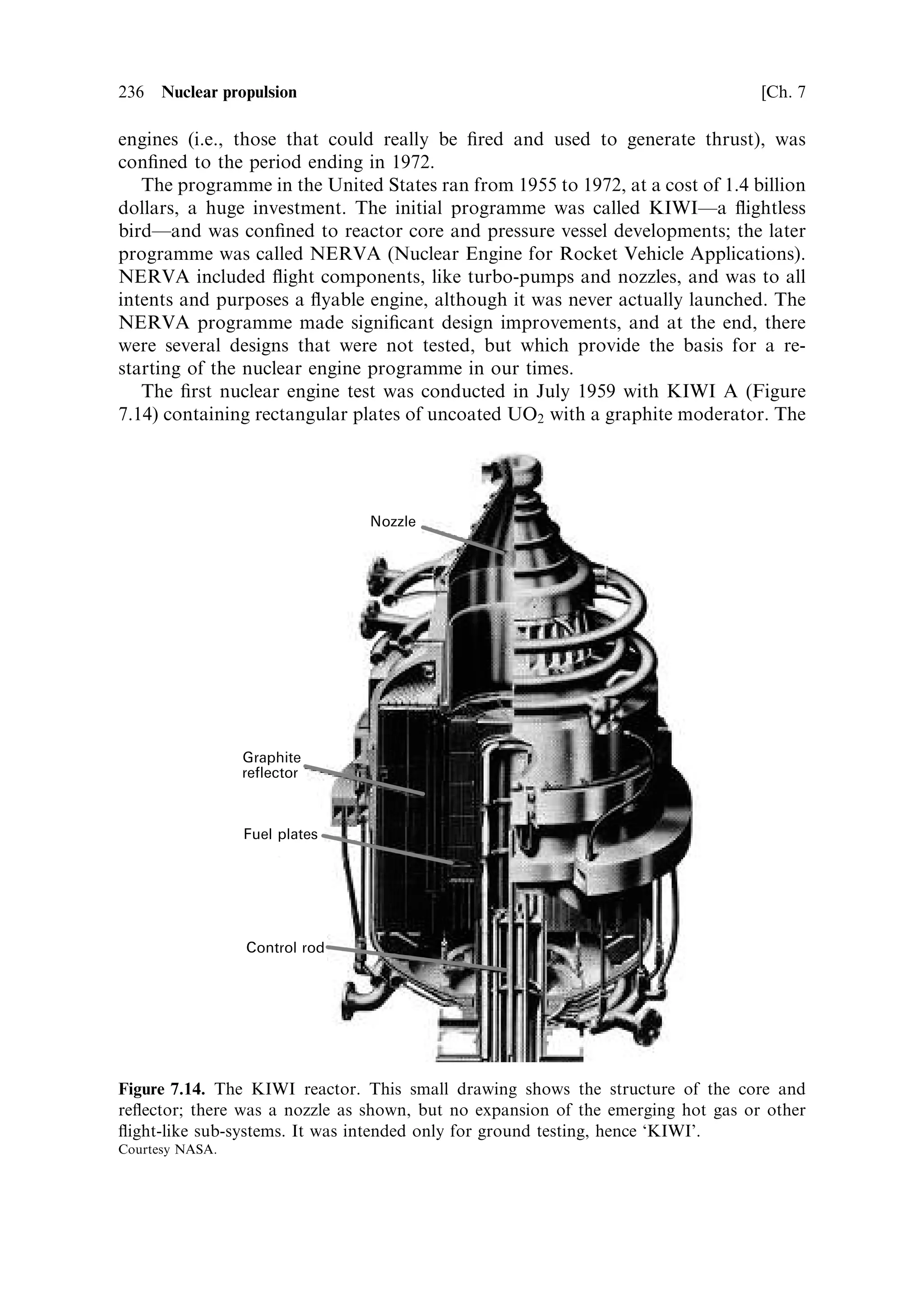 Sec. 7.14 ]                                 7.14 The nuclear thermal rocket engine 227

embedded in the re¯ector. They are set at the correct rotation angle by means of a
feedback loop, fed by neutron sensors that measure the neutron ¯ux in the core; as
mentioned above, this ¯ux accurately re¯ects the state of ®ssion and energy release in
the core. For launch from Earth, these drums would be locked in the shut-down
position, with perhaps an additional block of neutron poison secured in the engine,
only to be removed once the engine is safely in orbit.



7.14.4    Start-up and shut-down
The start-up sequence for a nuclear engine has characteristics similar to those of a
cryogenic chemical rocket. The whole distribution system has to be cooled down so
that the cold hydrogen does not cause thermal shock in the components. This is done
by bleeding a little of the cold gas from the hydrogen tank through the system, forced
by the natural pressure in the hydrogen tank. Once the system has been cooled, the
control drums can be rotated to the point where k is greater than one. The power
output of the reactor will rise, over a period of tens of seconds. It is important that
the cooling by the propellant keeps pace with this; it must be controlled using the
neutron ¯ux as the monitoring parameter. There is a diculty here because the
pressure in the reactor chamber may not be high enough at this point to drive
the turbo-pumps. Auxiliary power for the pumps may need to be provided during
start-up. This may be electrical, or by use of a small gas generator using hydrogen
and a small tank of oxygen. Once the pressure in the reactor chamber is sucient to
provide pressure to the turbo-pumps, the main system can take over. From this point
onwards, the main control loop can function, maintaining the power output and the
propellant ¯ow at the correct levels.
   Note that this system is not self-regulating like a chemical rocket system. In the
latter the power developed in the chamber is directly related to the chemical energy
provided by the propellant, and hence to the ¯ow of the propellant. The heat
generated, and the ¯ow of propellant through the cooling channels of the nozzle and
combustion chamber, rise and fall together, as the ¯ow varies. In the nuclear engine,
the power output and the propellant ¯ow are strictly speaking unrelatedÐthis is why
a high exhaust velocity can be attained. The power output rises with neutron ¯ux, in
response to the position of the control drums; the hydrogen ¯ow is actively
controlled in response to the neutron ¯ux, in order to match the power output.
Fail-safe systems must be included in the control loop to make sure that the reactor
does not overheat in response to an unexpected drop in propellant ¯ow.
   Once the engine is in stable operation the thrust can be varied by altering the set-
point of the control loop. This is again di€erent from the situation with a chemical
engine, where throttling is a rather dicult activity because of the potential for
instability in combustion when the ¯ow rate changes. In other respects, the
performance of the nuclear engine, while thrusting, is similar to that of chemical
thrusters. The shut-down is however markedly di€erent.
   An aspect of the ®ssion process that has so far not been described is the formation
of intermediate, short half-life nuclei that contribute to the heat produced by ®ssion.
 
