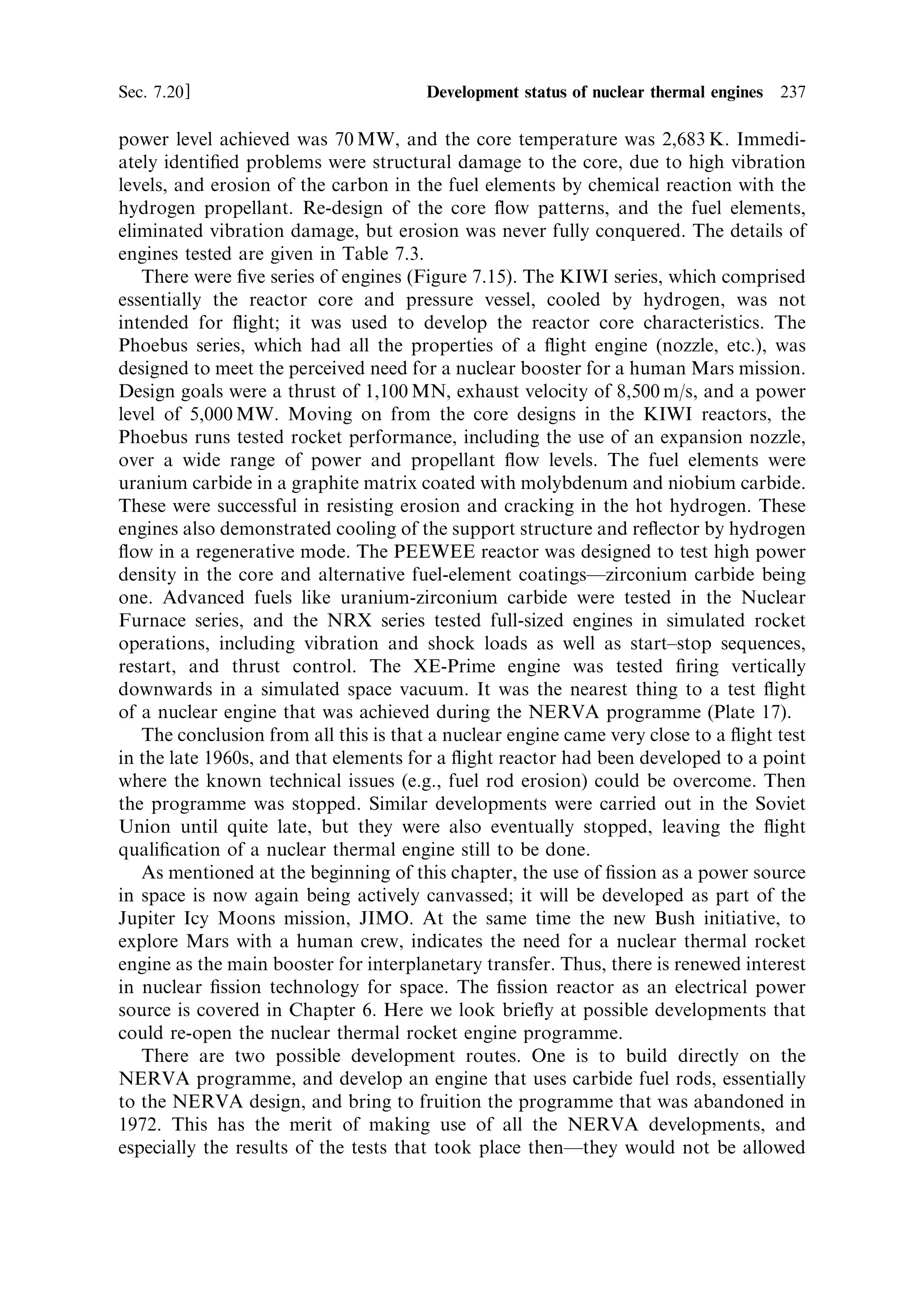 228   Nuclear propulsion                                                         [Ch. 7

About 1% of the neutrons produced by ®ssion are delayed, as mentioned above, and
these enable relatively easy control of the ®ssion process by increasing the
characteristic time from milliseconds to fractions of a second. So when the reactor
is shut down, the ®ssion process, and hence the power output, decays ®rst by the
mean characteristic time, over several tens of seconds; but some ®ssion power will
continue to be produced according to the half-life of the longest lived of these
delayed neutron reactions, which has a half-life of 80 s. So, ®ssion heating will go on
for several half-lives after shut down. This is a signi®cant e€ect, about 0.05% of the
full power output. At a much lower level, radioactive decay, producing beta and
gamma-rays, will continue long after shut-down. These are the `®ssion products' that
make spent nuclear fuel so dangerous in the initial hours after shut-down; heating
from the decay of these products is still signi®cant.
   These two delayed processes make the shut-down of the nuclear engine
complicated. The fuel rods must continue to be cooled by hydrogen ¯ow for some
time after shut-down. For many minutes, because of the delayed neutrons, the power
output is still in the megawatt region for, for example, a 1,000 MW engine; and the
power output will remain in the hundreds of kilowatt region for several days,
because of gamma and beta decay of ®ssion products. The hydrogen used to cool the
fuel rods during this process will continue to generate thrust, at a decreasing rate.
This thrust will contribute to the ®nal velocity of the space vehicle; a fact that must
be taken into account in the computations. Not all the propellant can be used in the
main thrusting operation: some must be retained for this cooling operation. It will
generate thrust less eciently, and so the overall eciency of the nuclear engine is
reduced from the theoretical value. Note again that the shut-down has to be
managed actively. A chemical rocket shuts down when the fuel tank is empty; a
nuclear rocket requires a controlled shut-down over several days, and the fuel tank
cannot be allowed to empty prematurely. This reduces the available mass ratio and
again reduces the overall eciency from the theoretical maximum.


7.14.5   The nozzle and thrust generation
The nuclear engine is a thermodynamic engine, just like a chemical engine; the only
di€erence is that heat is generated by chemical reactions, in the latter, as opposed to
nuclear ®ssion. This means that in general terms the nozzle of a nuclear engine is
identical in form and function to that of a chemical engine. The only di€erence lies in
the length of the nozzle and the corresponding expansion ratio. The combustion
chamber and nozzle of a chemical engine are rather low in weight, compared with the
rest of the vehicle, and contribute only in a minor way to the dry mass of the
vehicleÐthis, it will be recalled, determines the mass ratio. The nuclear engine is
rather heavy, because of the shielding and the mass of the core, and its re¯ector.
Also, a rather large pressure vessel is needed to contain the core and re¯ector. For
the light chemical engine, the length of the nozzle has a signi®cant impact on the dry
mass; for the heavy nuclear engine, the e€ect is much smaller. This provides an
opportunity to increase the expansion ratio of the nozzle from about 80 (the value
typical of a chemical engine for vacuum use) to 300 or so. This pushes the thrust
 