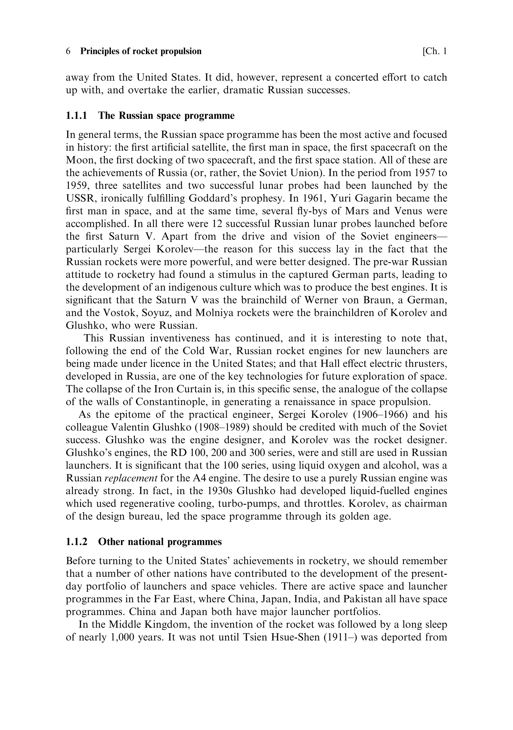 6   Principles of rocket propulsion                                                  [Ch. 1

away from the United States. It did, however, represent a concerted e€ort to catch
up with, and overtake the earlier, dramatic Russian successes.

1.1.1   The Russian space programme
In general terms, the Russian space programme has been the most active and focused
in history: the ®rst arti®cial satellite, the ®rst man in space, the ®rst spacecraft on the
Moon, the ®rst docking of two spacecraft, and the ®rst space station. All of these are
the achievements of Russia (or, rather, the Soviet Union). In the period from 1957 to
1959, three satellites and two successful lunar probes had been launched by the
USSR, ironically ful®lling Goddard's prophesy. In 1961, Yuri Gagarin became the
®rst man in space, and at the same time, several ¯y-bys of Mars and Venus were
accomplished. In all there were 12 successful Russian lunar probes launched before
the ®rst Saturn V. Apart from the drive and vision of the Soviet engineersÐ
particularly Sergei KorolevÐthe reason for this success lay in the fact that the
Russian rockets were more powerful, and were better designed. The pre-war Russian
attitude to rocketry had found a stimulus in the captured German parts, leading to
the development of an indigenous culture which was to produce the best engines. It is
signi®cant that the Saturn V was the brainchild of Werner von Braun, a German,
and the Vostok, Soyuz, and Molniya rockets were the brainchildren of Korolev and
Glushko, who were Russian.
     This Russian inventiveness has continued, and it is interesting to note that,
following the end of the Cold War, Russian rocket engines for new launchers are
being made under licence in the United States; and that Hall e€ect electric thrusters,
developed in Russia, are one of the key technologies for future exploration of space.
The collapse of the Iron Curtain is, in this speci®c sense, the analogue of the collapse
of the walls of Constantinople, in generating a renaissance in space propulsion.
   As the epitome of the practical engineer, Sergei Korolev (1906±1966) and his
colleague Valentin Glushko (1908±1989) should be credited with much of the Soviet
success. Glushko was the engine designer, and Korolev was the rocket designer.
Glushko's engines, the RD 100, 200 and 300 series, were and still are used in Russian
launchers. It is signi®cant that the 100 series, using liquid oxygen and alcohol, was a
Russian replacement for the A4 engine. The desire to use a purely Russian engine was
already strong. In fact, in the 1930s Glushko had developed liquid-fuelled engines
which used regenerative cooling, turbo-pumps, and throttles. Korolev, as chairman
of the design bureau, led the space programme through its golden age.

1.1.2   Other national programmes
Before turning to the United States' achievements in rocketry, we should remember
that a number of other nations have contributed to the development of the present-
day portfolio of launchers and space vehicles. There are active space and launcher
programmes in the Far East, where China, Japan, India, and Pakistan all have space
programmes. China and Japan both have major launcher portfolios.
   In the Middle Kingdom, the invention of the rocket was followed by a long sleep
of nearly 1,000 years. It was not until Tsien Hsue-Shen (1911±) was deported from
 