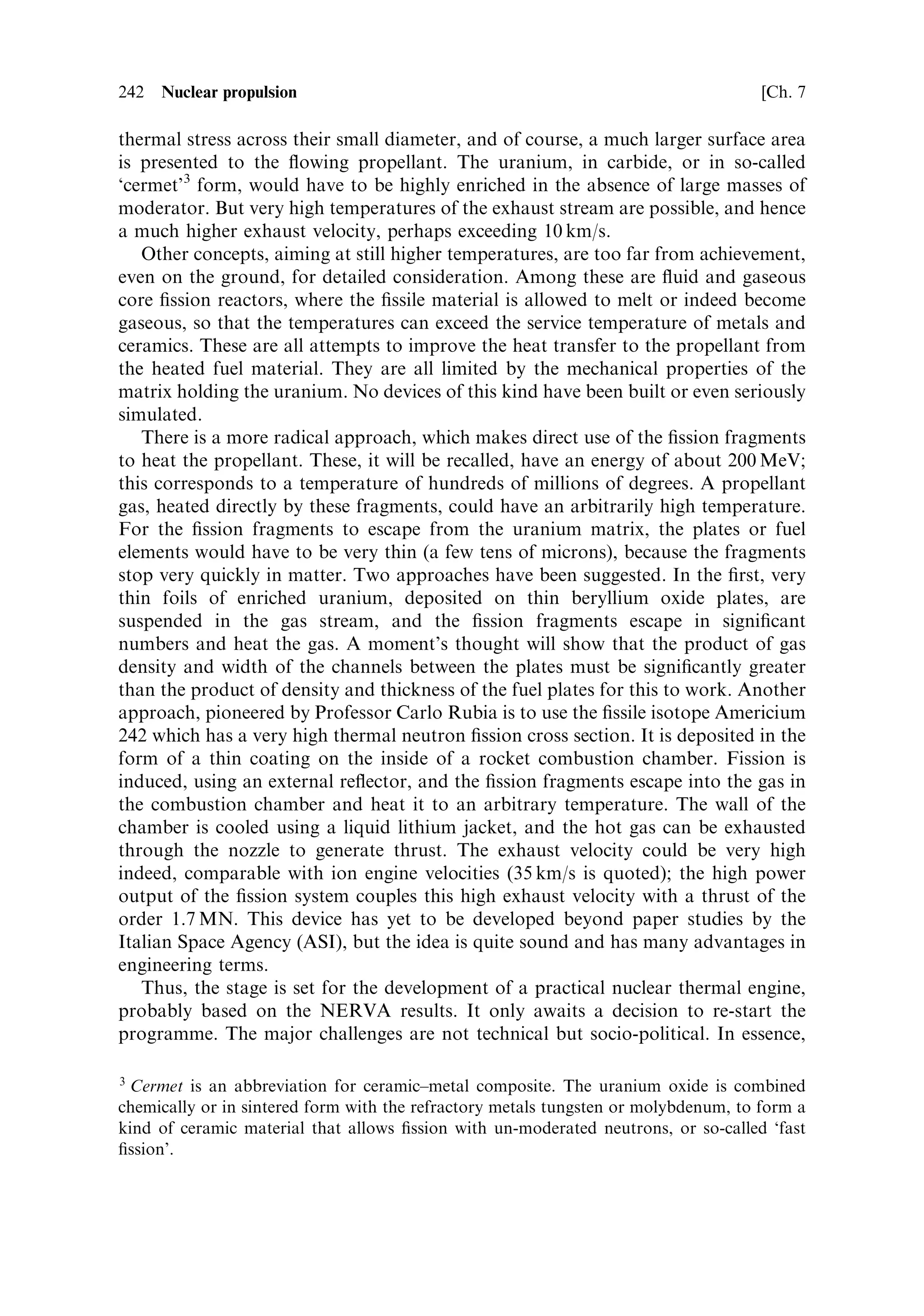Sec. 7.18 ]                                         7.18 Faster interplanetary journeys 233

   Thus, using a nuclear engine, a considerable shortening of the journey can be
achieved by giving additional velocity to the spacecraft.
   For arrival and capture at Mars, the nuclear engine could also be used, provided it
can then be disposed of into a safe solar orbit. This requires that the vehicle be
shielded throughout the journey, to a level that would be safe, even for continuous
exposure during a long voyage. At the same time, the hydrogen would have to be
stored without evaporation. This poses an additional technical challenge, because,
up to the present-day, hydrogen and oxygen have been used in vented tanks, for all




Figure 7.11. The Earth±Mars minimum energy transfer orbit. The elliptical orbit called a
Hohmann orbit after its inventor, touches the orbit of Earth at its inner end and the orbit
of Mars at its outer end. The spacecraft does a complete 180 degree turn in its journey. The
required delta-V for this orbit is the minimum possible.




                                                   r

                                              

                                         r0




Figure 7.12. A short ¯ight to Mars. Here the spacecraft uses additional velocity to enter an
elliptical orbit with much greater eccentricity than the Hohmann orbit. It cuts the orbit of
Mars earlier, and the journey is quicker both because the distance is smaller, and because the
mean velocity over this short segment is greater.
 