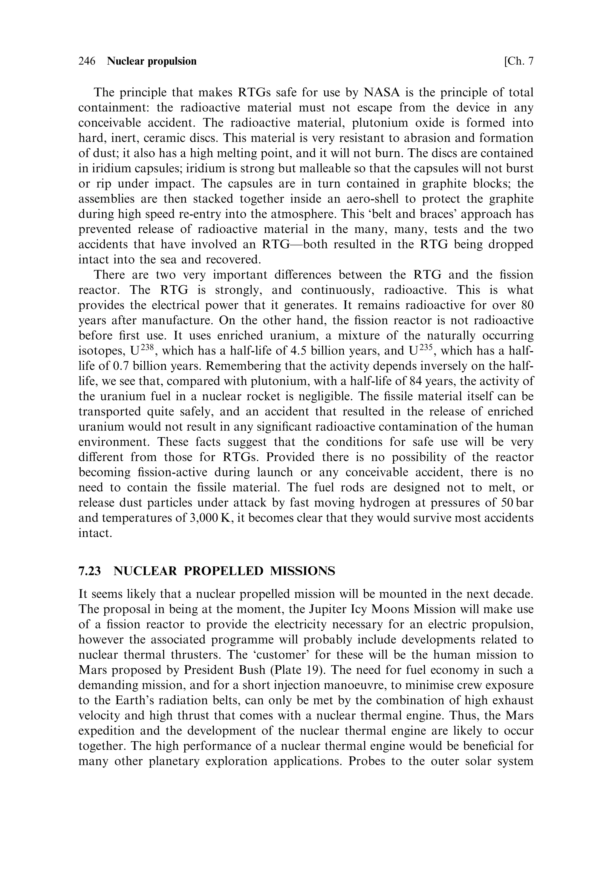 Sec. 7.20 ]                      7.20 Development status of nuclear thermal engines   237

power level achieved was 70 MW, and the core temperature was 2,683 K. Immedi-
ately identi®ed problems were structural damage to the core, due to high vibration
levels, and erosion of the carbon in the fuel elements by chemical reaction with the
hydrogen propellant. Re-design of the core ¯ow patterns, and the fuel elements,
eliminated vibration damage, but erosion was never fully conquered. The details of
engines tested are given in Table 7.3.
   There were ®ve series of engines (Figure 7.15). The KIWI series, which comprised
essentially the reactor core and pressure vessel, cooled by hydrogen, was not
intended for ¯ight; it was used to develop the reactor core characteristics. The
Phoebus series, which had all the properties of a ¯ight engine (nozzle, etc.), was
designed to meet the perceived need for a nuclear booster for a human Mars mission.
Design goals were a thrust of 1,100 MN, exhaust velocity of 8,500 m/s, and a power
level of 5,000 MW. Moving on from the core designs in the KIWI reactors, the
Phoebus runs tested rocket performance, including the use of an expansion nozzle,
over a wide range of power and propellant ¯ow levels. The fuel elements were
uranium carbide in a graphite matrix coated with molybdenum and niobium carbide.
These were successful in resisting erosion and cracking in the hot hydrogen. These
engines also demonstrated cooling of the support structure and re¯ector by hydrogen
¯ow in a regenerative mode. The PEEWEE reactor was designed to test high power
density in the core and alternative fuel-element coatingsÐzirconium carbide being
one. Advanced fuels like uranium-zirconium carbide were tested in the Nuclear
Furnace series, and the NRX series tested full-sized engines in simulated rocket
operations, including vibration and shock loads as well as start±stop sequences,
restart, and thrust control. The XE-Prime engine was tested ®ring vertically
downwards in a simulated space vacuum. It was the nearest thing to a test ¯ight
of a nuclear engine that was achieved during the NERVA programme (Plate 17).
   The conclusion from all this is that a nuclear engine came very close to a ¯ight test
in the late 1960s, and that elements for a ¯ight reactor had been developed to a point
where the known technical issues (e.g., fuel rod erosion) could be overcome. Then
the programme was stopped. Similar developments were carried out in the Soviet
Union until quite late, but they were also eventually stopped, leaving the ¯ight
quali®cation of a nuclear thermal engine still to be done.
   As mentioned at the beginning of this chapter, the use of ®ssion as a power source
in space is now again being actively canvassed; it will be developed as part of the
Jupiter Icy Moons mission, JIMO. At the same time the new Bush initiative, to
explore Mars with a human crew, indicates the need for a nuclear thermal rocket
engine as the main booster for interplanetary transfer. Thus, there is renewed interest
in nuclear ®ssion technology for space. The ®ssion reactor as an electrical power
source is covered in Chapter 6. Here we look brie¯y at possible developments that
could re-open the nuclear thermal rocket engine programme.
   There are two possible development routes. One is to build directly on the
NERVA programme, and develop an engine that uses carbide fuel rods, essentially
to the NERVA design, and bring to fruition the programme that was abandoned in
1972. This has the merit of making use of all the NERVA developments, and
especially the results of the tests that took place thenÐthey would not be allowed
 