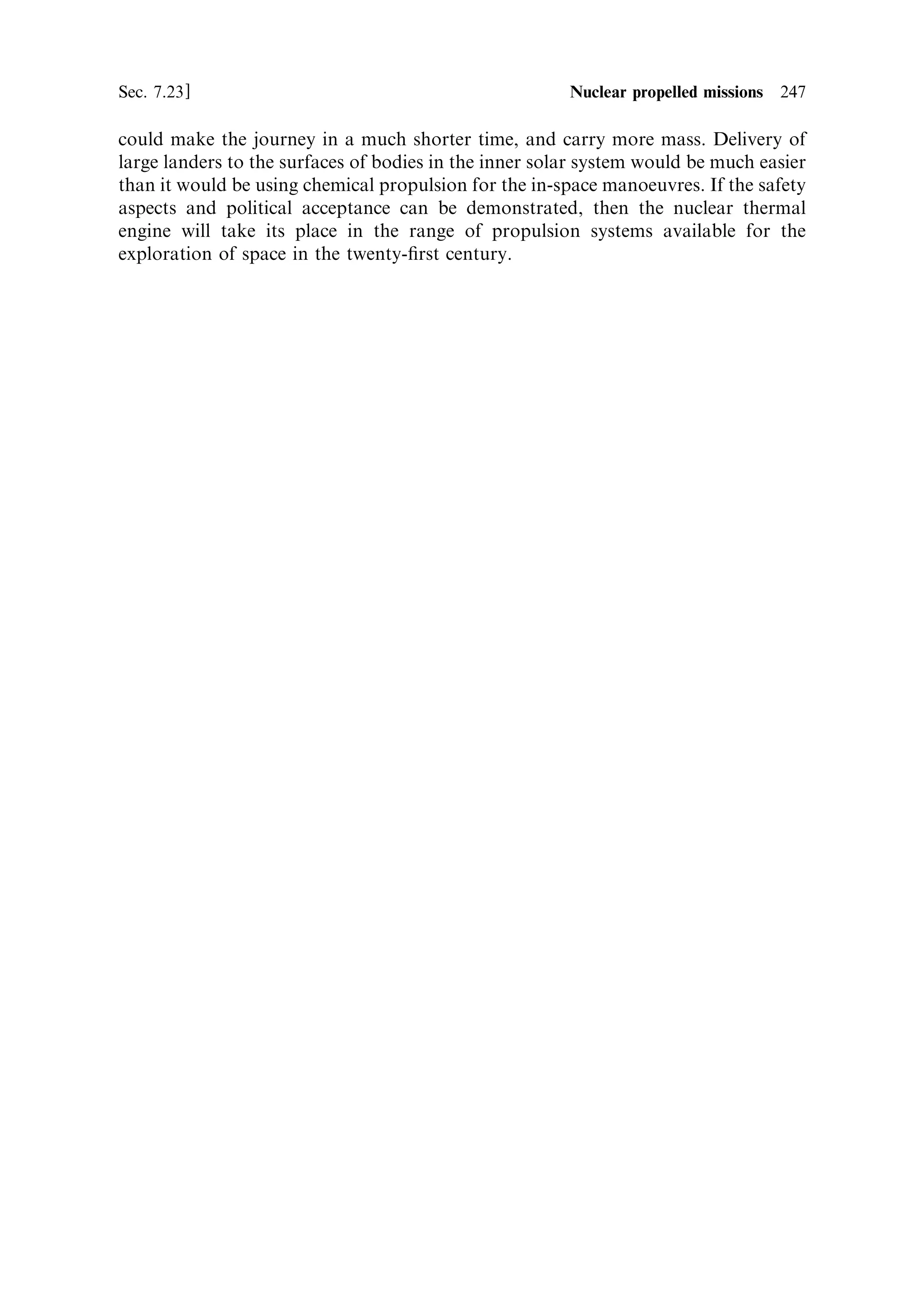 Table 7.3. The tests carried out for the NERVA programme up to 1972. The results of these tests could be used as the basis for a revived
nuclear engine programme. Note that some engine ®rings exceeded the necessary duration for an in-space delta-V manoeuvre.

Name                Fuel                          Moderator   Coating           Temperature Power            Comment

KIWI A              UO2 plates                    Graphite    None              2,683 K     70 MW            Vibration damage and
(1 July, 1959)                                                                                               erosion. 300 s of operation

KIWI A Prime        UO2 particles embedded        Graphite    Niobium carbide               85 MW            Some structural damage.
(8 July, 1960)      in graphite cylinders                     coated cooling                                 307 s of operation
                                                              channels (4)

KIWI A3             UO2 particles embedded        Graphite    Thicker niobium               100 MW           Some core damage, blistering
(October, 1960)     in graphite cylinders                     carbide coating                                of coating 259 s of operation

KIWI B1A            UO2 particles embedded        Graphite    More cooling                  300 MW           Planned 1,100 MW. Test
(December, 1961)    in graphite cylinders                     channels (7)                                   terminated after 30 s due to
                                                                                                             a ®re

KIWI B1B            UO2 particles embedded        Graphite    Niobium carbide               900 MW           Some fuel elements ejected
(September, 1962)   in graphite cylinders                                                                    through nozzle; test
                                                                                                             terminated

KIWI B4A            UO2 embedded in extruded      Graphite    Niobium carbide                                Terminated before full
(November, 1962)    hexagonal graphite blocks                                                                power because of core
                    with 19 cooling channels                                                                 disintegration

KIWI B4D            UO2 particles embedded        Graphite    Niobium carbide                                Vibration eliminated; test
                    in graphite cylinders                                                                    terminated due to rupture of
                                                                                                             nozzle cooling tube

KIWI B4E            Uranium carbide particles     Graphite    Niobium carbide   1,980 K     937 MW           Operated for 8 min at full
                    coated with 25 mm pyrolytic                                                              power
                    graphite, embedded in
                    graphite
 