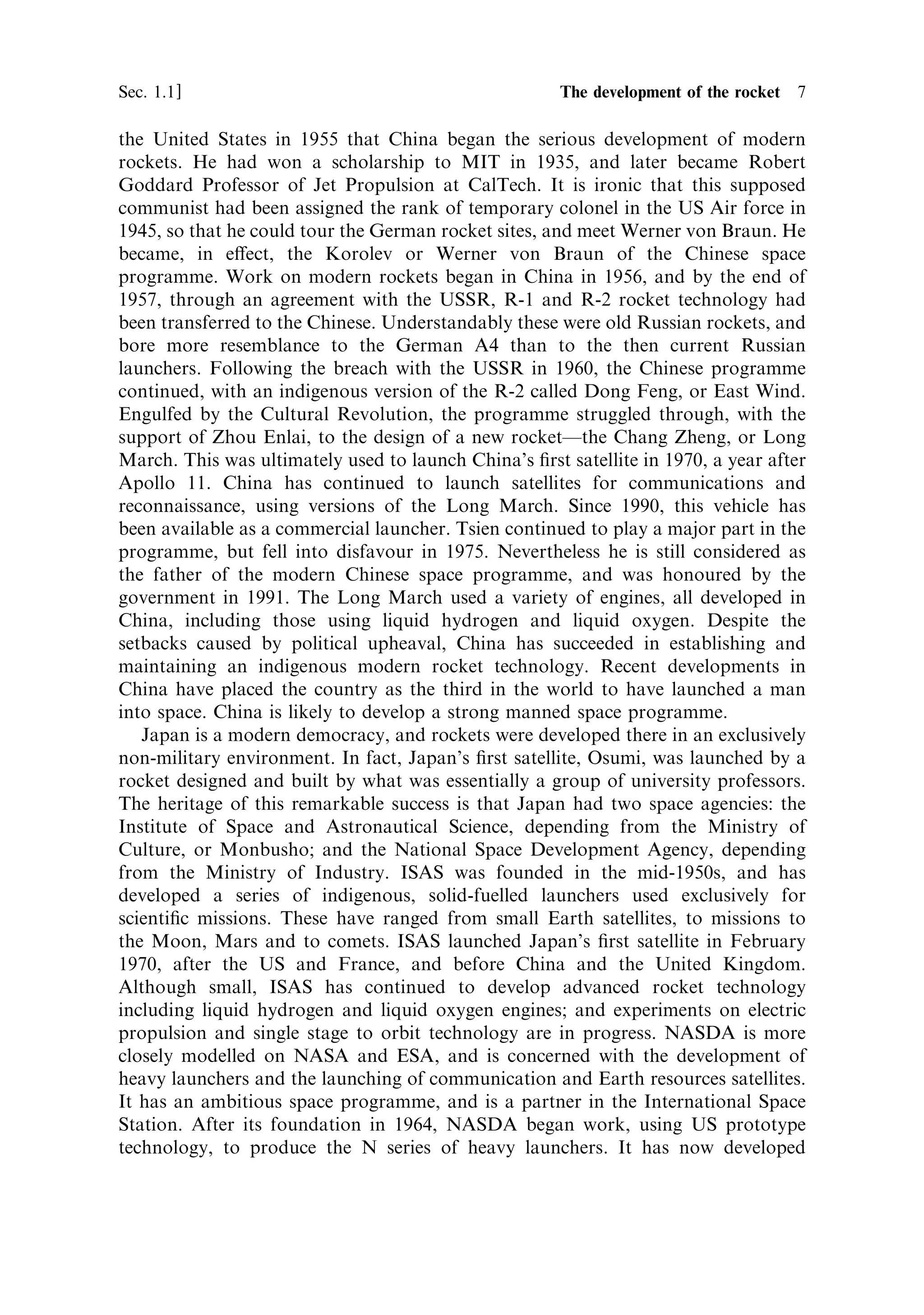 Sec. 1.1 ]                                        1.1 The development of the rocket 7

the United States in 1955 that China began the serious development of modern
rockets. He had won a scholarship to MIT in 1935, and later became Robert
Goddard Professor of Jet Propulsion at CalTech. It is ironic that this supposed
communist had been assigned the rank of temporary colonel in the US Air force in
1945, so that he could tour the German rocket sites, and meet Werner von Braun. He
became, in e€ect, the Korolev or Werner von Braun of the Chinese space
programme. Work on modern rockets began in China in 1956, and by the end of
1957, through an agreement with the USSR, R-1 and R-2 rocket technology had
been transferred to the Chinese. Understandably these were old Russian rockets, and
bore more resemblance to the German A4 than to the then current Russian
launchers. Following the breach with the USSR in 1960, the Chinese programme
continued, with an indigenous version of the R-2 called Dong Feng, or East Wind.
Engulfed by the Cultural Revolution, the programme struggled through, with the
support of Zhou Enlai, to the design of a new rocketÐthe Chang Zheng, or Long
March. This was ultimately used to launch China's ®rst satellite in 1970, a year after
Apollo 11. China has continued to launch satellites for communications and
reconnaissance, using versions of the Long March. Since 1990, this vehicle has
been available as a commercial launcher. Tsien continued to play a major part in the
programme, but fell into disfavour in 1975. Nevertheless he is still considered as
the father of the modern Chinese space programme, and was honoured by the
government in 1991. The Long March used a variety of engines, all developed in
China, including those using liquid hydrogen and liquid oxygen. Despite the
setbacks caused by political upheaval, China has succeeded in establishing and
maintaining an indigenous modern rocket technology. Recent developments in
China have placed the country as the third in the world to have launched a man
into space. China is likely to develop a strong manned space programme.
   Japan is a modern democracy, and rockets were developed there in an exclusively
non-military environment. In fact, Japan's ®rst satellite, Osumi, was launched by a
rocket designed and built by what was essentially a group of university professors.
The heritage of this remarkable success is that Japan had two space agencies: the
Institute of Space and Astronautical Science, depending from the Ministry of
Culture, or Monbusho; and the National Space Development Agency, depending
from the Ministry of Industry. ISAS was founded in the mid-1950s, and has
developed a series of indigenous, solid-fuelled launchers used exclusively for
scienti®c missions. These have ranged from small Earth satellites, to missions to
the Moon, Mars and to comets. ISAS launched Japan's ®rst satellite in February
1970, after the US and France, and before China and the United Kingdom.
Although small, ISAS has continued to develop advanced rocket technology
including liquid hydrogen and liquid oxygen engines; and experiments on electric
propulsion and single stage to orbit technology are in progress. NASDA is more
closely modelled on NASA and ESA, and is concerned with the development of
heavy launchers and the launching of communication and Earth resources satellites.
It has an ambitious space programme, and is a partner in the International Space
Station. After its foundation in 1964, NASDA began work, using US prototype
technology, to produce the N series of heavy launchers. It has now developed
 