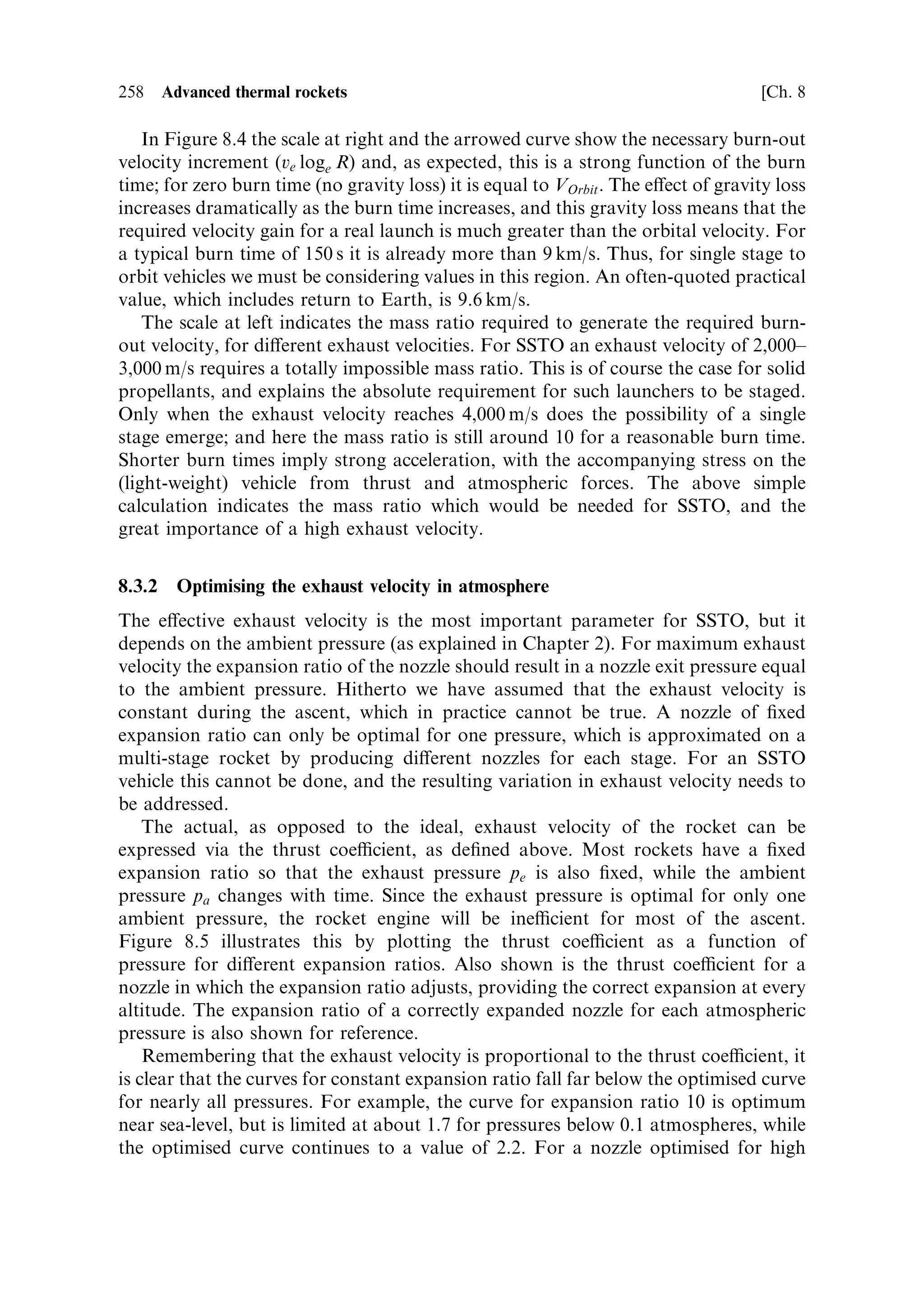 8
Advanced thermal rockets

Launchers and space vehicles are expensive, and only the most pressing economic,
strategic or scienti®c reasons can justify a space mission. Some areas of space
activityÐsuch as communications and Earth observationÐare justi®able for
economic or strategic reasons, while othersÐsuch as pure science, human explora-
tion, or even tourismÐhave a weaker position. If space is to become a routine
environment for human activity, either manned or unmanned, then economic means
of access are essential. Much e€ort is being expended towards this end, and in this
chapter we examine some of the physical aspects and limitations, and some of the
current approaches. Electric propulsion, discussed in Chapter 6, is less important
here than improvements to the design and con®guration of thermal rockets. We will
®rst review some basic physical principles.



8.1     FUNDAMENTAL PHYSICAL LIMITATIONS

Until now we have treated the rocket in terms of the vehicle velocity that can be
obtained, in relation to the mass ratio and engine performance. When investigating
means for improvement it is helpful to look at the eciency of a rocket in terms of
how well the chemical energy in the fuel is applied to propulsion.

8.1.1    Dynamical factors
Consider ®rst a simple situation: a rocket motor being ®red perpendicular to the
gravitational ®eld, which would be, for example, injected into orbit by a third stage,
or an interplanetary manoeuvre. This is the simplest situation, and clari®es some of
the physical limitations. Gravitational losses can be ignored if the burn is short or if
the rocket is guided during the burn.
   The simple dynamical situation is shown in Figure 8.1: two massesÐthe vehicle
with its propellant, and an energy release leading to their separation. Momentum
 