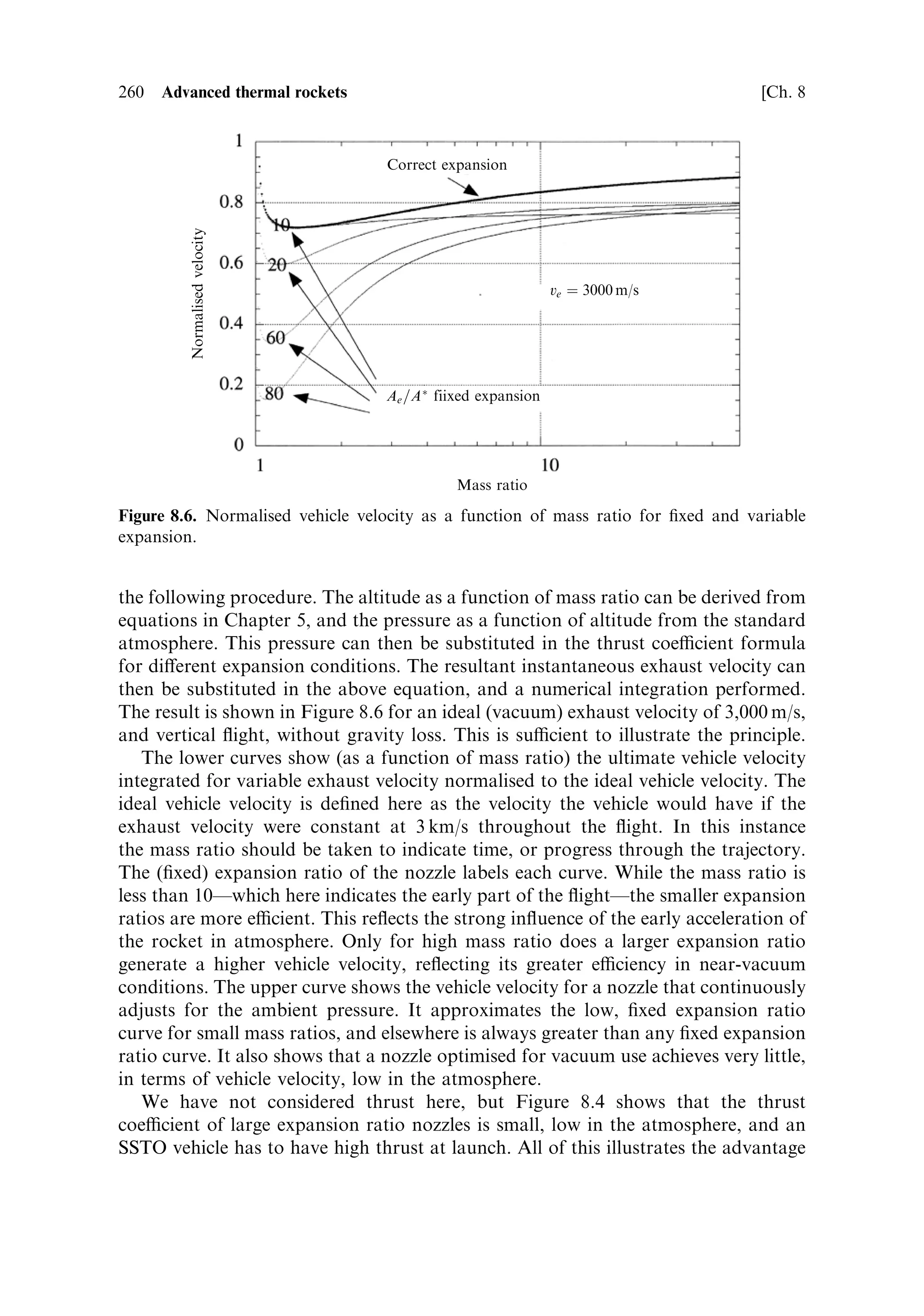 Sec. 8.1 ]                                              8.1 Fundamental physical limitations                 251




                                   Efficiency




                                                                                       Velocity multiplier
        Efficiency




                                Velocity



                                                Mass ratio
                     Figure 8.2. Propulsion eciency as a function of mass ratio.


released gradually; the unburned propellant has to be accelerated with the vehicle,
and this energy is wasted. For gradual release an analogous argument can be
applied, although instead of deriving the vehicle velocity from the momentum
equation, the rocket equation from Chapter 1 is applied. The e€ective exhaust
velocity is the propellant velocity, and the mass ratio is de®ned in the classical way.
The energy of the vehicle is

                                      EVehicle ˆ 1 Mv 2 log 2 R
                                                 2    e     e

The energy of the propellant is 1 M…R À 1†v 2 , and the eciency is expressed as
                                2           e

                                    EVehicle         log 2 R
                                                         e
                                             ˆ     2 R ‡ …R À 1†
                                      E        log e
This equation takes into account the energy expended during acceleration of the
unburned propellant. Figure 8.2 shows both the eciency as a function of the mass
ratio, and the value of loge R, which is the ratio of the vehicle velocity to the exhaust
velocity.
   The velocity multiplier is the natural log of the mass ratio, and is the factor by
which the vehicle velocity exceeds the exhaust velocity. The velocity of the vehicle,
for a constant exhaust velocity, always increases with R, but the eciency now peaks
at 40% and a mass ratio of about 5. For larger mass ratios, although the momentum
transfer increases, and the vehicle velocity increases, the acceleration of unburned
propellant reduces the overall eciency, and more of the chemical energy is wasted.
Thus there is an optimum mass ratio, and for maximum eciency a rocket should
not depart too far from this value. A vehicle with a mass ratio of 10 has only 30%
eciency but, of course, a higher ultimate velocity. This is bought at the cost of extra
 