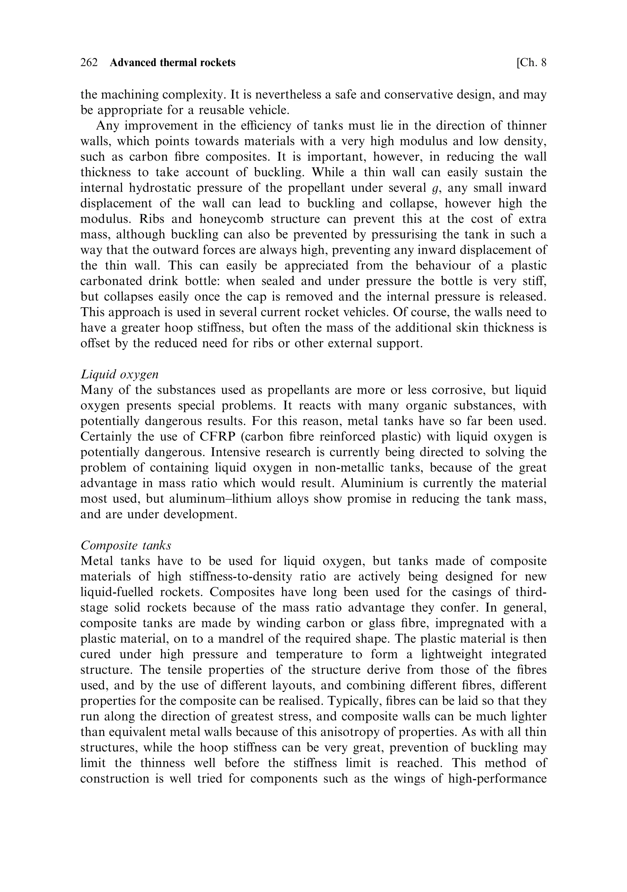 Sec. 8.2 ]                                                8.2 Improving eciency   253

of the propellants; as described in Chapter 3, high temperature and low molecular
weight are required for optimum velocity. Oxygen and hydrogen are the best
combination in this respect, although some improvement could be attempted using
¯uorine and hydrogen, which produces higher heat of combustion and lower
molecular weight. The theoretical value of characteristic velocity is higher, but
¯uorine and its compounds are very corrosive.
   Apart from the choice of propellant combination and ratio, an increase in exhaust
velocity can be brought about by attention to the heat losses from the combustion.
Heat conducted through the walls of the combustion chamber and nozzle, or
radiated away from the exhaust stream, reduces the eciency. This is why
regeneratively cooled rocket engines have higher exhaust velocities, and improve-
ments in this area are valuable.
   Another area where eciency can be improved is in the turbo-pumps. The
fraction of propellant used in these contributes to the mass of propellant, but not
to the thrust, and so greater eciency here will help. There are inevitable thermo-
dynamic losses in the turbines, and these set a limit to the achievable improvement.
However, while there is little that can be done with the waste heat in the exhaust of
turbines used in terrestrial applications, this is not so for rocket engines. Expansion
of the exhaust through an appropriately oriented nozzle will recover some of this
energy as thrust. The SSME and some other rocket engines carry this further: the
injection of the hot exhaust into the combustion chamber increases the overall
combustion temperature and hence the exhaust velocity.
   Some liquid-fuelled rockets do not use turbopumps; they use gas pressure to
deliver the propellant to the combustion chamber. This saves engine mass, which
improves the mass ratio and, more importantly, the propellant needed to power the
pumps. It is not suitable for high-thrust engines, where the required propellant ¯ow
rate cannot be met by gas pressure alone without prohibitively thick tank walls. It is,
however, appropriate for third-stage engines and orbital transfer engines, where high
exhaust velocity and mass ratio, with relatively less thrust, are needed. A good
modern example of this is the Ariane 5 upper-stage Aestus engine, which uses helium
pressure to deliver the propellants to the chamber.

Thrust coef®cient
The value of the thrust coecient expresses the eciency of conversion of the
thermal energy in the combustion into the kinetic energy of the exhaust gas. It is to
improvements in thrust coecient that most endeavours to produce higher
eciencies are directed, particularly for launchers. The thermodynamic expression
for the thrust coecient, derived in Chapter 2, is
                  (              
‡1      
À1 #)1=2          
                      2
       2    
À1
                                              pe 
           pe pa A e
            CF ˆ                         1À              ‡     À
                    …
 À 1† 
 ‡ 1             Pc             pc pc A Ã

We can use this expression to help identify where improvements could be made. The
value of 
 is ®xed for a given exhaust temperature and composition, and we shall
assume a value of 1.2. This gives for the constant involving 
 a value of 2.25. This is
 