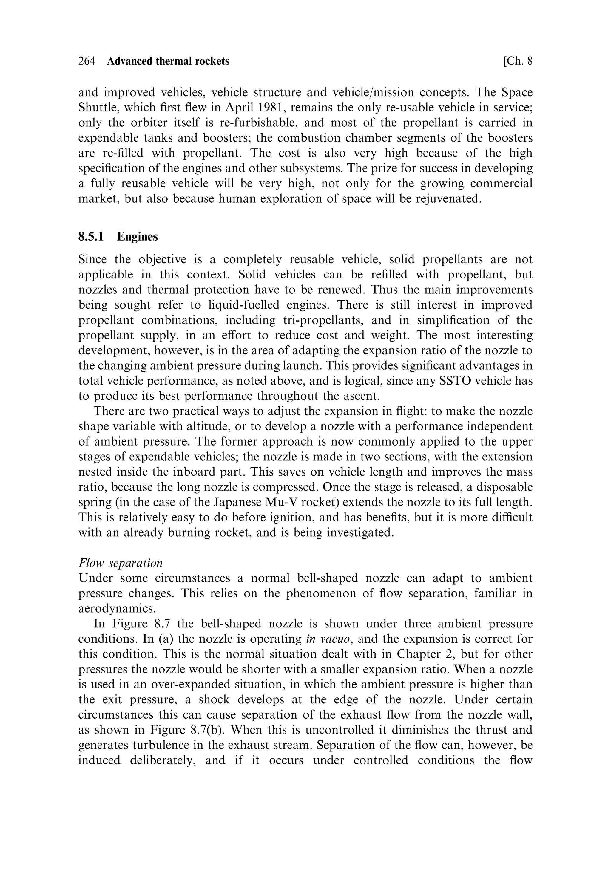 Sec. 8.3 ]           8.3 Thermal rockets in atmosphere, and the single stage to orbit   255

exhaust velocity. To gain the extra 20% of thrust in vacuo requires further advances
in nozzle materials and thermal design.
   As well as changing the expansion ratio to extract a higher exhaust velocity, the
shape of the nozzle can be optimised. For a simple conical shape the expanding gas
diverges, roughly at the opening angle of the nozzle. Since some of the exhaust is
moving at an angle to the axis, some of the momentum is perpendicular to the axis
and is cancelled by that on the other side of the nozzle. This reduces the exhaust
velocity. It can be corrected by making the nozzle of the correct `bell' shape, dictated
by the equations in Chapter 2. This ensures that all the momentum transfer is axial.
   Again, whether or not this is done depends on whether the cost of design and
manufacture of a complex nozzle shape, in expensive high performance alloys, can
be o€set against the increased performance. Again, the bell nozzle is longer for a
given expansion ratio, and so weighs more. Examples of bell-shaped nozzles are the
SSME and the Apollo engine, in which ultimate performance is required; and, at
least for the SSME, there is the possibility of recovery and reuse.
   This brief examination of the possibility of improvement in thermal rocket
engines for vacuum use is not very encouraging. There is not much prospect of
improving on oxygen and hydrogen as propellants, and thermal eciency is already
high. Nozzles are only about 80% ecient, and there is room for development to
gain the remaining 20%. Fortunately, electric propulsion o€ers very signi®cant
scope for improving the performance of reaction propulsion in vacuo, as discussed in
Chapter 6. As we shall see, there is much more scope for improvement of thermal
rockets used in atmosphere, and particularly for launchers.

8.3   THERMAL ROCKETS IN ATMOSPHERE, AND THE SINGLE
      STAGE TO ORBIT

The foregoing discussion of thermal rocket engines in a vacuum is useful in
establishing the parameters of importance. As we shall see, there is both scope,
and an urgent need, to seek improvements in thermal rocket engines operating in the
atmosphere. As described in Chapter 1, the multistage rocket enabled human access
to space, but with a very high penalty in terms of complexity, risk and cost. For
space activity to expand, this penalty must be removed, and improved thermal rocket
engines and launch vehicles are the essential building blocks of such an expansion.
These are combined in the concept of the single stage to orbit, or SSTO. It is
understood that in this concept the vehicle will also return to Earth for reuse. The
concept is not yet realised, although signi®cant steps are being taken. The clear
promise of such a vehicle is that it can be used over and over again like an aircraft or
a ship. It could transform the way in which space is used, by reducing the cost and
risk associated with present-day space access. The whole issue of SSTO is multi-
faceted, and with many complexities which are beyond the scope of this book.
However, the reusable launcher is so important to the future of space activity that
some basic ideas should be explored.
   In Chapter 1 the multistage rocket was shown to be the only means by which
access to space could be gained, given certain (historical and present-day) boundary
 