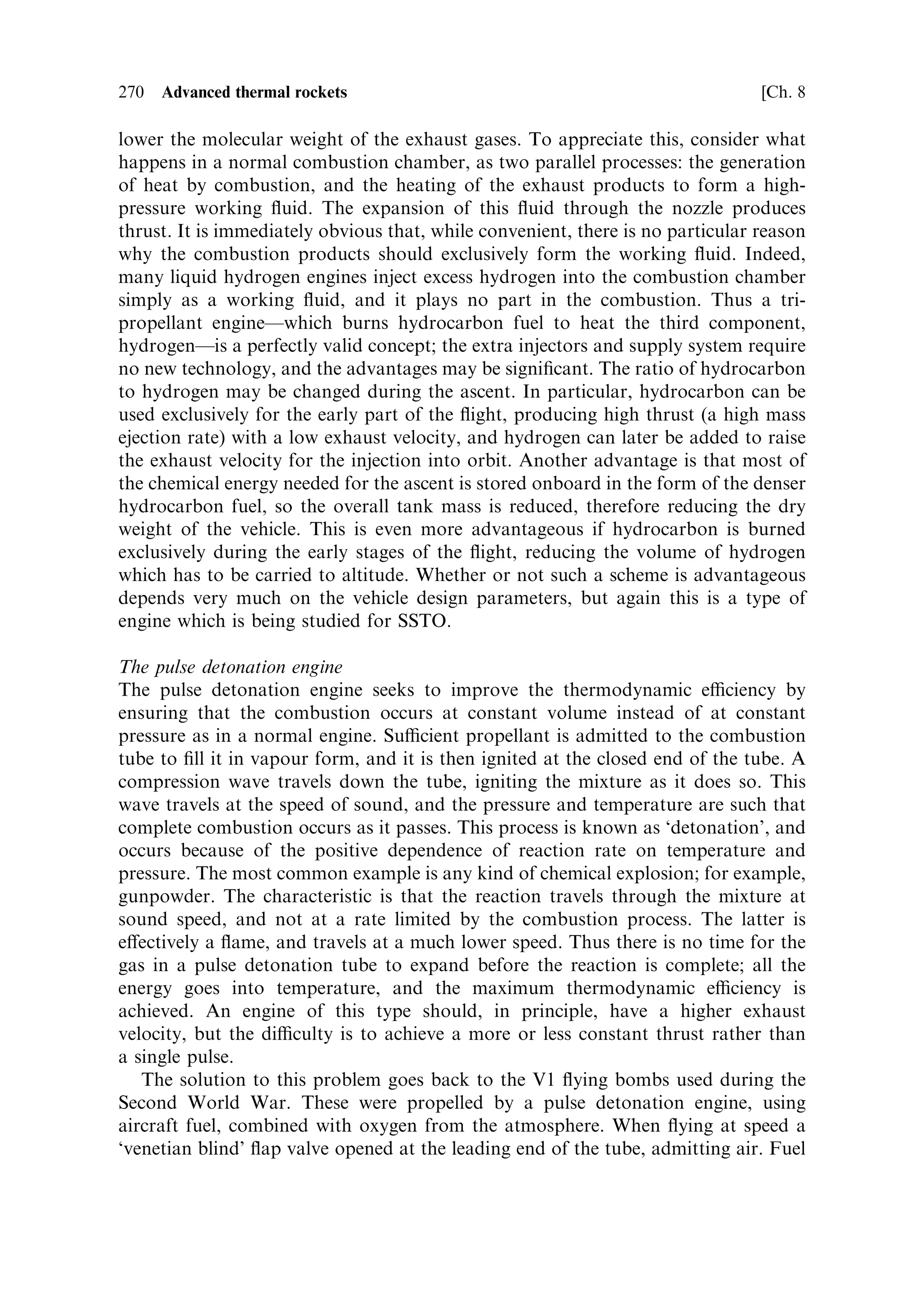 Sec. 8.4 ]                                       8.4 Practical approaches to SSTO    261

of a nozzle with a variable expansion ratio, if it can be realised. The possibility of
achieving this, and the other desiderata for SSTO, are dealt with below.


8.4     PRACTICAL APPROACHES TO SSTO

Because of the obvious advantages of SSTO, much current research and develop-
ment is directed toward solving the challenging technical problems. The key
engineering challenges are the achievement of a high mass ratio and a high
exhaust velocity. To this may be added the reduction of the required total velocity
increment for an SSTO mission by, for instance, using aerobraking for the return
journey; the value of 9.6 km/s quoted above includes such an assumption. If
aerobraking is not used, then in principle the velocity increment would be double
that required to attain orbit. (Gravity always acts in the contrary direction, by
slowing the ascending rocket and accelerating the descending rocket.)

8.4.1    High mass ratio
This is equivalent to reducing structural mass for a given mass of propellant. In
reality this implies reduction of the mass of everything except the payload and the
fuel, and reduction in the mass of the engine and of, say, guidance electronics, rocket
telemetry equipment and so on, is important. However, for high mass ratio vehicles
the largest structural mass will be in the propellant tanks, and it is here that
reductions will be most rewarding. The density of the propellants plays an
important part here. Low-density liquids require proportionately larger tanks for
the same mass of propellant, and in this respect it is unfortunate that liquid hydrogen
has such a low density.

Propellant tanks
Given a certain mass of propellant, and its density, then the tank volume and the
surface area of the walls is determinable. The only variable left is the thickness of the
tank walls and the density of the wall material. The thickness depends on the sti€ness
of the material and the mechanical loads it must bear. In general the Young's
modulus of the material determines the sti€ness for a given thickness, and the
density, of course, determines the mass. Thus for the lowest tank mass, materials
with a high ratio of the Young modulus to density are required. Since this
requirement is common to many design issues in engineering, and particularly in
aeronautics, aluminium alloys are the obvious choice. As in aircraft (and spacecraft)
construction, a single-skin wall is less mass-ecient than a double-skinned
honeycomb wall, and this approach could also be appropriate for tank manufacture.
The need for the tank to be hermetic under high mechanical loading, and the weight
reduction to be gained by welded joints, which are unsuitable for honeycomb walls,
limits the areas in which a classical honeycomb approach can be applied. The
common alternative is a ribbed structure with a single thin hermetic skin and welded
joints. This is a classical engineering approach, but is bound to be costly because of
 