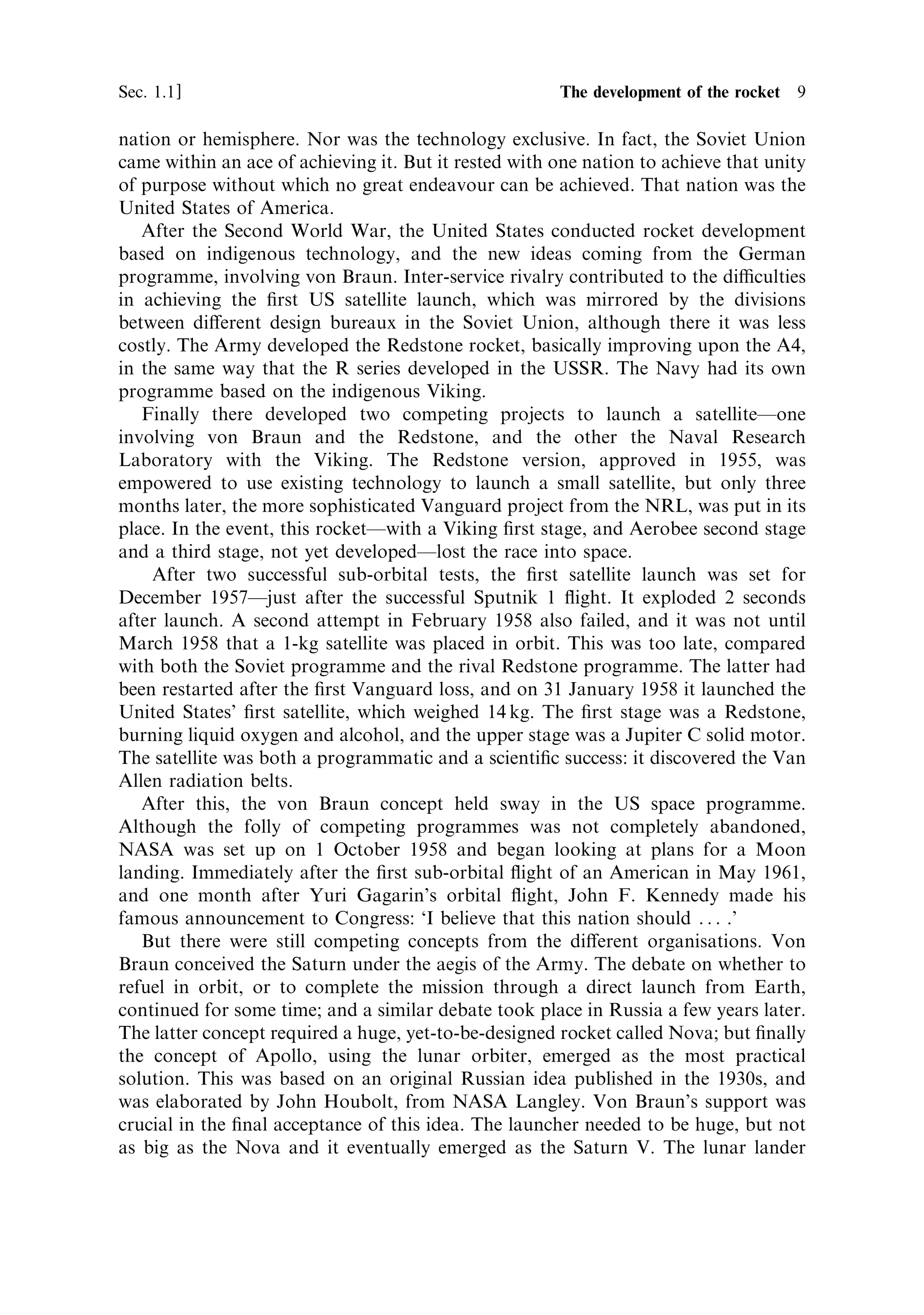 Sec. 1.1 ]                                         1.1 The development of the rocket 9

nation or hemisphere. Nor was the technology exclusive. In fact, the Soviet Union
came within an ace of achieving it. But it rested with one nation to achieve that unity
of purpose without which no great endeavour can be achieved. That nation was the
United States of America.
   After the Second World War, the United States conducted rocket development
based on indigenous technology, and the new ideas coming from the German
programme, involving von Braun. Inter-service rivalry contributed to the diculties
in achieving the ®rst US satellite launch, which was mirrored by the divisions
between di€erent design bureaux in the Soviet Union, although there it was less
costly. The Army developed the Redstone rocket, basically improving upon the A4,
in the same way that the R series developed in the USSR. The Navy had its own
programme based on the indigenous Viking.
   Finally there developed two competing projects to launch a satelliteÐone
involving von Braun and the Redstone, and the other the Naval Research
Laboratory with the Viking. The Redstone version, approved in 1955, was
empowered to use existing technology to launch a small satellite, but only three
months later, the more sophisticated Vanguard project from the NRL, was put in its
place. In the event, this rocketÐwith a Viking ®rst stage, and Aerobee second stage
and a third stage, not yet developedÐlost the race into space.
    After two successful sub-orbital tests, the ®rst satellite launch was set for
December 1957Ðjust after the successful Sputnik 1 ¯ight. It exploded 2 seconds
after launch. A second attempt in February 1958 also failed, and it was not until
March 1958 that a 1-kg satellite was placed in orbit. This was too late, compared
with both the Soviet programme and the rival Redstone programme. The latter had
been restarted after the ®rst Vanguard loss, and on 31 January 1958 it launched the
United States' ®rst satellite, which weighed 14 kg. The ®rst stage was a Redstone,
burning liquid oxygen and alcohol, and the upper stage was a Jupiter C solid motor.
The satellite was both a programmatic and a scienti®c success: it discovered the Van
Allen radiation belts.
   After this, the von Braun concept held sway in the US space programme.
Although the folly of competing programmes was not completely abandoned,
NASA was set up on 1 October 1958 and began looking at plans for a Moon
landing. Immediately after the ®rst sub-orbital ¯ight of an American in May 1961,
and one month after Yuri Gagarin's orbital ¯ight, John F. Kennedy made his
famous announcement to Congress: `I believe that this nation should . . . .'
   But there were still competing concepts from the di€erent organisations. Von
Braun conceived the Saturn under the aegis of the Army. The debate on whether to
refuel in orbit, or to complete the mission through a direct launch from Earth,
continued for some time; and a similar debate took place in Russia a few years later.
The latter concept required a huge, yet-to-be-designed rocket called Nova; but ®nally
the concept of Apollo, using the lunar orbiter, emerged as the most practical
solution. This was based on an original Russian idea published in the 1930s, and
was elaborated by John Houbolt, from NASA Langley. Von Braun's support was
crucial in the ®nal acceptance of this idea. The launcher needed to be huge, but not
as big as the Nova and it eventually emerged as the Saturn V. The lunar lander
 