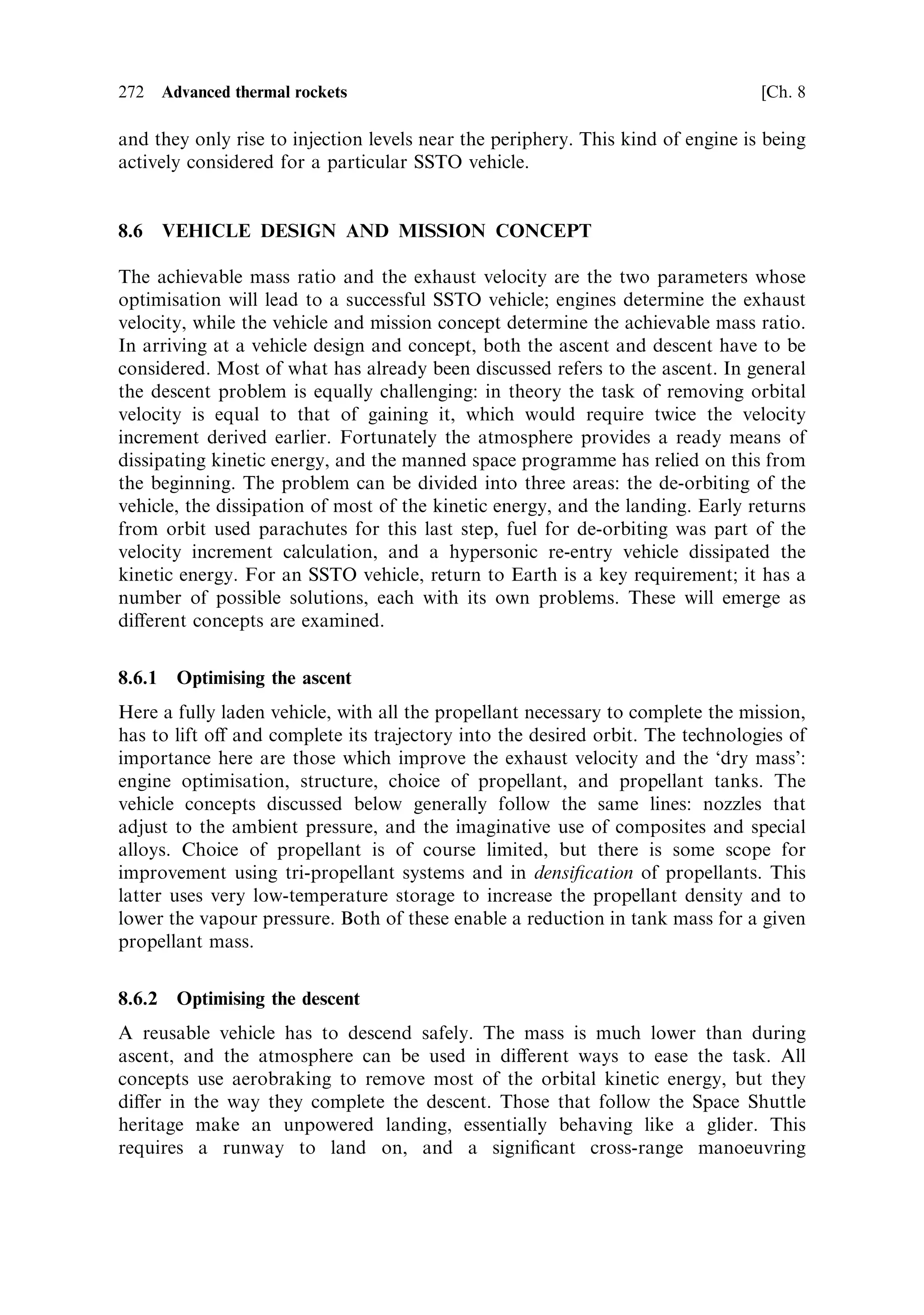 Sec. 8.5 ]                                8.5 Practical approaches and developments   263

aircraft, and its application to propellant tanks is straightforward. Of course, for
cryogenic liquids the thermal contraction of the tank is an issue. It is possible to wind
structures of very low expansion coecient over a small temperature range, but in
general, plastic materials have higher expansion coecients than metals.

Vehicle structures
While early rockets had separate tanks and structure, in modern launchers the tank
is integrated with the structure wherever possible. For the Ariane 5 the main
cryogenic tank is also the main vehicle structure, being attached through a rear
thrust-frame to the single engine, and through a forward skirt and CFRP bulkhead
to the upper stage. The tank is cylindrical with hemispherical ends made of 2219
aluminium alloy, and a hemispherical bulkhead separates the oxygen and hydrogen
tanks. This approach can also lead to mass savings in SSTO craft, and with the use
of composites for tanks, more complex shapes are possibleÐperhaps making the
tank shape conform to the aerodynamic shape of the vehicle.
    Another aspect of vehicle structure relates to the stress it has to bear. For an
expendable launcher, in general the main stress is axial, since at all times the thrust
vector is close to the vehicle axis. This means that the structural mass can be
concentrated to take this axial stress, and very little needs to be applied to transverse
stress. The degree to which this is achieved can be appreciated from the fact that
launchers that go o€ course very quickly begin to break up due to transverse
aerodynamic stresses. For a reusable launcher the stresses of return and landing have
also to be taken into account, and this can considerably increase the mass required
for the structure. In a vehicle such as the Space Shuttle, which launches vertically and
lands horizontally, two load paths have to be accommodated. During launch, thrust
is transferred to the vehicle from the engines and boosters in an axial direction, while
during aerobraking and landing the forces act on the vehicle body and the
undercarriage in a transverse direction. This dual load path increases the structural
mass of the vehicle, but it could be avoided by landing the rocket on its tailÐthe so-
called `Buck Rogers' landing, seen in early space ®lmsÐwhich reduces structural
loads during landing. In this case, aerobraking loads also need to be axial for a
signi®cant mass saving.
    These structural issues may seem to involve rather small mass improvements, but
it should be remembered that the mass of the dry vehicle is the crucial determinant of
the mass ratio and hence the vehicle performance. Small changes in structural mass
have a large impact on the overall mass ratio.


8.5   PRACTICAL APPROACHES AND DEVELOPMENTS

Having discussed the problems associated with single stage to orbit vehicles, it is
appropriate to examine some of the technological developments and test vehicles
which are emerging. This ®eld is very active at present, as the search for lower-cost
access to space is pursued by agencies and the aerospace industry. There are two
main thrusts: improved engines, both in terms of exhaust velocity and reusability;
 