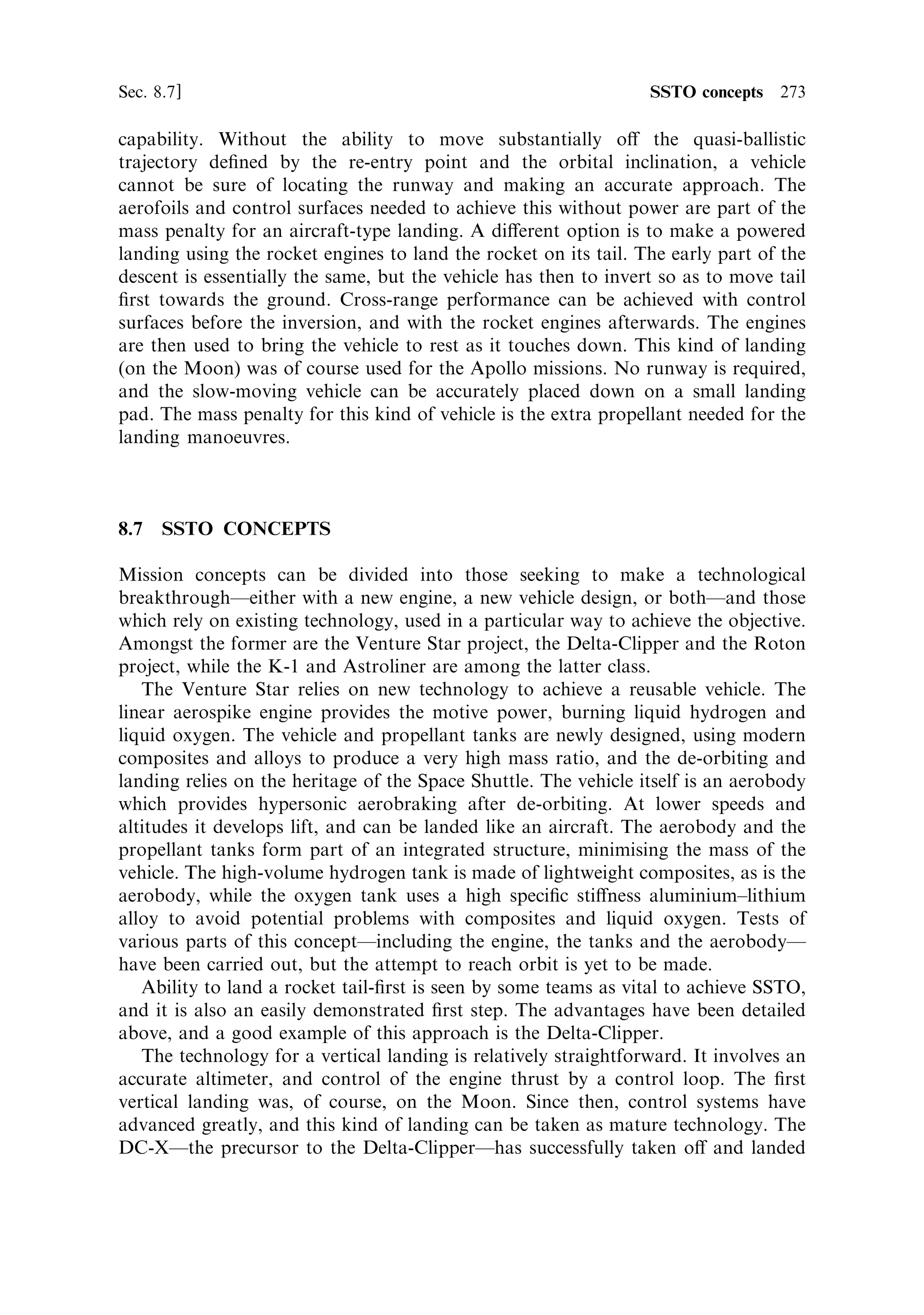 264     Advanced thermal rockets                                                 [Ch. 8

and improved vehicles, vehicle structure and vehicle/mission concepts. The Space
Shuttle, which ®rst ¯ew in April 1981, remains the only re-usable vehicle in service;
only the orbiter itself is re-furbishable, and most of the propellant is carried in
expendable tanks and boosters; the combustion chamber segments of the boosters
are re-®lled with propellant. The cost is also very high because of the high
speci®cation of the engines and other subsystems. The prize for success in developing
a fully reusable vehicle will be very high, not only for the growing commercial
market, but also because human exploration of space will be rejuvenated.


8.5.1    Engines
Since the objective is a completely reusable vehicle, solid propellants are not
applicable in this context. Solid vehicles can be re®lled with propellant, but
nozzles and thermal protection have to be renewed. Thus the main improvements
being sought refer to liquid-fuelled engines. There is still interest in improved
propellant combinations, including tri-propellants, and in simpli®cation of the
propellant supply, in an e€ort to reduce cost and weight. The most interesting
development, however, is in the area of adapting the expansion ratio of the nozzle to
the changing ambient pressure during launch. This provides signi®cant advantages in
total vehicle performance, as noted above, and is logical, since any SSTO vehicle has
to produce its best performance throughout the ascent.
   There are two practical ways to adjust the expansion in ¯ight: to make the nozzle
shape variable with altitude, or to develop a nozzle with a performance independent
of ambient pressure. The former approach is now commonly applied to the upper
stages of expendable vehicles; the nozzle is made in two sections, with the extension
nested inside the inboard part. This saves on vehicle length and improves the mass
ratio, because the long nozzle is compressed. Once the stage is released, a disposable
spring (in the case of the Japanese Mu-V rocket) extends the nozzle to its full length.
This is relatively easy to do before ignition, and has bene®ts, but it is more dicult
with an already burning rocket, and is being investigated.

Flow separation
Under some circumstances a normal bell-shaped nozzle can adapt to ambient
pressure changes. This relies on the phenomenon of ¯ow separation, familiar in
aerodynamics.
   In Figure 8.7 the bell-shaped nozzle is shown under three ambient pressure
conditions. In (a) the nozzle is operating in vacuo, and the expansion is correct for
this condition. This is the normal situation dealt with in Chapter 2, but for other
pressures the nozzle would be shorter with a smaller expansion ratio. When a nozzle
is used in an over-expanded situation, in which the ambient pressure is higher than
the exit pressure, a shock develops at the edge of the nozzle. Under certain
circumstances this can cause separation of the exhaust ¯ow from the nozzle wall,
as shown in Figure 8.7(b). When this is uncontrolled it diminishes the thrust and
generates turbulence in the exhaust stream. Separation of the ¯ow can, however, be
induced deliberately, and if it occurs under controlled conditions the ¯ow
 