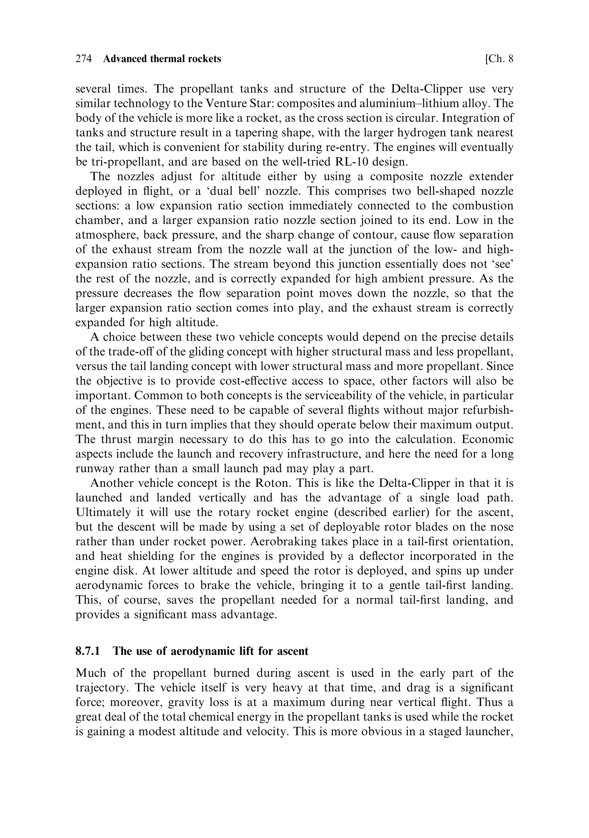 Sec. 8.5 ]                               8.5 Practical approaches and developments   265




                        Figure 8.7. Flow separation in a nozzle.




downstream of the separation point can be smooth. In these circumstances the
expansion of the exhaust is reduced; it is essentially con®ned by the atmospheric
pressure, and the nozzle behaves as if it were shorter, with a smaller expansion
coecient. The thrust is developed on the portion of the nozzle where the ¯ow is still
attached. The atmospheric pressure downstream of the separation point is the same
inside and outside the nozzle, and has no e€ect on the thrust.
   The separation can be controlled by small abrupt changes in slope of the nozzle
wall. The general e€ect is to allow the separation point to migrate along the nozzle as
the atmospheric pressure changes. At launch, therefore, the high ambient pressure
causes ¯ow separation deep in the nozzle, towards the throat, and the e€ective
expansion ratio is small. As the rocket rises through the atmosphere the separation
point moves towards the end of the nozzle, as shown in Figure 7.7(b). Finally, when
the ambient pressure drops to a low value, the separation point coincides with the
end of the nozzle and the expansion is appropriate for a vacuum. This technique is
employed to improve the performance of the cryogenic engines on the Space Shuttle
and on Ariane 5. They are ignited at launch, but are ®tted with bell nozzles with a
high expansion ratio. As we saw earlier in this chapter, the sea-level performance
of such highly-expanded nozzles is very poor, but ¯ow separation can improve
this performance so that the engine provides more thrust in the early stages of the
launch.
 