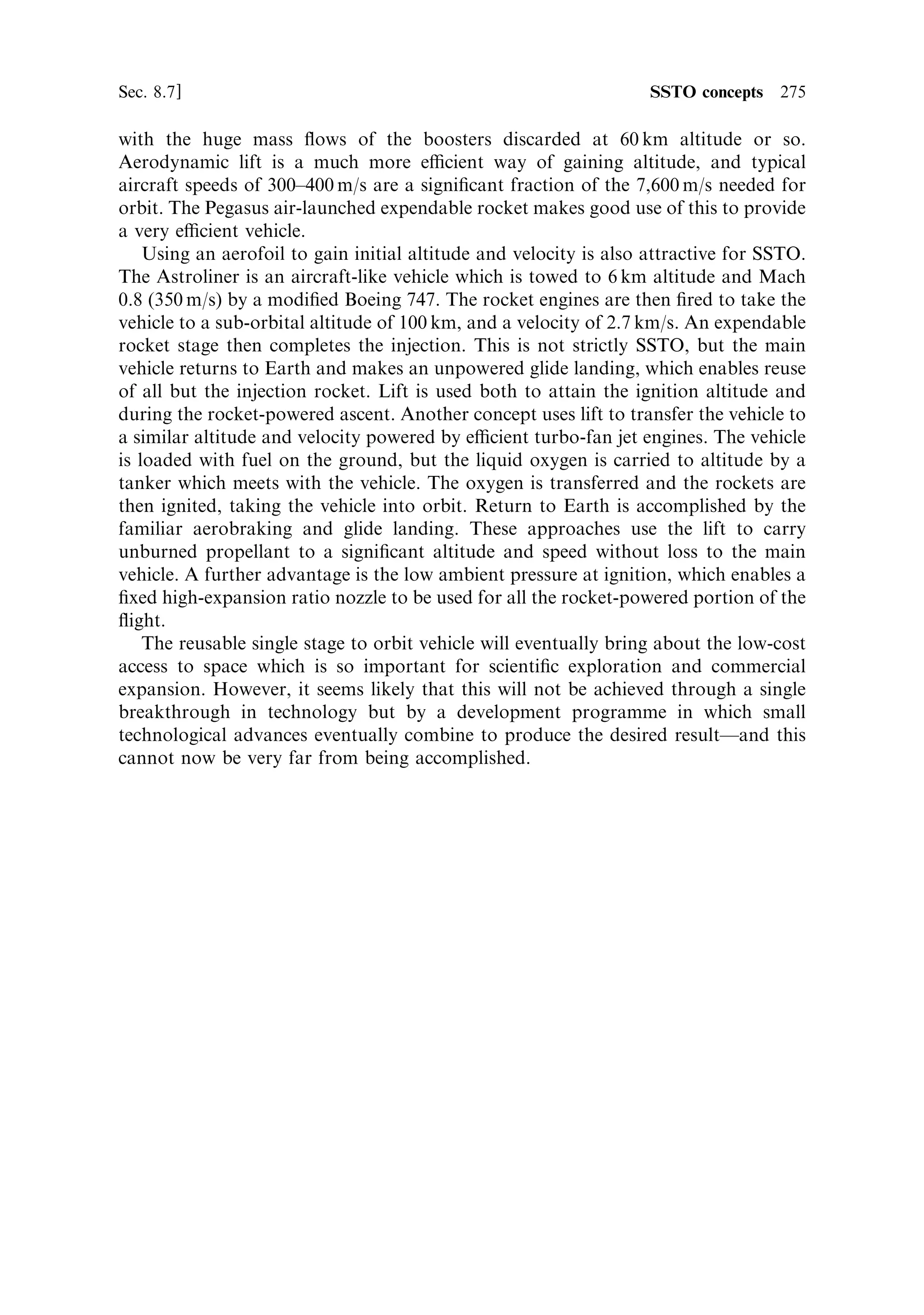 266   Advanced thermal rockets                                                   [Ch. 8

The plug nozzle
The other approachÐa nozzle with a performance independent of altitudeÐreverts
to an early concept: the plug nozzle. Instead of the thrust being developed against the
inner surface of a cone containing the exhaust stream, it is developed on the outer
surface of a conical plug. The exhaust stream emerges from an annular aperture
between the plug and the combustion chamber wall; its outer boundary is now the
slipstream, and the transverse pressure acting on the exhaust is that of the local
atmosphere. As the rocket rises, the ambient pressure drops, and the outer boundary
expands and changes shape. In this way the expansion of the exhaust adjusts to the
local conditions, and the performance in terms of exhaust velocity is much closer to
ideal, throughout the ascent. In a sense, this use of atmospheric pressure to con®ne
the exhaust and control its expansion occurs also in the ¯ow separation nozzle, but
there the thrust is developed on the inner surface of the nozzle, not on the outer
surface of a plug.
   It is important to realise that the plug nozzle, illustrated in Figures 8.8 and 8.9,
has the same performance at its optimum pressure as a conventional nozzle. The
exhaust stream expands in the same way and generates the same thrust. The nozzle
can be thought of as a spatial inversion of the conventional nozzle. The outer surface
of the plug has the same properties as the inner surface of the conventional nozzle,
and the exhaust stream boundary in the plug nozzle is the analogue of the central
axis of the exhaust stream in the conventional nozzle. The di€erence is that the shape
of the exhaust stream boundary depends on the ambient pressure. At design pressure
the boundary is parallel to the axis (Figure 8.9(b)) and the performance is entirely
analogous to that of a conventional nozzle; for higher ambient pressures (Figure




                                            Plug




        Exhaust stream
          boundary




                          Figure 8.8. Principle of the plug nozzle.
 