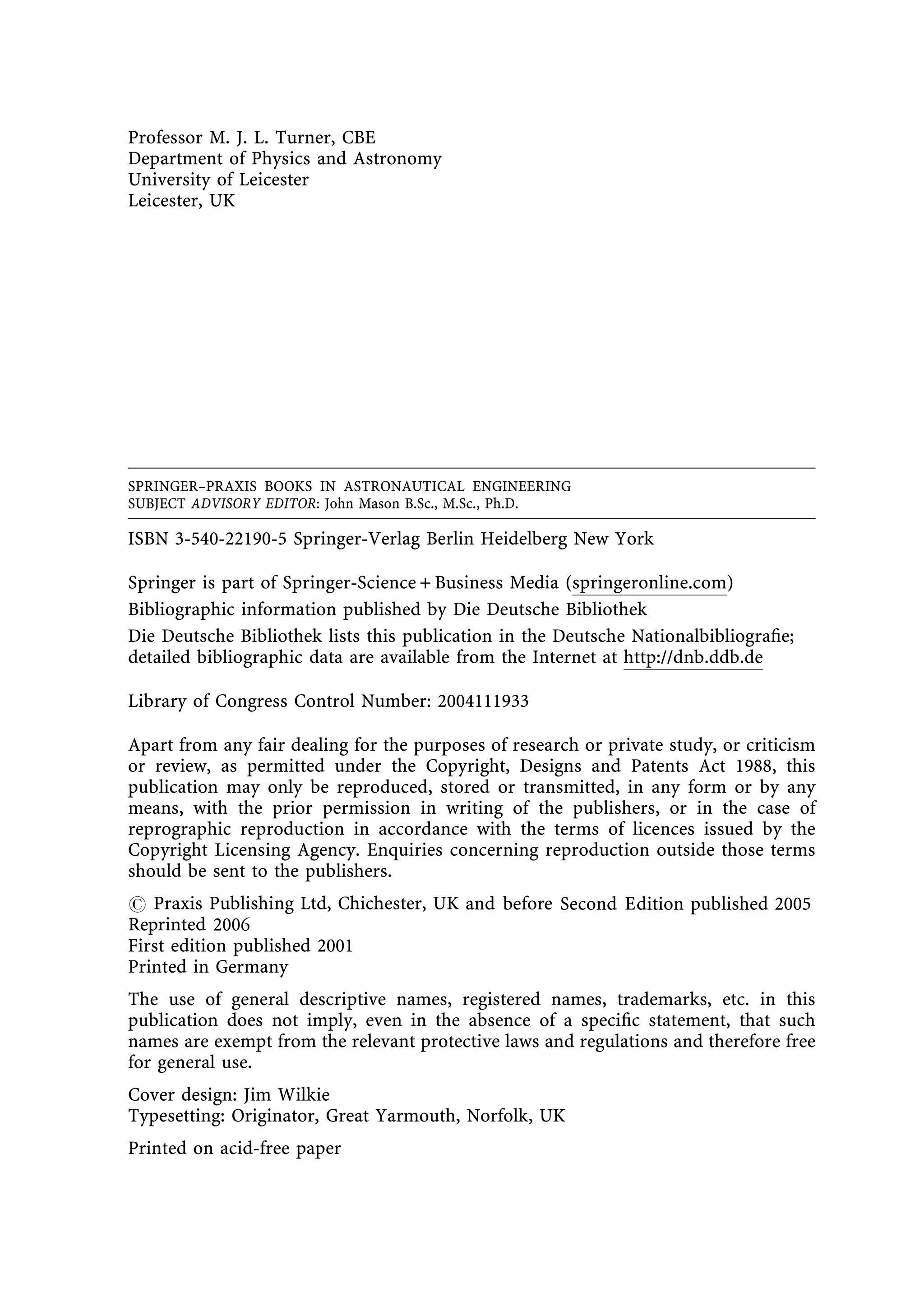 Professor M. J. L. Turner, CBE
Department of Physics and Astronomy
University of Leicester
Leicester, UK




SPRINGER±PRAXIS BOOKS IN ASTRONAUTICAL ENGINEERING
SUBJECT ADVISORY EDITOR: John Mason B.Sc., M.Sc., Ph.D.

ISBN 3-540-22190-5 Springer-Verlag Berlin Heidelberg New York

Springer is part of Springer-Science + Business Media (springeronline.com)
Bibliographic information published by Die Deutsche Bibliothek
Die Deutsche Bibliothek lists this publication in the Deutsche Nationalbibliogra®e;
detailed bibliographic data are available from the Internet at http://dnb.ddb.de

Library of Congress Control Number: 2004111933

Apart from any fair dealing for the purposes of research or private study, or criticism
or review, as permitted under the Copyright, Designs and Patents Act 1988, this
publication may only be reproduced, stored or transmitted, in any form or by any
means, with the prior permission in writing of the publishers, or in the case of
reprographic reproduction in accordance with the terms of licences issued by the
Copyright Licensing Agency. Enquiries concerning reproduction outside those terms
should be sent to the publishers.
# Praxis Publishing Ltd, Chichester, UK and before Second E dition published 2005E
Reprinted 2006
First edition published 2001
Printed in Germany
The use of general descriptive names, registered names, trademarks, etc. in this
publication does not imply, even in the absence of a speci®c statement, that such
names are exempt from the relevant protective laws and regulations and therefore free
for general use.
Cover design: Jim Wilkie
Typesetting: Originator, Great Yarmouth, Norfolk, UK
Printed on acid-free paper
 