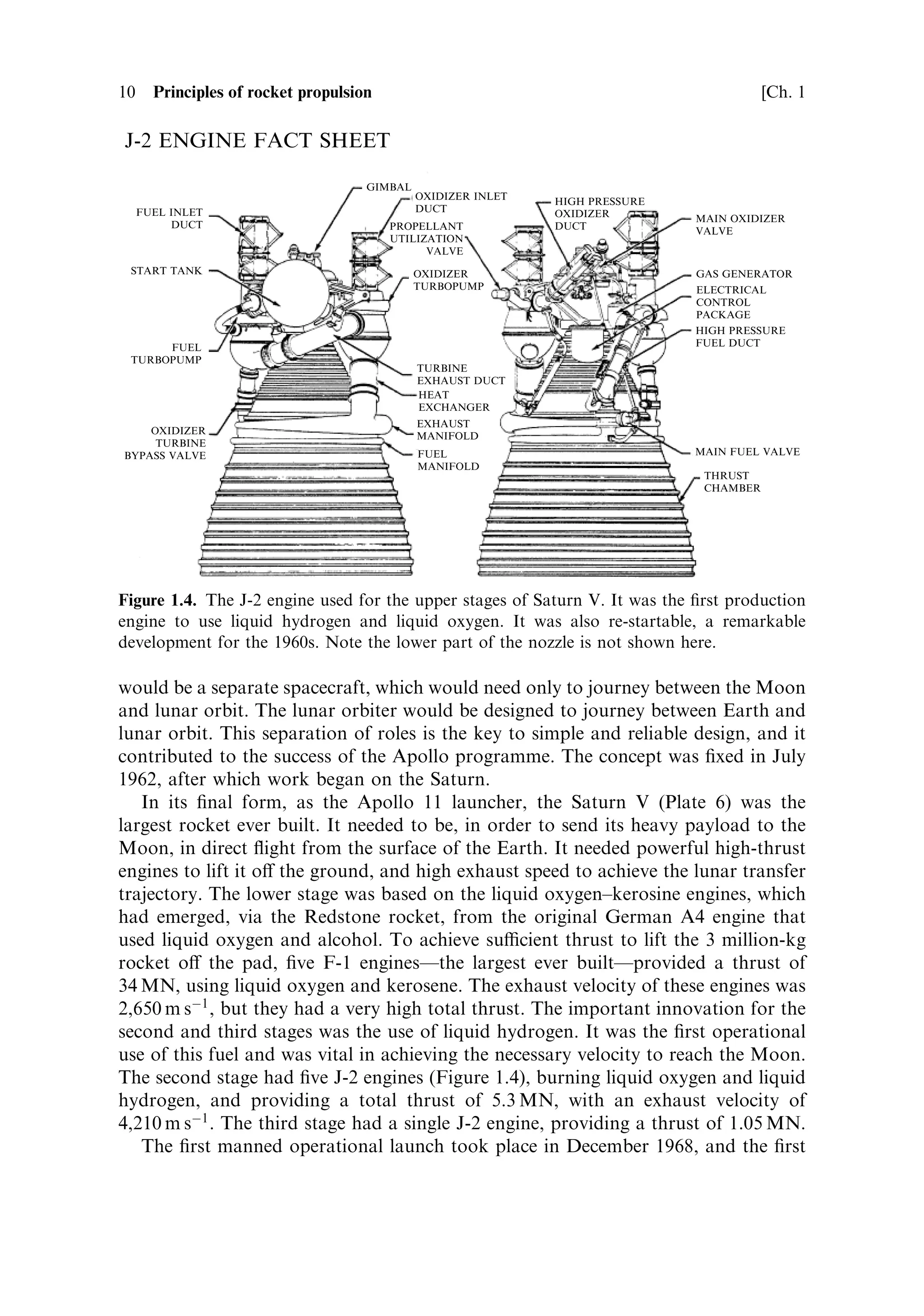 10     Principles of rocket propulsion                                                    [Ch. 1

J-2 ENGINE FACT SHEET

                                     GIMBAL
                                              OXIDIZER INLET   HIGH PRESSURE
     FUEL INLET                               DUCT             OXIDIZER        MAIN OXIDIZER
          DUCT                           PROPELLANT            DUCT            VALVE
                                         UTILIZATION
                                               VALVE
 START TANK                                   OXIDIZER                         GAS GENERATOR
                                              TURBOPUMP                        ELECTRICAL
                                                                               CONTROL
                                                                               PACKAGE
                                                                               HIGH PRESSURE
      FUEL                                                                     FUEL DUCT
 TURBOPUMP
                                              TURBINE
                                              EXHAUST DUCT
                                              HEAT
                                              EXCHANGER
                                              EXHAUST
    OXIDIZER                                  MANIFOLD
     TURBINE
BYPASS VALVE                                  FUEL                             MAIN FUEL VALVE
                                              MANIFOLD
                                                                                THRUST
                                                                                CHAMBER




Figure 1.4. The J-2 engine used for the upper stages of Saturn V. It was the ®rst production
engine to use liquid hydrogen and liquid oxygen. It was also re-startable, a remarkable
development for the 1960s. Note the lower part of the nozzle is not shown here.

would be a separate spacecraft, which would need only to journey between the Moon
and lunar orbit. The lunar orbiter would be designed to journey between Earth and
lunar orbit. This separation of roles is the key to simple and reliable design, and it
contributed to the success of the Apollo programme. The concept was ®xed in July
1962, after which work began on the Saturn.
   In its ®nal form, as the Apollo 11 launcher, the Saturn V (Plate 6) was the
largest rocket ever built. It needed to be, in order to send its heavy payload to the
Moon, in direct ¯ight from the surface of the Earth. It needed powerful high-thrust
engines to lift it o€ the ground, and high exhaust speed to achieve the lunar transfer
trajectory. The lower stage was based on the liquid oxygen±kerosine engines, which
had emerged, via the Redstone rocket, from the original German A4 engine that
used liquid oxygen and alcohol. To achieve sucient thrust to lift the 3 million-kg
rocket o€ the pad, ®ve F-1 enginesÐthe largest ever builtÐprovided a thrust of
34 MN, using liquid oxygen and kerosene. The exhaust velocity of these engines was
2,650 m sÀ1 , but they had a very high total thrust. The important innovation for the
second and third stages was the use of liquid hydrogen. It was the ®rst operational
use of this fuel and was vital in achieving the necessary velocity to reach the Moon.
The second stage had ®ve J-2 engines (Figure 1.4), burning liquid oxygen and liquid
hydrogen, and providing a total thrust of 5.3 MN, with an exhaust velocity of
4,210 m sÀ1 . The third stage had a single J-2 engine, providing a thrust of 1.05 MN.
   The ®rst manned operational launch took place in December 1968, and the ®rst
 