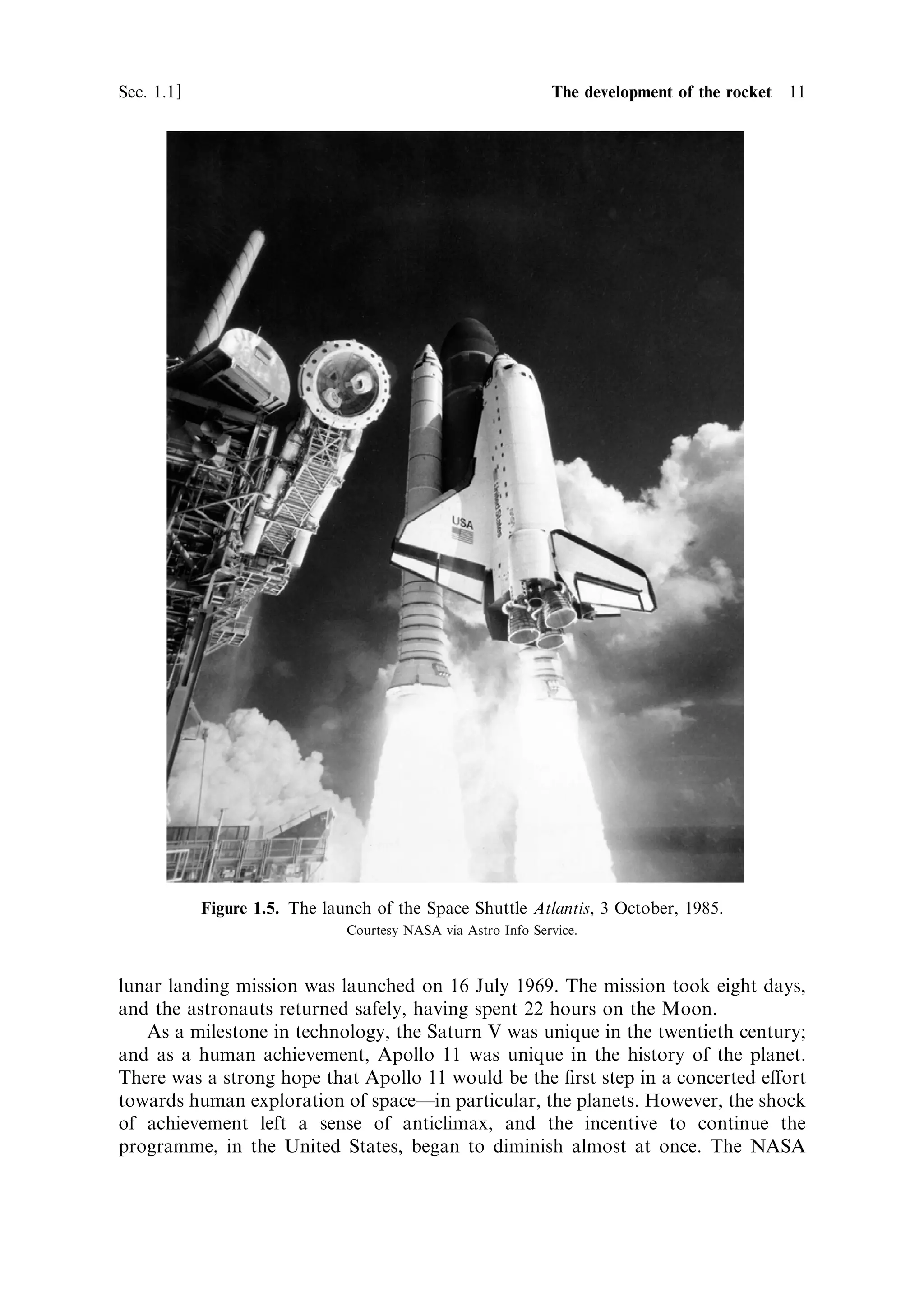 Sec. 1.1 ]                                                 1.1 The development of the rocket 11




             Figure 1.5. The launch of the Space Shuttle Atlantis, 3 October, 1985.
                                Courtesy NASA via Astro Info Service.



lunar landing mission was launched on 16 July 1969. The mission took eight days,
and the astronauts returned safely, having spent 22 hours on the Moon.
   As a milestone in technology, the Saturn V was unique in the twentieth century;
and as a human achievement, Apollo 11 was unique in the history of the planet.
There was a strong hope that Apollo 11 would be the ®rst step in a concerted e€ort
towards human exploration of spaceÐin particular, the planets. However, the shock
of achievement left a sense of anticlimax, and the incentive to continue the
programme, in the United States, began to diminish almost at once. The NASA
 