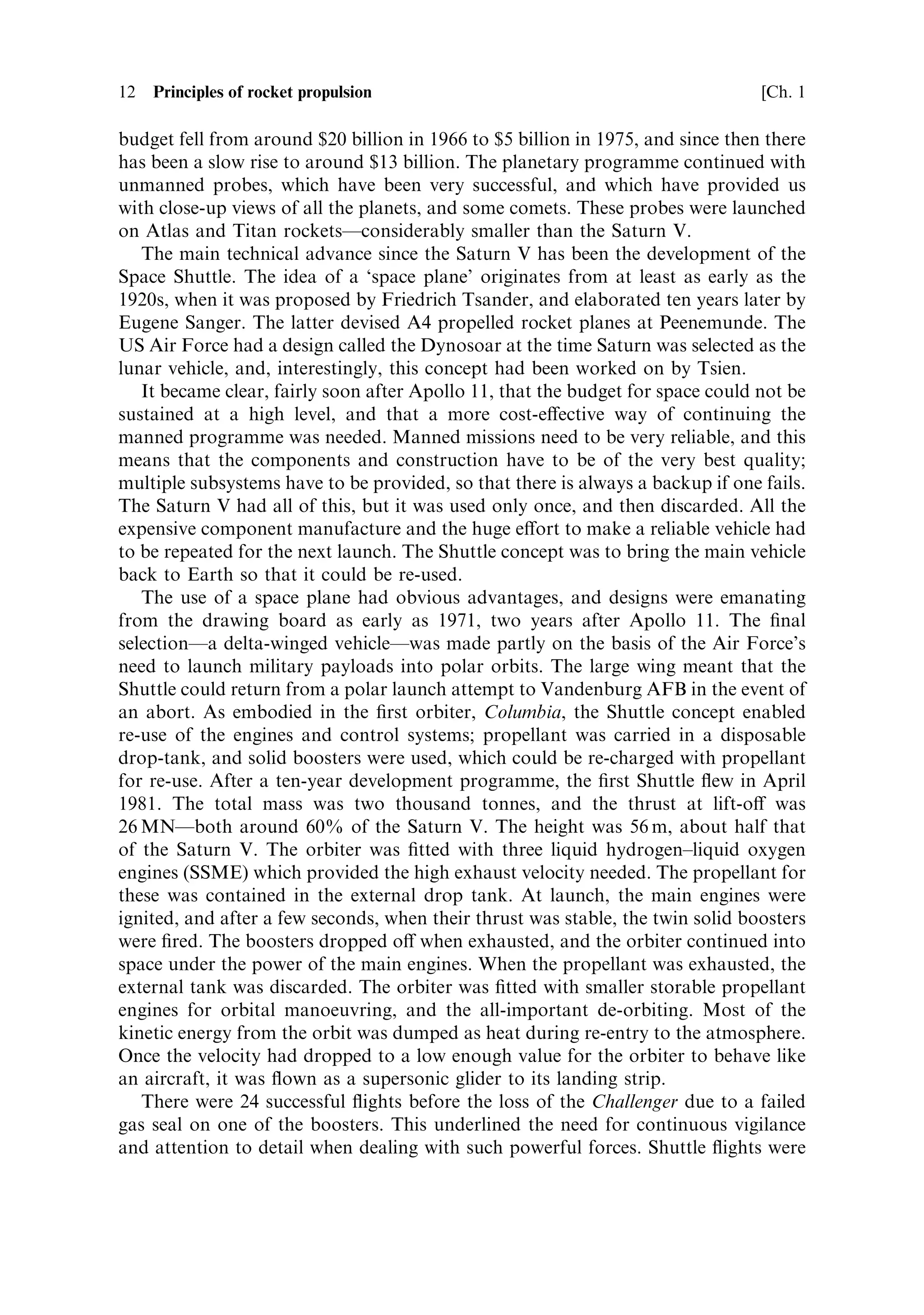 12   Principles of rocket propulsion                                             [Ch. 1

budget fell from around $20 billion in 1966 to $5 billion in 1975, and since then there
has been a slow rise to around $13 billion. The planetary programme continued with
unmanned probes, which have been very successful, and which have provided us
with close-up views of all the planets, and some comets. These probes were launched
on Atlas and Titan rocketsÐconsiderably smaller than the Saturn V.
   The main technical advance since the Saturn V has been the development of the
Space Shuttle. The idea of a `space plane' originates from at least as early as the
1920s, when it was proposed by Friedrich Tsander, and elaborated ten years later by
Eugene Sanger. The latter devised A4 propelled rocket planes at Peenemunde. The
US Air Force had a design called the Dynosoar at the time Saturn was selected as the
lunar vehicle, and, interestingly, this concept had been worked on by Tsien.
   It became clear, fairly soon after Apollo 11, that the budget for space could not be
sustained at a high level, and that a more cost-e€ective way of continuing the
manned programme was needed. Manned missions need to be very reliable, and this
means that the components and construction have to be of the very best quality;
multiple subsystems have to be provided, so that there is always a backup if one fails.
The Saturn V had all of this, but it was used only once, and then discarded. All the
expensive component manufacture and the huge e€ort to make a reliable vehicle had
to be repeated for the next launch. The Shuttle concept was to bring the main vehicle
back to Earth so that it could be re-used.
   The use of a space plane had obvious advantages, and designs were emanating
from the drawing board as early as 1971, two years after Apollo 11. The ®nal
selectionÐa delta-winged vehicleÐwas made partly on the basis of the Air Force's
need to launch military payloads into polar orbits. The large wing meant that the
Shuttle could return from a polar launch attempt to Vandenburg AFB in the event of
an abort. As embodied in the ®rst orbiter, Columbia, the Shuttle concept enabled
re-use of the engines and control systems; propellant was carried in a disposable
drop-tank, and solid boosters were used, which could be re-charged with propellant
for re-use. After a ten-year development programme, the ®rst Shuttle ¯ew in April
1981. The total mass was two thousand tonnes, and the thrust at lift-o€ was
26 MNÐboth around 60% of the Saturn V. The height was 56 m, about half that
of the Saturn V. The orbiter was ®tted with three liquid hydrogen±liquid oxygen
engines (SSME) which provided the high exhaust velocity needed. The propellant for
these was contained in the external drop tank. At launch, the main engines were
ignited, and after a few seconds, when their thrust was stable, the twin solid boosters
were ®red. The boosters dropped o€ when exhausted, and the orbiter continued into
space under the power of the main engines. When the propellant was exhausted, the
external tank was discarded. The orbiter was ®tted with smaller storable propellant
engines for orbital manoeuvring, and the all-important de-orbiting. Most of the
kinetic energy from the orbit was dumped as heat during re-entry to the atmosphere.
Once the velocity had dropped to a low enough value for the orbiter to behave like
an aircraft, it was ¯own as a supersonic glider to its landing strip.
   There were 24 successful ¯ights before the loss of the Challenger due to a failed
gas seal on one of the boosters. This underlined the need for continuous vigilance
and attention to detail when dealing with such powerful forces. Shuttle ¯ights were
 
