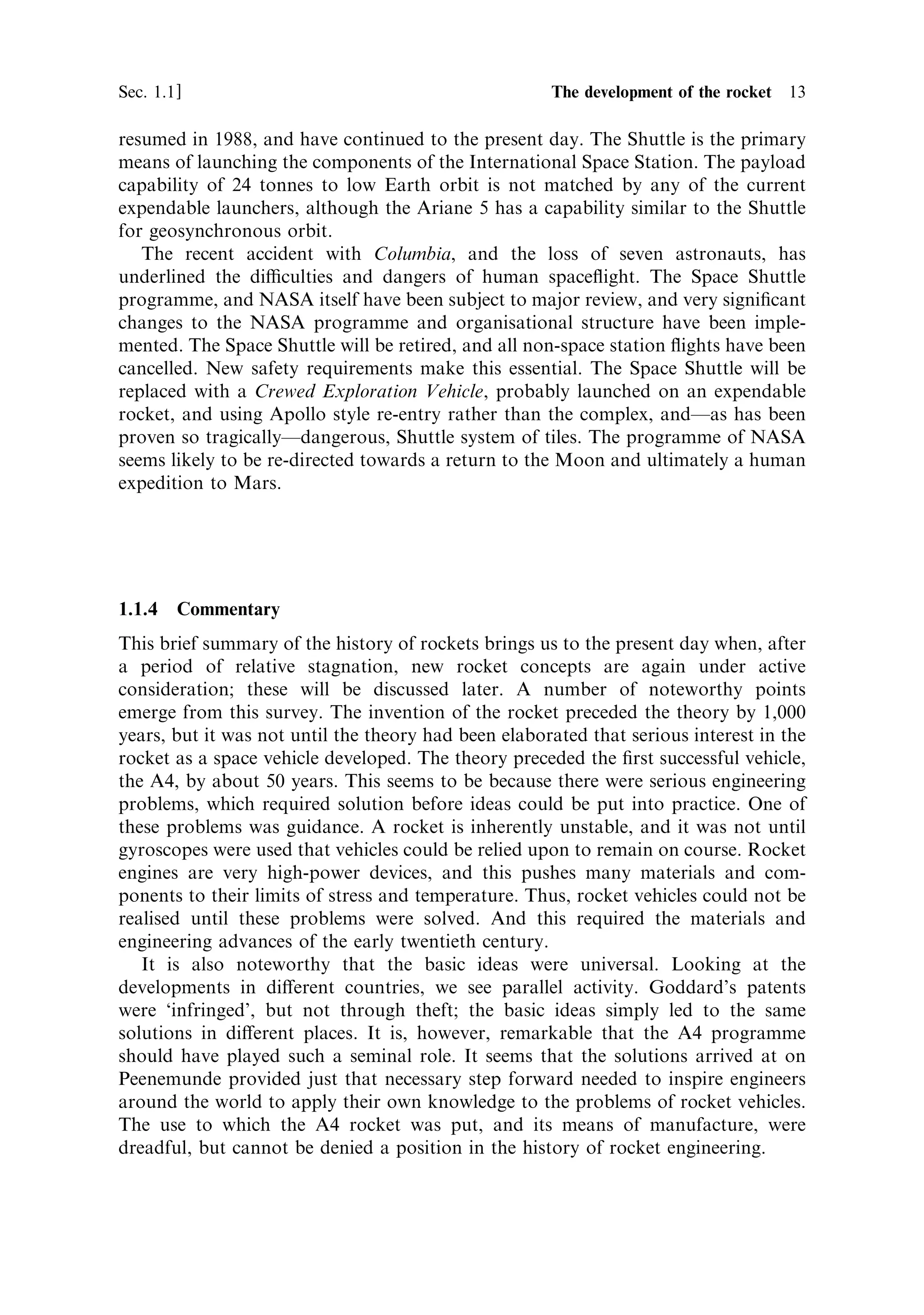 Sec. 1.1 ]                                        1.1 The development of the rocket 13

resumed in 1988, and have continued to the present day. The Shuttle is the primary
means of launching the components of the International Space Station. The payload
capability of 24 tonnes to low Earth orbit is not matched by any of the current
expendable launchers, although the Ariane 5 has a capability similar to the Shuttle
for geosynchronous orbit.
   The recent accident with Columbia, and the loss of seven astronauts, has
underlined the diculties and dangers of human space¯ight. The Space Shuttle
programme, and NASA itself have been subject to major review, and very signi®cant
changes to the NASA programme and organisational structure have been imple-
mented. The Space Shuttle will be retired, and all non-space station ¯ights have been
cancelled. New safety requirements make this essential. The Space Shuttle will be
replaced with a Crewed Exploration Vehicle, probably launched on an expendable
rocket, and using Apollo style re-entry rather than the complex, andÐas has been
proven so tragicallyÐdangerous, Shuttle system of tiles. The programme of NASA
seems likely to be re-directed towards a return to the Moon and ultimately a human
expedition to Mars.




1.1.4    Commentary
This brief summary of the history of rockets brings us to the present day when, after
a period of relative stagnation, new rocket concepts are again under active
consideration; these will be discussed later. A number of noteworthy points
emerge from this survey. The invention of the rocket preceded the theory by 1,000
years, but it was not until the theory had been elaborated that serious interest in the
rocket as a space vehicle developed. The theory preceded the ®rst successful vehicle,
the A4, by about 50 years. This seems to be because there were serious engineering
problems, which required solution before ideas could be put into practice. One of
these problems was guidance. A rocket is inherently unstable, and it was not until
gyroscopes were used that vehicles could be relied upon to remain on course. Rocket
engines are very high-power devices, and this pushes many materials and com-
ponents to their limits of stress and temperature. Thus, rocket vehicles could not be
realised until these problems were solved. And this required the materials and
engineering advances of the early twentieth century.
   It is also noteworthy that the basic ideas were universal. Looking at the
developments in di€erent countries, we see parallel activity. Goddard's patents
were `infringed', but not through theft; the basic ideas simply led to the same
solutions in di€erent places. It is, however, remarkable that the A4 programme
should have played such a seminal role. It seems that the solutions arrived at on
Peenemunde provided just that necessary step forward needed to inspire engineers
around the world to apply their own knowledge to the problems of rocket vehicles.
The use to which the A4 rocket was put, and its means of manufacture, were
dreadful, but cannot be denied a position in the history of rocket engineering.
 