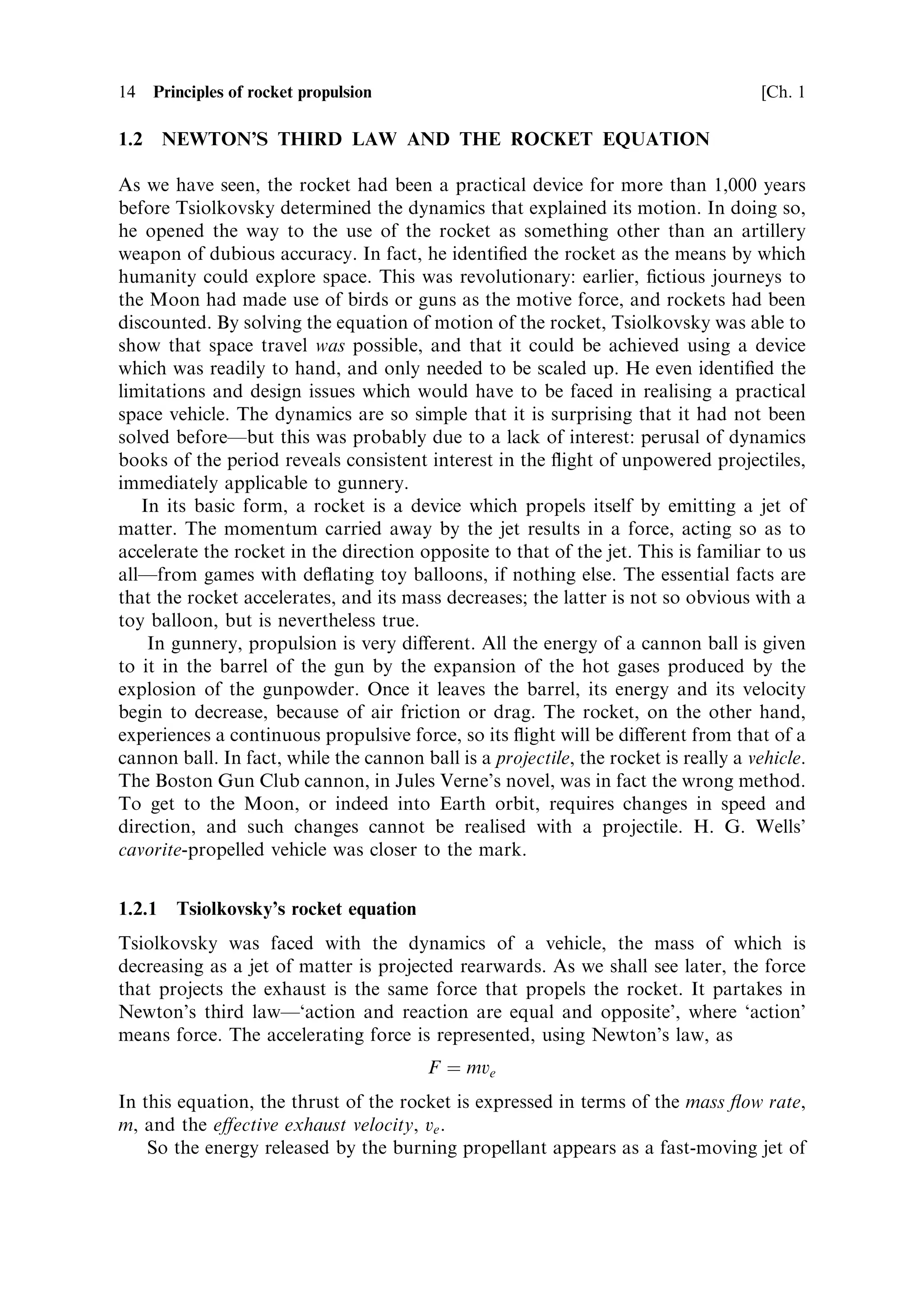 14    Principles of rocket propulsion                                                 [Ch. 1

1.2     NEWTON'S THIRD LAW AND THE ROCKET EQUATION

As we have seen, the rocket had been a practical device for more than 1,000 years
before Tsiolkovsky determined the dynamics that explained its motion. In doing so,
he opened the way to the use of the rocket as something other than an artillery
weapon of dubious accuracy. In fact, he identi®ed the rocket as the means by which
humanity could explore space. This was revolutionary: earlier, ®ctious journeys to
the Moon had made use of birds or guns as the motive force, and rockets had been
discounted. By solving the equation of motion of the rocket, Tsiolkovsky was able to
show that space travel was possible, and that it could be achieved using a device
which was readily to hand, and only needed to be scaled up. He even identi®ed the
limitations and design issues which would have to be faced in realising a practical
space vehicle. The dynamics are so simple that it is surprising that it had not been
solved beforeÐbut this was probably due to a lack of interest: perusal of dynamics
books of the period reveals consistent interest in the ¯ight of unpowered projectiles,
immediately applicable to gunnery.
   In its basic form, a rocket is a device which propels itself by emitting a jet of
matter. The momentum carried away by the jet results in a force, acting so as to
accelerate the rocket in the direction opposite to that of the jet. This is familiar to us
allÐfrom games with de¯ating toy balloons, if nothing else. The essential facts are
that the rocket accelerates, and its mass decreases; the latter is not so obvious with a
toy balloon, but is nevertheless true.
    In gunnery, propulsion is very di€erent. All the energy of a cannon ball is given
to it in the barrel of the gun by the expansion of the hot gases produced by the
explosion of the gunpowder. Once it leaves the barrel, its energy and its velocity
begin to decrease, because of air friction or drag. The rocket, on the other hand,
experiences a continuous propulsive force, so its ¯ight will be di€erent from that of a
cannon ball. In fact, while the cannon ball is a projectile, the rocket is really a vehicle.
The Boston Gun Club cannon, in Jules Verne's novel, was in fact the wrong method.
To get to the Moon, or indeed into Earth orbit, requires changes in speed and
direction, and such changes cannot be realised with a projectile. H. G. Wells'
cavorite-propelled vehicle was closer to the mark.


1.2.1    Tsiolkovsky's rocket equation
Tsiolkovsky was faced with the dynamics of a vehicle, the mass of which is
decreasing as a jet of matter is projected rearwards. As we shall see later, the force
that projects the exhaust is the same force that propels the rocket. It partakes in
Newton's third lawÐ`action and reaction are equal and opposite', where `action'
means force. The accelerating force is represented, using Newton's law, as
                                         F ˆ mve
In this equation, the thrust of the rocket is expressed in terms of the mass ¯ow rate,
m, and the e€ective exhaust velocity, ve .
    So the energy released by the burning propellant appears as a fast-moving jet of
 
