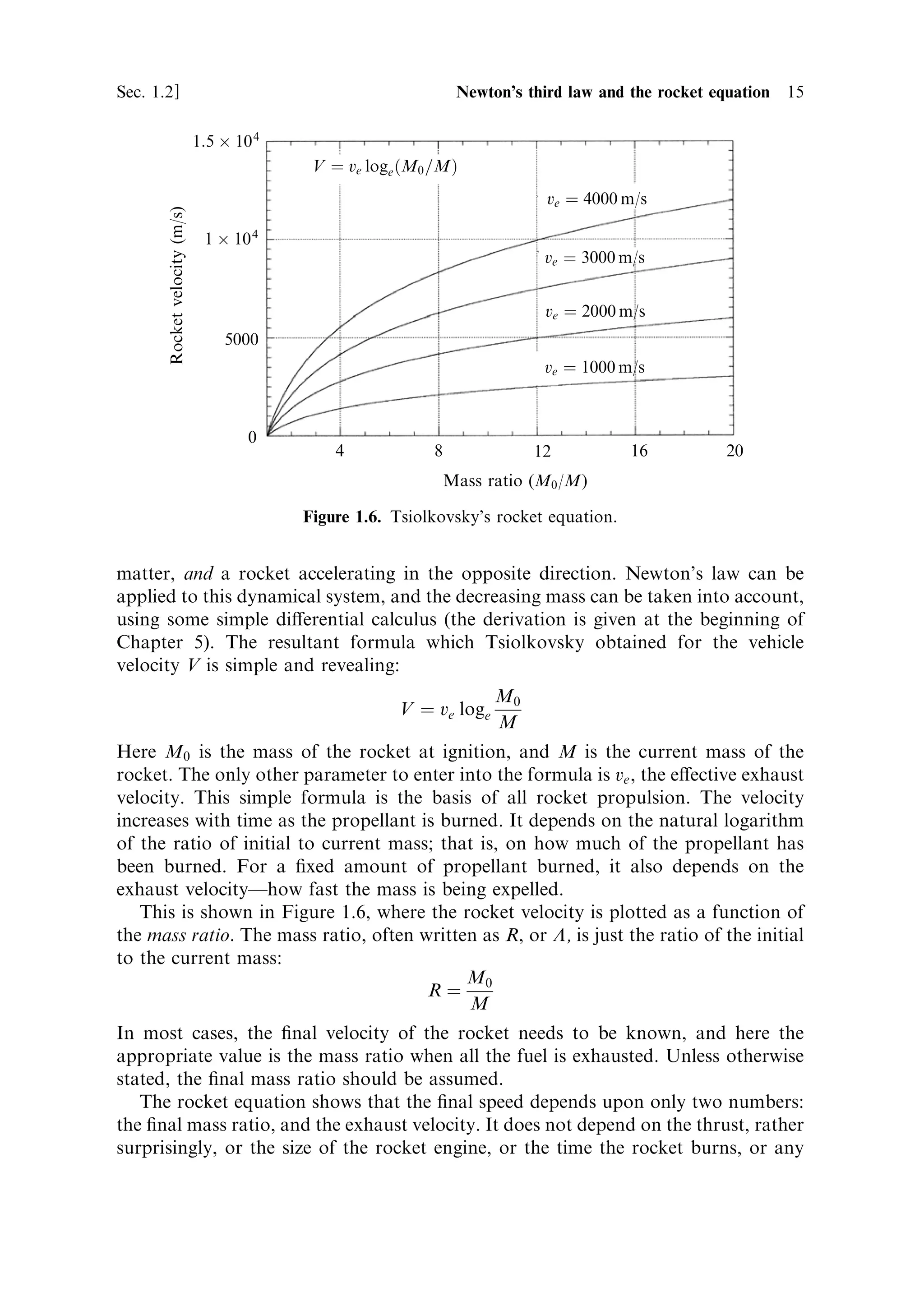 Sec. 1.2 ]                                                 1.2 Newton's third law and the rocket equation   15

                               1:5 Â 10 4
                                             V ˆ ve loge …M0 =M†
                                                                             ve ˆ 4000 m/s
       Rocket velocity (m/s)


                                1 Â 10 4
                                                                             ve ˆ 3000 m/s


                                                                             ve ˆ 2000 m/s
                                   5000
                                                                             ve ˆ 1000 m/s



                                       0
                                                4            8              12           16        20
                                                                 Mass ratio (M0 /M)

                                            Figure 1.6. Tsiolkovsky's rocket equation.


matter, and a rocket accelerating in the opposite direction. Newton's law can be
applied to this dynamical system, and the decreasing mass can be taken into account,
using some simple di€erential calculus (the derivation is given at the beginning of
Chapter 5). The resultant formula which Tsiolkovsky obtained for the vehicle
velocity V is simple and revealing:
                                                                       M0
                                                        V ˆ ve loge
                                                                       M
Here M0 is the mass of the rocket at ignition, and M is the current mass of the
rocket. The only other parameter to enter into the formula is ve , the e€ective exhaust
velocity. This simple formula is the basis of all rocket propulsion. The velocity
increases with time as the propellant is burned. It depends on the natural logarithm
of the ratio of initial to current mass; that is, on how much of the propellant has
been burned. For a ®xed amount of propellant burned, it also depends on the
exhaust velocityÐhow fast the mass is being expelled.
   This is shown in Figure 1.6, where the rocket velocity is plotted as a function of
the mass ratio. The mass ratio, often written as R, or L, is just the ratio of the initial
to the current mass:
                                            M
                                       Rˆ 0
                                            M
In most cases, the ®nal velocity of the rocket needs to be known, and here the
appropriate value is the mass ratio when all the fuel is exhausted. Unless otherwise
stated, the ®nal mass ratio should be assumed.
   The rocket equation shows that the ®nal speed depends upon only two numbers:
the ®nal mass ratio, and the exhaust velocity. It does not depend on the thrust, rather
surprisingly, or the size of the rocket engine, or the time the rocket burns, or any
 