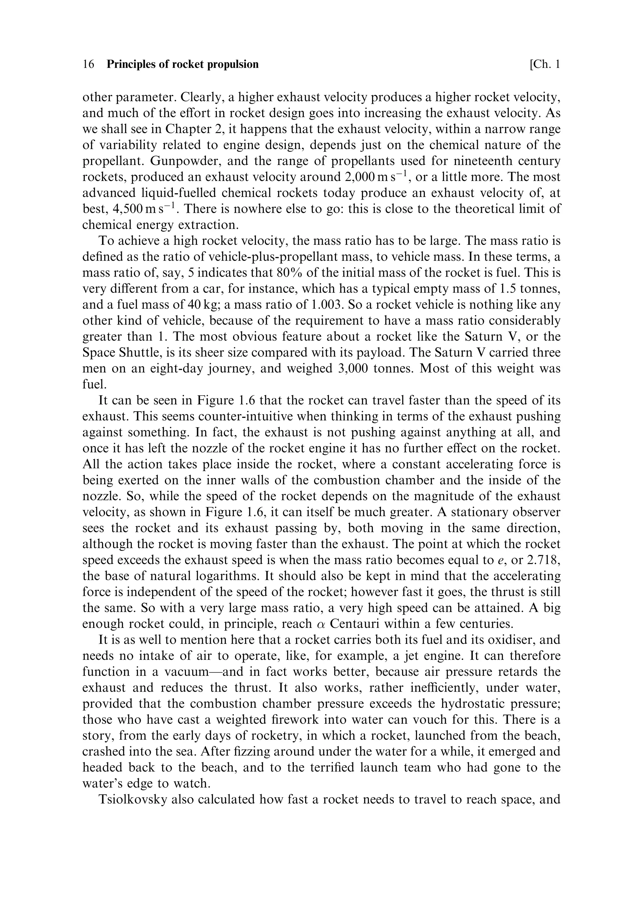 16   Principles of rocket propulsion                                                 [Ch. 1

other parameter. Clearly, a higher exhaust velocity produces a higher rocket velocity,
and much of the e€ort in rocket design goes into increasing the exhaust velocity. As
we shall see in Chapter 2, it happens that the exhaust velocity, within a narrow range
of variability related to engine design, depends just on the chemical nature of the
propellant. Gunpowder, and the range of propellants used for nineteenth century
rockets, produced an exhaust velocity around 2,000 m sÀ1 , or a little more. The most
advanced liquid-fuelled chemical rockets today produce an exhaust velocity of, at
best, 4,500 m sÀ1 . There is nowhere else to go: this is close to the theoretical limit of
chemical energy extraction.
   To achieve a high rocket velocity, the mass ratio has to be large. The mass ratio is
de®ned as the ratio of vehicle-plus-propellant mass, to vehicle mass. In these terms, a
mass ratio of, say, 5 indicates that 80% of the initial mass of the rocket is fuel. This is
very di€erent from a car, for instance, which has a typical empty mass of 1.5 tonnes,
and a fuel mass of 40 kg; a mass ratio of 1.003. So a rocket vehicle is nothing like any
other kind of vehicle, because of the requirement to have a mass ratio considerably
greater than 1. The most obvious feature about a rocket like the Saturn V, or the
Space Shuttle, is its sheer size compared with its payload. The Saturn V carried three
men on an eight-day journey, and weighed 3,000 tonnes. Most of this weight was
fuel.
   It can be seen in Figure 1.6 that the rocket can travel faster than the speed of its
exhaust. This seems counter-intuitive when thinking in terms of the exhaust pushing
against something. In fact, the exhaust is not pushing against anything at all, and
once it has left the nozzle of the rocket engine it has no further e€ect on the rocket.
All the action takes place inside the rocket, where a constant accelerating force is
being exerted on the inner walls of the combustion chamber and the inside of the
nozzle. So, while the speed of the rocket depends on the magnitude of the exhaust
velocity, as shown in Figure 1.6, it can itself be much greater. A stationary observer
sees the rocket and its exhaust passing by, both moving in the same direction,
although the rocket is moving faster than the exhaust. The point at which the rocket
speed exceeds the exhaust speed is when the mass ratio becomes equal to e, or 2.718,
the base of natural logarithms. It should also be kept in mind that the accelerating
force is independent of the speed of the rocket; however fast it goes, the thrust is still
the same. So with a very large mass ratio, a very high speed can be attained. A big
enough rocket could, in principle, reach  Centauri within a few centuries.
   It is as well to mention here that a rocket carries both its fuel and its oxidiser, and
needs no intake of air to operate, like, for example, a jet engine. It can therefore
function in a vacuumÐand in fact works better, because air pressure retards the
exhaust and reduces the thrust. It also works, rather ineciently, under water,
provided that the combustion chamber pressure exceeds the hydrostatic pressure;
those who have cast a weighted ®rework into water can vouch for this. There is a
story, from the early days of rocketry, in which a rocket, launched from the beach,
crashed into the sea. After ®zzing around under the water for a while, it emerged and
headed back to the beach, and to the terri®ed launch team who had gone to the
water's edge to watch.
   Tsiolkovsky also calculated how fast a rocket needs to travel to reach space, and
 