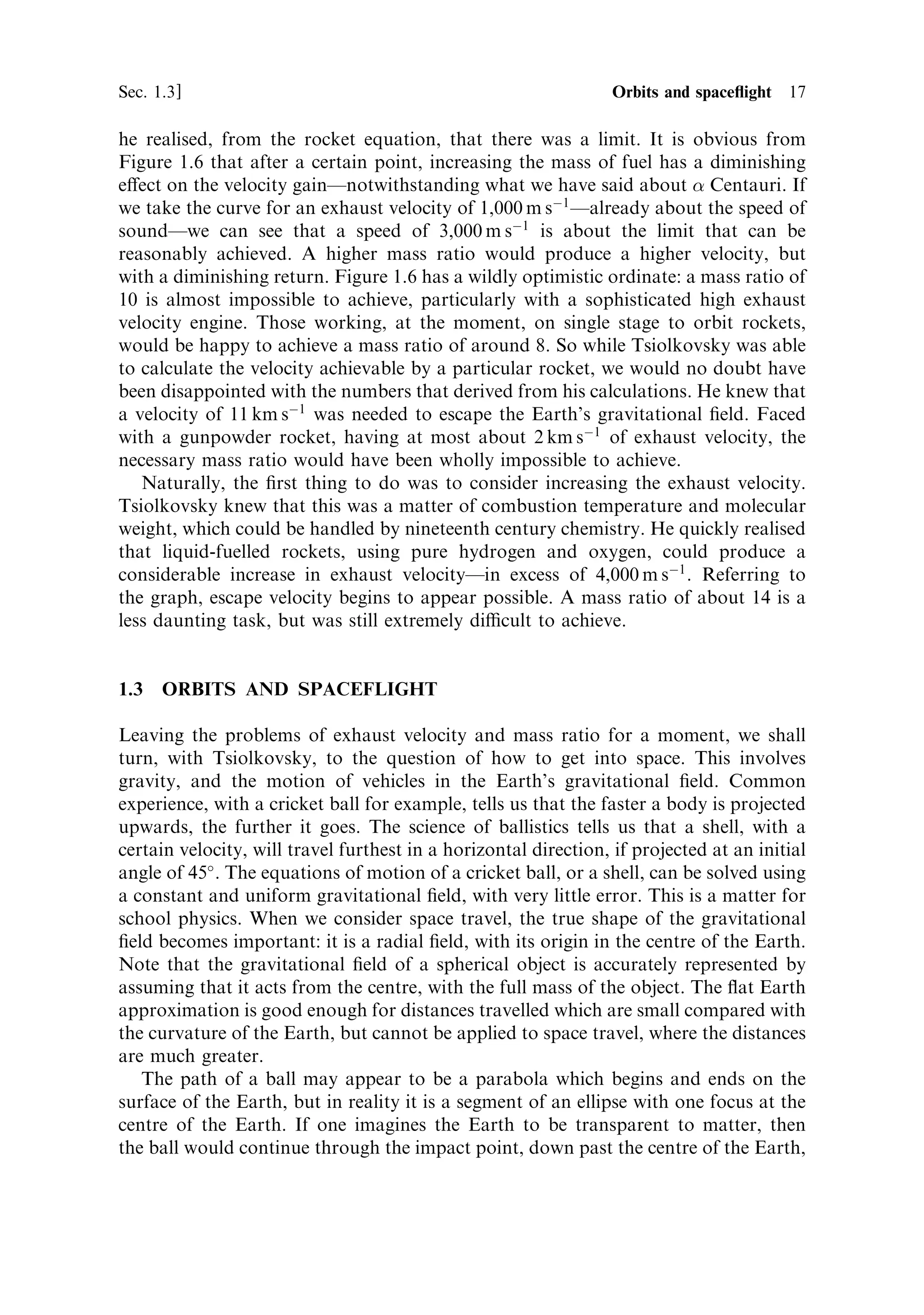 Sec. 1.3 ]                                                   1.3 Orbits and space¯ight 17

he realised, from the rocket equation, that there was a limit. It is obvious from
Figure 1.6 that after a certain point, increasing the mass of fuel has a diminishing
e€ect on the velocity gainÐnotwithstanding what we have said about  Centauri. If
we take the curve for an exhaust velocity of 1,000 m sÀ1 Ðalready about the speed of
soundÐwe can see that a speed of 3,000 m sÀ1 is about the limit that can be
reasonably achieved. A higher mass ratio would produce a higher velocity, but
with a diminishing return. Figure 1.6 has a wildly optimistic ordinate: a mass ratio of
10 is almost impossible to achieve, particularly with a sophisticated high exhaust
velocity engine. Those working, at the moment, on single stage to orbit rockets,
would be happy to achieve a mass ratio of around 8. So while Tsiolkovsky was able
to calculate the velocity achievable by a particular rocket, we would no doubt have
been disappointed with the numbers that derived from his calculations. He knew that
a velocity of 11 km sÀ1 was needed to escape the Earth's gravitational ®eld. Faced
with a gunpowder rocket, having at most about 2 km sÀ1 of exhaust velocity, the
necessary mass ratio would have been wholly impossible to achieve.
   Naturally, the ®rst thing to do was to consider increasing the exhaust velocity.
Tsiolkovsky knew that this was a matter of combustion temperature and molecular
weight, which could be handled by nineteenth century chemistry. He quickly realised
that liquid-fuelled rockets, using pure hydrogen and oxygen, could produce a
considerable increase in exhaust velocityÐin excess of 4,000 m sÀ1 . Referring to
the graph, escape velocity begins to appear possible. A mass ratio of about 14 is a
less daunting task, but was still extremely dicult to achieve.


1.3   ORBITS AND SPACEFLIGHT

Leaving the problems of exhaust velocity and mass ratio for a moment, we shall
turn, with Tsiolkovsky, to the question of how to get into space. This involves
gravity, and the motion of vehicles in the Earth's gravitational ®eld. Common
experience, with a cricket ball for example, tells us that the faster a body is projected
upwards, the further it goes. The science of ballistics tells us that a shell, with a
certain velocity, will travel furthest in a horizontal direction, if projected at an initial
angle of 45 . The equations of motion of a cricket ball, or a shell, can be solved using
a constant and uniform gravitational ®eld, with very little error. This is a matter for
school physics. When we consider space travel, the true shape of the gravitational
®eld becomes important: it is a radial ®eld, with its origin in the centre of the Earth.
Note that the gravitational ®eld of a spherical object is accurately represented by
assuming that it acts from the centre, with the full mass of the object. The ¯at Earth
approximation is good enough for distances travelled which are small compared with
the curvature of the Earth, but cannot be applied to space travel, where the distances
are much greater.
   The path of a ball may appear to be a parabola which begins and ends on the
surface of the Earth, but in reality it is a segment of an ellipse with one focus at the
centre of the Earth. If one imagines the Earth to be transparent to matter, then
the ball would continue through the impact point, down past the centre of the Earth,
 
