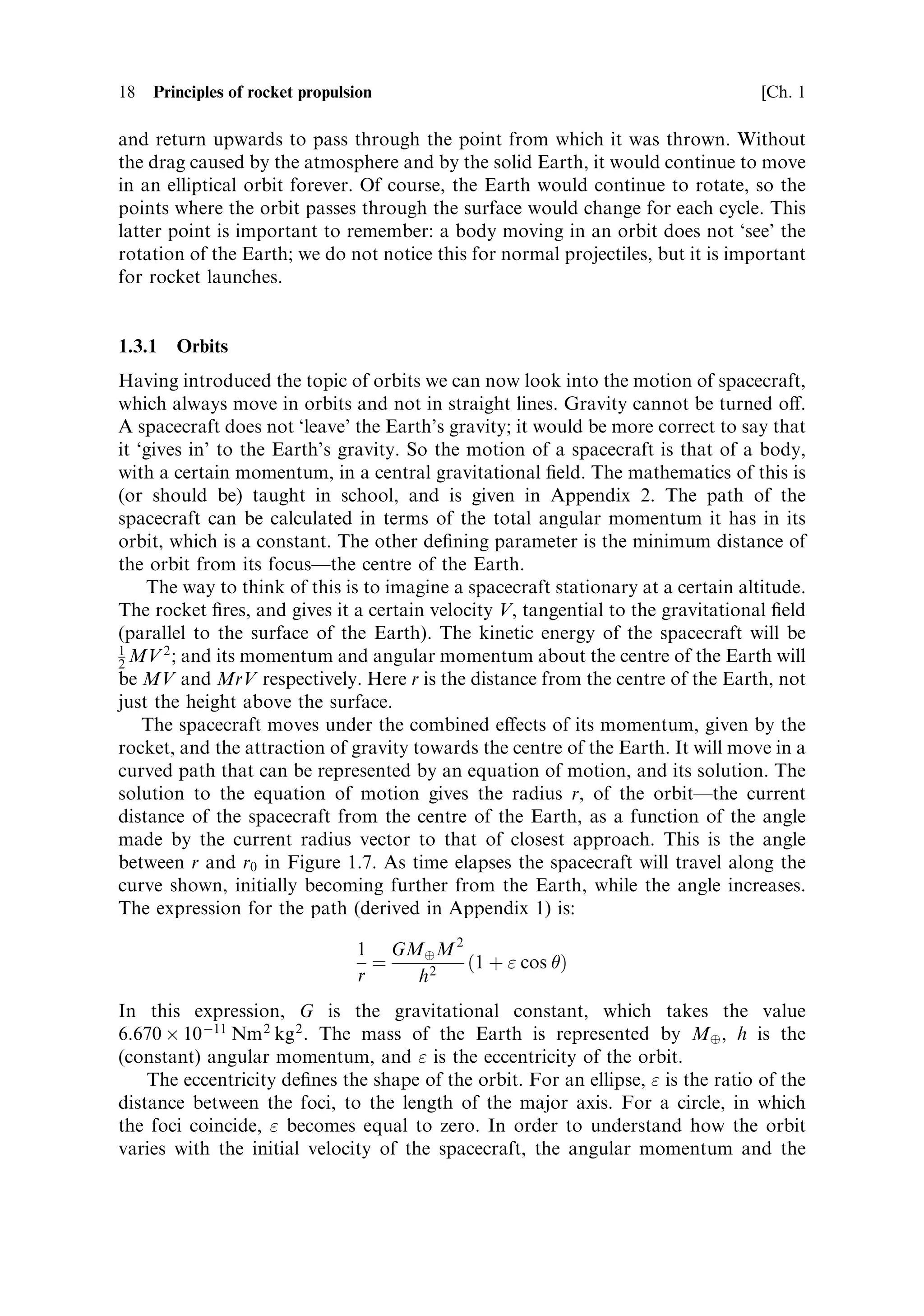 18   Principles of rocket propulsion                                               [Ch. 1

and return upwards to pass through the point from which it was thrown. Without
the drag caused by the atmosphere and by the solid Earth, it would continue to move
in an elliptical orbit forever. Of course, the Earth would continue to rotate, so the
points where the orbit passes through the surface would change for each cycle. This
latter point is important to remember: a body moving in an orbit does not `see' the
rotation of the Earth; we do not notice this for normal projectiles, but it is important
for rocket launches.


1.3.1   Orbits
Having introduced the topic of orbits we can now look into the motion of spacecraft,
which always move in orbits and not in straight lines. Gravity cannot be turned o€.
A spacecraft does not `leave' the Earth's gravity; it would be more correct to say that
it `gives in' to the Earth's gravity. So the motion of a spacecraft is that of a body,
with a certain momentum, in a central gravitational ®eld. The mathematics of this is
(or should be) taught in school, and is given in Appendix 2. The path of the
spacecraft can be calculated in terms of the total angular momentum it has in its
orbit, which is a constant. The other de®ning parameter is the minimum distance of
the orbit from its focusÐthe centre of the Earth.
    The way to think of this is to imagine a spacecraft stationary at a certain altitude.
The rocket ®res, and gives it a certain velocity V, tangential to the gravitational ®eld
(parallel to the surface of the Earth). The kinetic energy of the spacecraft will be
1      2
2 MV ; and its momentum and angular momentum about the centre of the Earth will
be MV and MrV respectively. Here r is the distance from the centre of the Earth, not
just the height above the surface.
    The spacecraft moves under the combined e€ects of its momentum, given by the
rocket, and the attraction of gravity towards the centre of the Earth. It will move in a
curved path that can be represented by an equation of motion, and its solution. The
solution to the equation of motion gives the radius r, of the orbitÐthe current
distance of the spacecraft from the centre of the Earth, as a function of the angle
made by the current radius vector to that of closest approach. This is the angle
between r and r0 in Figure 1.7. As time elapses the spacecraft will travel along the
curve shown, initially becoming further from the Earth, while the angle increases.
The expression for the path (derived in Appendix 1) is:

                                 1 GMÈ M 2
                                   ˆ       …1 ‡  cos †
                                 r   h2
In this expression, G is the gravitational constant, which takes the value
6.670 Â 10 À11 Nm 2 kg 2 . The mass of the Earth is represented by MÈ , h is the
(constant) angular momentum, and  is the eccentricity of the orbit.
    The eccentricity de®nes the shape of the orbit. For an ellipse,  is the ratio of the
distance between the foci, to the length of the major axis. For a circle, in which
the foci coincide,  becomes equal to zero. In order to understand how the orbit
varies with the initial velocity of the spacecraft, the angular momentum and the
 