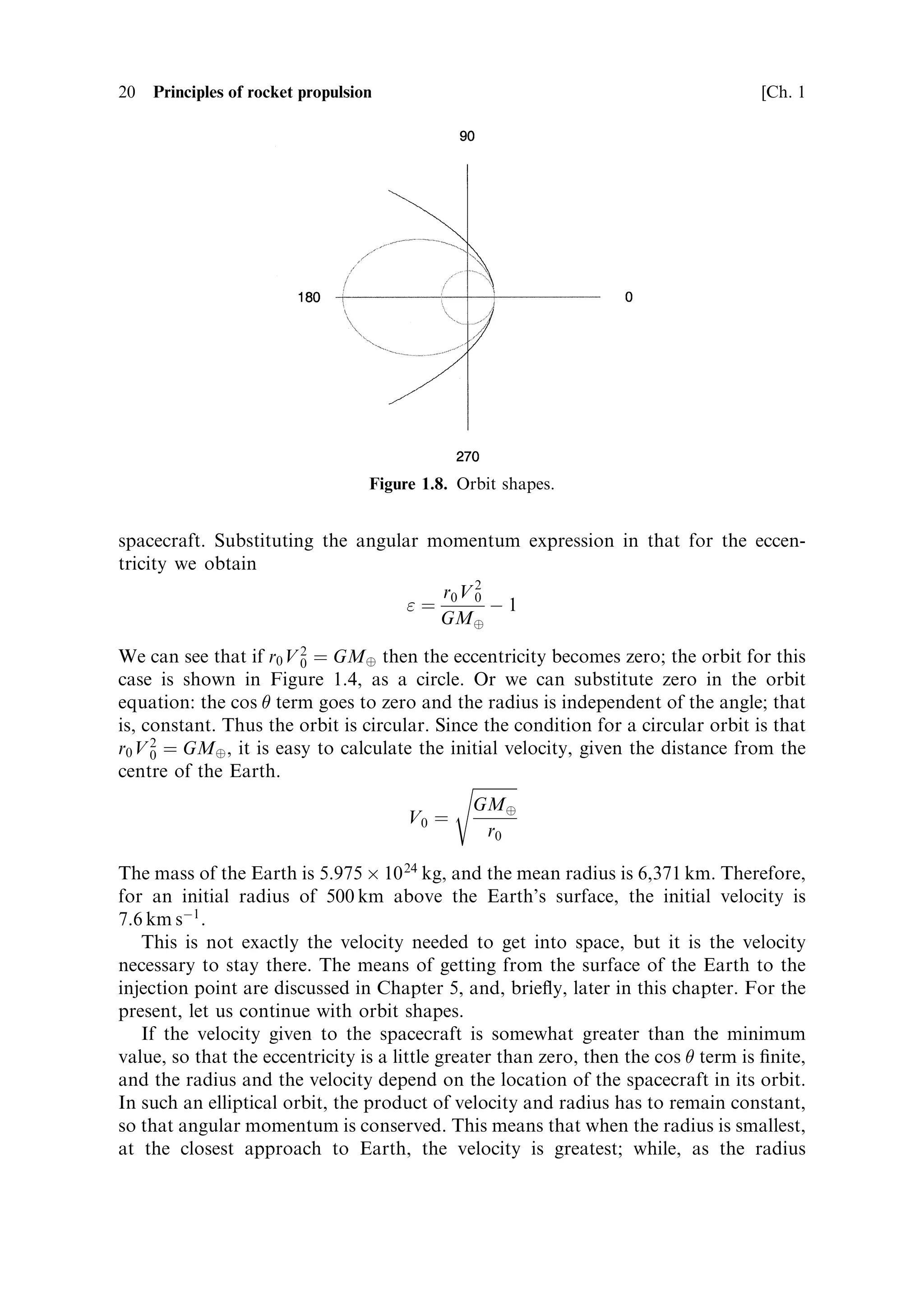 20   Principles of rocket propulsion                                                  [Ch. 1




                                   Figure 1.8. Orbit shapes.


spacecraft. Substituting the angular momentum expression in that for the eccen-
tricity we obtain
                                      r V2
                                   ˆ 0 0 À1
                                      GMÈ

We can see that if r0 V 2 ˆ GMÈ then the eccentricity becomes zero; the orbit for this
                        0
case is shown in Figure 1.4, as a circle. Or we can substitute zero in the orbit
equation: the cos  term goes to zero and the radius is independent of the angle; that
is, constant. Thus the orbit is circular. Since the condition for a circular orbit is that
r0 V 2 ˆ GMÈ , it is easy to calculate the initial velocity, given the distance from the
     0
centre of the Earth.
                                            s
                                                       
                                              GMÈ
                                      V0 ˆ
                                                 r0

The mass of the Earth is 5.975 Â 10 24 kg, and the mean radius is 6,371 km. Therefore,
for an initial radius of 500 km above the Earth's surface, the initial velocity is
7.6 km sÀ1 .
   This is not exactly the velocity needed to get into space, but it is the velocity
necessary to stay there. The means of getting from the surface of the Earth to the
injection point are discussed in Chapter 5, and, brie¯y, later in this chapter. For the
present, let us continue with orbit shapes.
   If the velocity given to the spacecraft is somewhat greater than the minimum
value, so that the eccentricity is a little greater than zero, then the cos  term is ®nite,
and the radius and the velocity depend on the location of the spacecraft in its orbit.
In such an elliptical orbit, the product of velocity and radius has to remain constant,
so that angular momentum is conserved. This means that when the radius is smallest,
at the closest approach to Earth, the velocity is greatest; while, as the radius
 