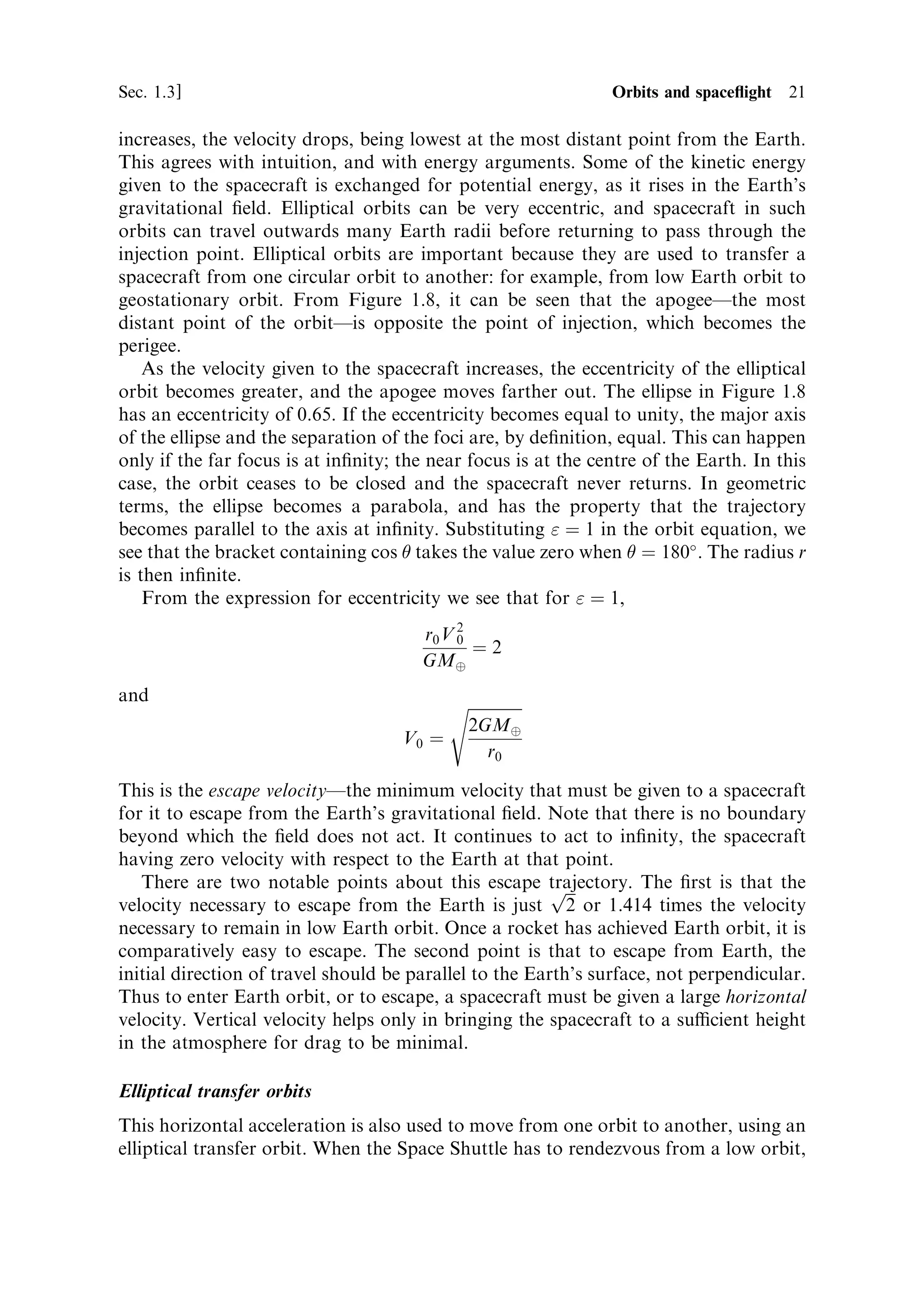 Sec. 1.3 ]                                                  1.3 Orbits and space¯ight 21

increases, the velocity drops, being lowest at the most distant point from the Earth.
This agrees with intuition, and with energy arguments. Some of the kinetic energy
given to the spacecraft is exchanged for potential energy, as it rises in the Earth's
gravitational ®eld. Elliptical orbits can be very eccentric, and spacecraft in such
orbits can travel outwards many Earth radii before returning to pass through the
injection point. Elliptical orbits are important because they are used to transfer a
spacecraft from one circular orbit to another: for example, from low Earth orbit to
geostationary orbit. From Figure 1.8, it can be seen that the apogeeÐthe most
distant point of the orbitÐis opposite the point of injection, which becomes the
perigee.
    As the velocity given to the spacecraft increases, the eccentricity of the elliptical
orbit becomes greater, and the apogee moves farther out. The ellipse in Figure 1.8
has an eccentricity of 0.65. If the eccentricity becomes equal to unity, the major axis
of the ellipse and the separation of the foci are, by de®nition, equal. This can happen
only if the far focus is at in®nity; the near focus is at the centre of the Earth. In this
case, the orbit ceases to be closed and the spacecraft never returns. In geometric
terms, the ellipse becomes a parabola, and has the property that the trajectory
becomes parallel to the axis at in®nity. Substituting  ˆ 1 in the orbit equation, we
see that the bracket containing cos  takes the value zero when  ˆ 180 . The radius r
is then in®nite.
    From the expression for eccentricity we see that for  ˆ 1,
                                        r0 V 2
                                             0
                                               ˆ2
                                        GMÈ
and                                       s
                                           2GMÈ
                                     V0 ˆ
                                                r0

This is the escape velocityÐthe minimum velocity that must be given to a spacecraft
for it to escape from the Earth's gravitational ®eld. Note that there is no boundary
beyond which the ®eld does not act. It continues to act to in®nity, the spacecraft
having zero velocity with respect to the Earth at that point.
   There are two notable points about this escape trajectory. The ®rst is that the
                                                         p
velocity necessary to escape from the Earth is just 2 or 1.414 times the velocity
necessary to remain in low Earth orbit. Once a rocket has achieved Earth orbit, it is
comparatively easy to escape. The second point is that to escape from Earth, the
initial direction of travel should be parallel to the Earth's surface, not perpendicular.
Thus to enter Earth orbit, or to escape, a spacecraft must be given a large horizontal
velocity. Vertical velocity helps only in bringing the spacecraft to a sucient height
in the atmosphere for drag to be minimal.

Elliptical transfer orbits
This horizontal acceleration is also used to move from one orbit to another, using an
elliptical transfer orbit. When the Space Shuttle has to rendezvous from a low orbit,
 