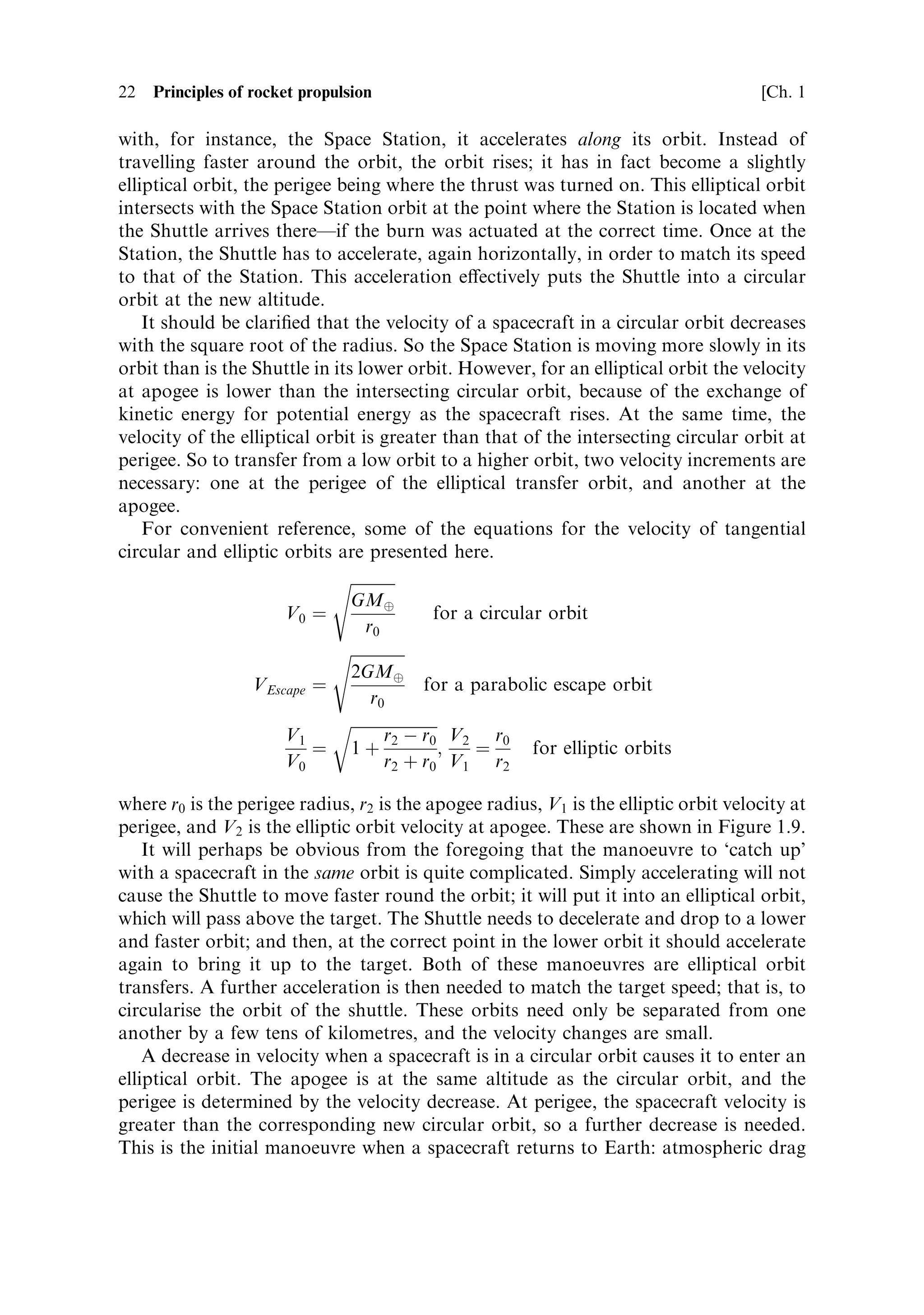 22   Principles of rocket propulsion                                                  [Ch. 1

with, for instance, the Space Station, it accelerates along its orbit. Instead of
travelling faster around the orbit, the orbit rises; it has in fact become a slightly
elliptical orbit, the perigee being where the thrust was turned on. This elliptical orbit
intersects with the Space Station orbit at the point where the Station is located when
the Shuttle arrives thereÐif the burn was actuated at the correct time. Once at the
Station, the Shuttle has to accelerate, again horizontally, in order to match its speed
to that of the Station. This acceleration e€ectively puts the Shuttle into a circular
orbit at the new altitude.
    It should be clari®ed that the velocity of a spacecraft in a circular orbit decreases
with the square root of the radius. So the Space Station is moving more slowly in its
orbit than is the Shuttle in its lower orbit. However, for an elliptical orbit the velocity
at apogee is lower than the intersecting circular orbit, because of the exchange of
kinetic energy for potential energy as the spacecraft rises. At the same time, the
velocity of the elliptical orbit is greater than that of the intersecting circular orbit at
perigee. So to transfer from a low orbit to a higher orbit, two velocity increments are
necessary: one at the perigee of the elliptical transfer orbit, and another at the
apogee.
    For convenient reference, some of the equations for the velocity of tangential
circular and elliptic orbits are presented here.
                             s
                                        
                                GMÈ
                       V0 ˆ                        for a circular orbit
                                  r0
                             s
                                2GMÈ
                   VEscape ˆ                    for a parabolic escape orbit
                                   r0
                             r
                       V1             r À r0 V2 r0
                           ˆ 1‡ 2                   ;   ˆ       for elliptic orbits
                       V0             r2 ‡ r0 V1 r2

where r0 is the perigee radius, r2 is the apogee radius, V1 is the elliptic orbit velocity at
perigee, and V2 is the elliptic orbit velocity at apogee. These are shown in Figure 1.9.
    It will perhaps be obvious from the foregoing that the manoeuvre to `catch up'
with a spacecraft in the same orbit is quite complicated. Simply accelerating will not
cause the Shuttle to move faster round the orbit; it will put it into an elliptical orbit,
which will pass above the target. The Shuttle needs to decelerate and drop to a lower
and faster orbit; and then, at the correct point in the lower orbit it should accelerate
again to bring it up to the target. Both of these manoeuvres are elliptical orbit
transfers. A further acceleration is then needed to match the target speed; that is, to
circularise the orbit of the shuttle. These orbits need only be separated from one
another by a few tens of kilometres, and the velocity changes are small.
    A decrease in velocity when a spacecraft is in a circular orbit causes it to enter an
elliptical orbit. The apogee is at the same altitude as the circular orbit, and the
perigee is determined by the velocity decrease. At perigee, the spacecraft velocity is
greater than the corresponding new circular orbit, so a further decrease is needed.
This is the initial manoeuvre when a spacecraft returns to Earth: atmospheric drag
 