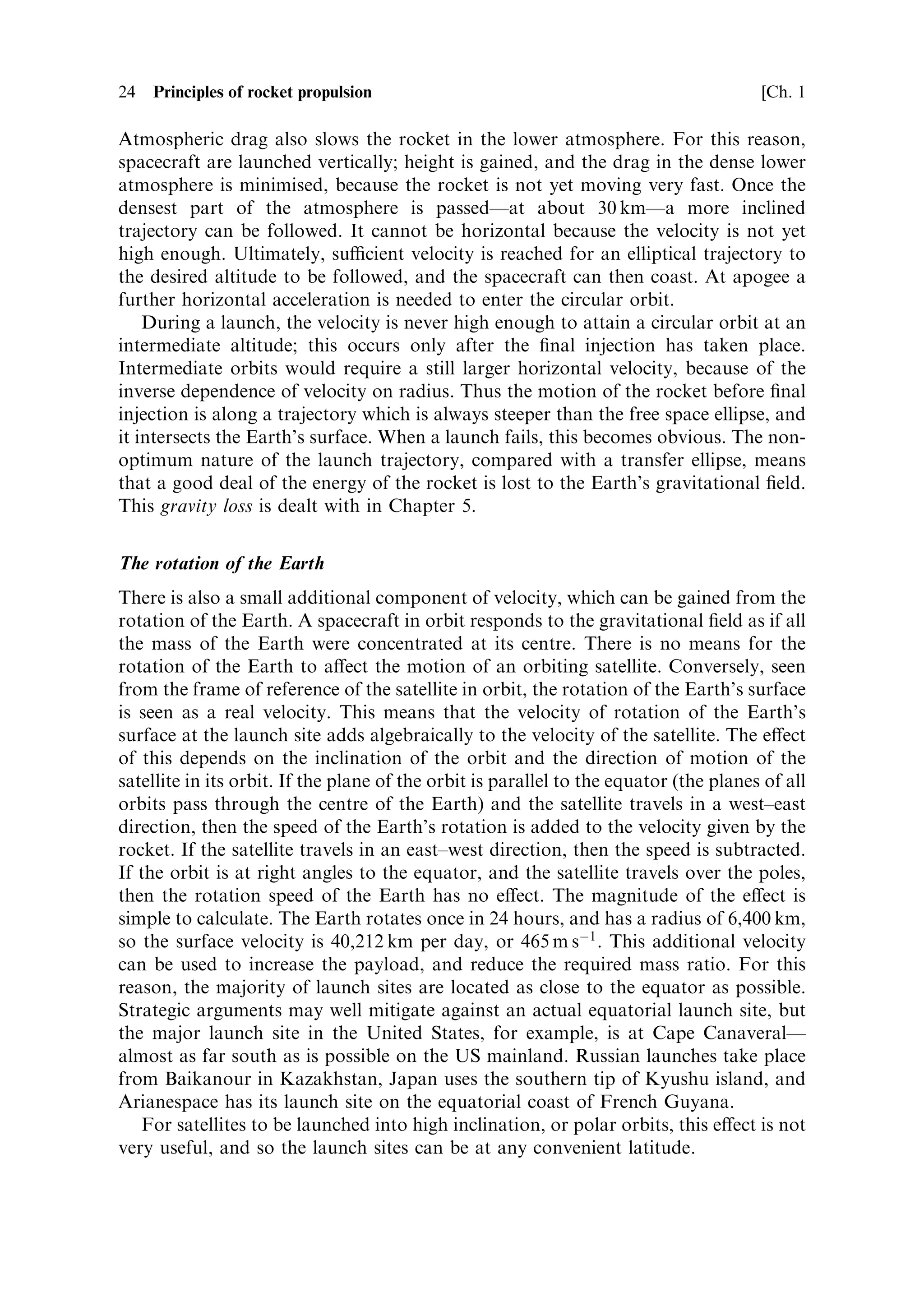 24   Principles of rocket propulsion                                                    [Ch. 1

Atmospheric drag also slows the rocket in the lower atmosphere. For this reason,
spacecraft are launched vertically; height is gained, and the drag in the dense lower
atmosphere is minimised, because the rocket is not yet moving very fast. Once the
densest part of the atmosphere is passedÐat about 30 kmÐa more inclined
trajectory can be followed. It cannot be horizontal because the velocity is not yet
high enough. Ultimately, sucient velocity is reached for an elliptical trajectory to
the desired altitude to be followed, and the spacecraft can then coast. At apogee a
further horizontal acceleration is needed to enter the circular orbit.
    During a launch, the velocity is never high enough to attain a circular orbit at an
intermediate altitude; this occurs only after the ®nal injection has taken place.
Intermediate orbits would require a still larger horizontal velocity, because of the
inverse dependence of velocity on radius. Thus the motion of the rocket before ®nal
injection is along a trajectory which is always steeper than the free space ellipse, and
it intersects the Earth's surface. When a launch fails, this becomes obvious. The non-
optimum nature of the launch trajectory, compared with a transfer ellipse, means
that a good deal of the energy of the rocket is lost to the Earth's gravitational ®eld.
This gravity loss is dealt with in Chapter 5.


The rotation of the Earth
There is also a small additional component of velocity, which can be gained from the
rotation of the Earth. A spacecraft in orbit responds to the gravitational ®eld as if all
the mass of the Earth were concentrated at its centre. There is no means for the
rotation of the Earth to a€ect the motion of an orbiting satellite. Conversely, seen
from the frame of reference of the satellite in orbit, the rotation of the Earth's surface
is seen as a real velocity. This means that the velocity of rotation of the Earth's
surface at the launch site adds algebraically to the velocity of the satellite. The e€ect
of this depends on the inclination of the orbit and the direction of motion of the
satellite in its orbit. If the plane of the orbit is parallel to the equator (the planes of all
orbits pass through the centre of the Earth) and the satellite travels in a west±east
direction, then the speed of the Earth's rotation is added to the velocity given by the
rocket. If the satellite travels in an east±west direction, then the speed is subtracted.
If the orbit is at right angles to the equator, and the satellite travels over the poles,
then the rotation speed of the Earth has no e€ect. The magnitude of the e€ect is
simple to calculate. The Earth rotates once in 24 hours, and has a radius of 6,400 km,
so the surface velocity is 40,212 km per day, or 465 m sÀ1 . This additional velocity
can be used to increase the payload, and reduce the required mass ratio. For this
reason, the majority of launch sites are located as close to the equator as possible.
Strategic arguments may well mitigate against an actual equatorial launch site, but
the major launch site in the United States, for example, is at Cape CanaveralÐ
almost as far south as is possible on the US mainland. Russian launches take place
from Baikanour in Kazakhstan, Japan uses the southern tip of Kyushu island, and
Arianespace has its launch site on the equatorial coast of French Guyana.
   For satellites to be launched into high inclination, or polar orbits, this e€ect is not
very useful, and so the launch sites can be at any convenient latitude.
 