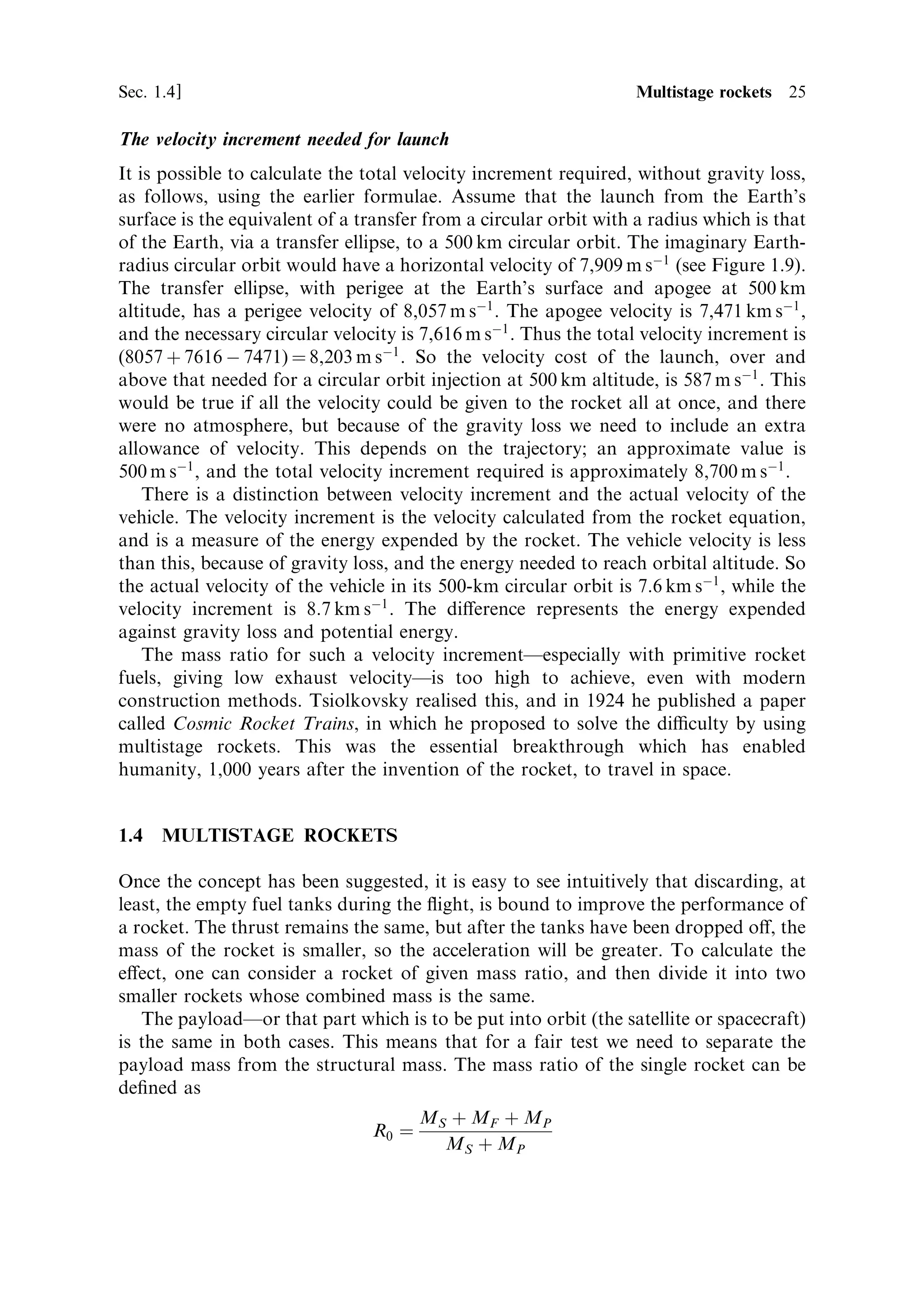 Sec. 1.4 ]                                                    1.4 Multistage rockets 25

The velocity increment needed for launch
It is possible to calculate the total velocity increment required, without gravity loss,
as follows, using the earlier formulae. Assume that the launch from the Earth's
surface is the equivalent of a transfer from a circular orbit with a radius which is that
of the Earth, via a transfer ellipse, to a 500 km circular orbit. The imaginary Earth-
radius circular orbit would have a horizontal velocity of 7,909 m sÀ1 (see Figure 1.9).
The transfer ellipse, with perigee at the Earth's surface and apogee at 500 km
altitude, has a perigee velocity of 8,057 m sÀ1 . The apogee velocity is 7,471 km sÀ1 ,
and the necessary circular velocity is 7,616 m sÀ1 . Thus the total velocity increment is
(8057 ‡ 7616 À 7471) ˆ 8,203 m sÀ1 . So the velocity cost of the launch, over and
above that needed for a circular orbit injection at 500 km altitude, is 587 m sÀ1 . This
would be true if all the velocity could be given to the rocket all at once, and there
were no atmosphere, but because of the gravity loss we need to include an extra
allowance of velocity. This depends on the trajectory; an approximate value is
500 m sÀ1 , and the total velocity increment required is approximately 8,700 m sÀ1 .
    There is a distinction between velocity increment and the actual velocity of the
vehicle. The velocity increment is the velocity calculated from the rocket equation,
and is a measure of the energy expended by the rocket. The vehicle velocity is less
than this, because of gravity loss, and the energy needed to reach orbital altitude. So
the actual velocity of the vehicle in its 500-km circular orbit is 7.6 km sÀ1 , while the
velocity increment is 8.7 km sÀ1 . The di€erence represents the energy expended
against gravity loss and potential energy.
    The mass ratio for such a velocity incrementÐespecially with primitive rocket
fuels, giving low exhaust velocityÐis too high to achieve, even with modern
construction methods. Tsiolkovsky realised this, and in 1924 he published a paper
called Cosmic Rocket Trains, in which he proposed to solve the diculty by using
multistage rockets. This was the essential breakthrough which has enabled
humanity, 1,000 years after the invention of the rocket, to travel in space.


1.4   MULTISTAGE ROCKETS

Once the concept has been suggested, it is easy to see intuitively that discarding, at
least, the empty fuel tanks during the ¯ight, is bound to improve the performance of
a rocket. The thrust remains the same, but after the tanks have been dropped o€, the
mass of the rocket is smaller, so the acceleration will be greater. To calculate the
e€ect, one can consider a rocket of given mass ratio, and then divide it into two
smaller rockets whose combined mass is the same.
   The payloadÐor that part which is to be put into orbit (the satellite or spacecraft)
is the same in both cases. This means that for a fair test we need to separate the
payload mass from the structural mass. The mass ratio of the single rocket can be
de®ned as
                                       MS ‡ MF ‡ MP
                                R0 ˆ
                                         M S ‡ MP
 