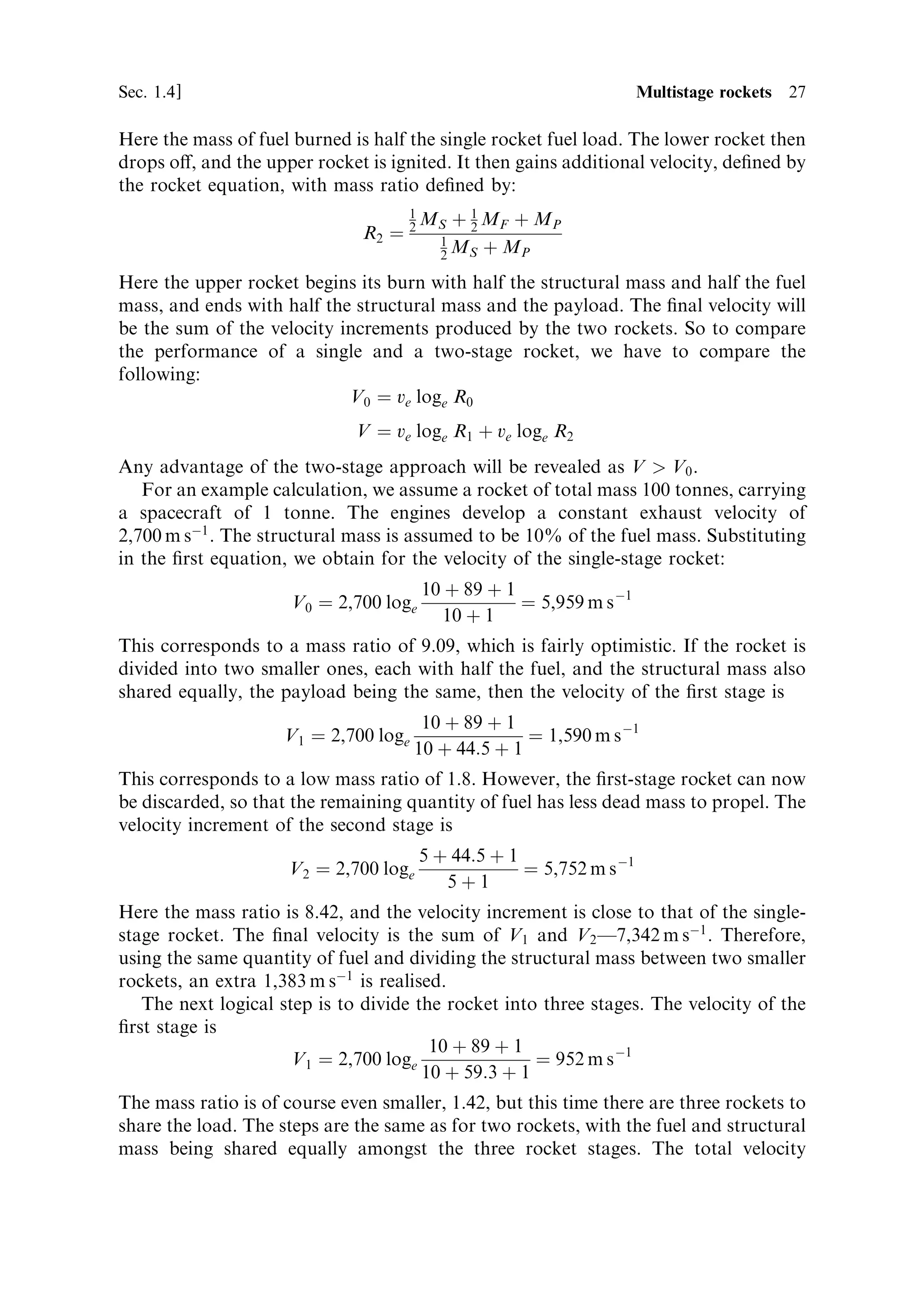 Sec. 1.4 ]                                                     1.4 Multistage rockets 27

Here the mass of fuel burned is half the single rocket fuel load. The lower rocket then
drops o€, and the upper rocket is ignited. It then gains additional velocity, de®ned by
the rocket equation, with mass ratio de®ned by:
                                     1
                                         MS ‡ 1 MF ‡ M P
                               R2 ˆ 2     1
                                              2

                                          2 MS ‡ MP

Here the upper rocket begins its burn with half the structural mass and half the fuel
mass, and ends with half the structural mass and the payload. The ®nal velocity will
be the sum of the velocity increments produced by the two rockets. So to compare
the performance of a single and a two-stage rocket, we have to compare the
following:
                            V0 ˆ ve loge R0
                              V ˆ ve loge R1 ‡ ve loge R2
Any advantage of the two-stage approach will be revealed as V  V0 .
   For an example calculation, we assume a rocket of total mass 100 tonnes, carrying
a spacecraft of 1 tonne. The engines develop a constant exhaust velocity of
2,700 m sÀ1 . The structural mass is assumed to be 10% of the fuel mass. Substituting
in the ®rst equation, we obtain for the velocity of the single-stage rocket:
                                         10 ‡ 89 ‡ 1
                      V0 ˆ 2,700 loge                ˆ 5,959 m s À1
                                           10 ‡ 1
This corresponds to a mass ratio of 9.09, which is fairly optimistic. If the rocket is
divided into two smaller ones, each with half the fuel, and the structural mass also
shared equally, the payload being the same, then the velocity of the ®rst stage is
                                        10 ‡ 89 ‡ 1
                     V1 ˆ 2,700 loge                 ˆ 1,590 m s À1
                                       10 ‡ 44:5 ‡ 1
This corresponds to a low mass ratio of 1.8. However, the ®rst-stage rocket can now
be discarded, so that the remaining quantity of fuel has less dead mass to propel. The
velocity increment of the second stage is
                                         5 ‡ 44:5 ‡ 1
                     V2 ˆ 2,700 loge                  ˆ 5,752 m s À1
                                            5‡1
Here the mass ratio is 8.42, and the velocity increment is close to that of the single-
stage rocket. The ®nal velocity is the sum of V1 and V2 Ð7,342 m sÀ1 . Therefore,
using the same quantity of fuel and dividing the structural mass between two smaller
rockets, an extra 1,383 m sÀ1 is realised.
   The next logical step is to divide the rocket into three stages. The velocity of the
®rst stage is
                                        10 ‡ 89 ‡ 1
                      V1 ˆ 2,700 loge                ˆ 952 m s À1
                                       10 ‡ 59:3 ‡ 1
The mass ratio is of course even smaller, 1.42, but this time there are three rockets to
share the load. The steps are the same as for two rockets, with the fuel and structural
mass being shared equally amongst the three rocket stages. The total velocity
 