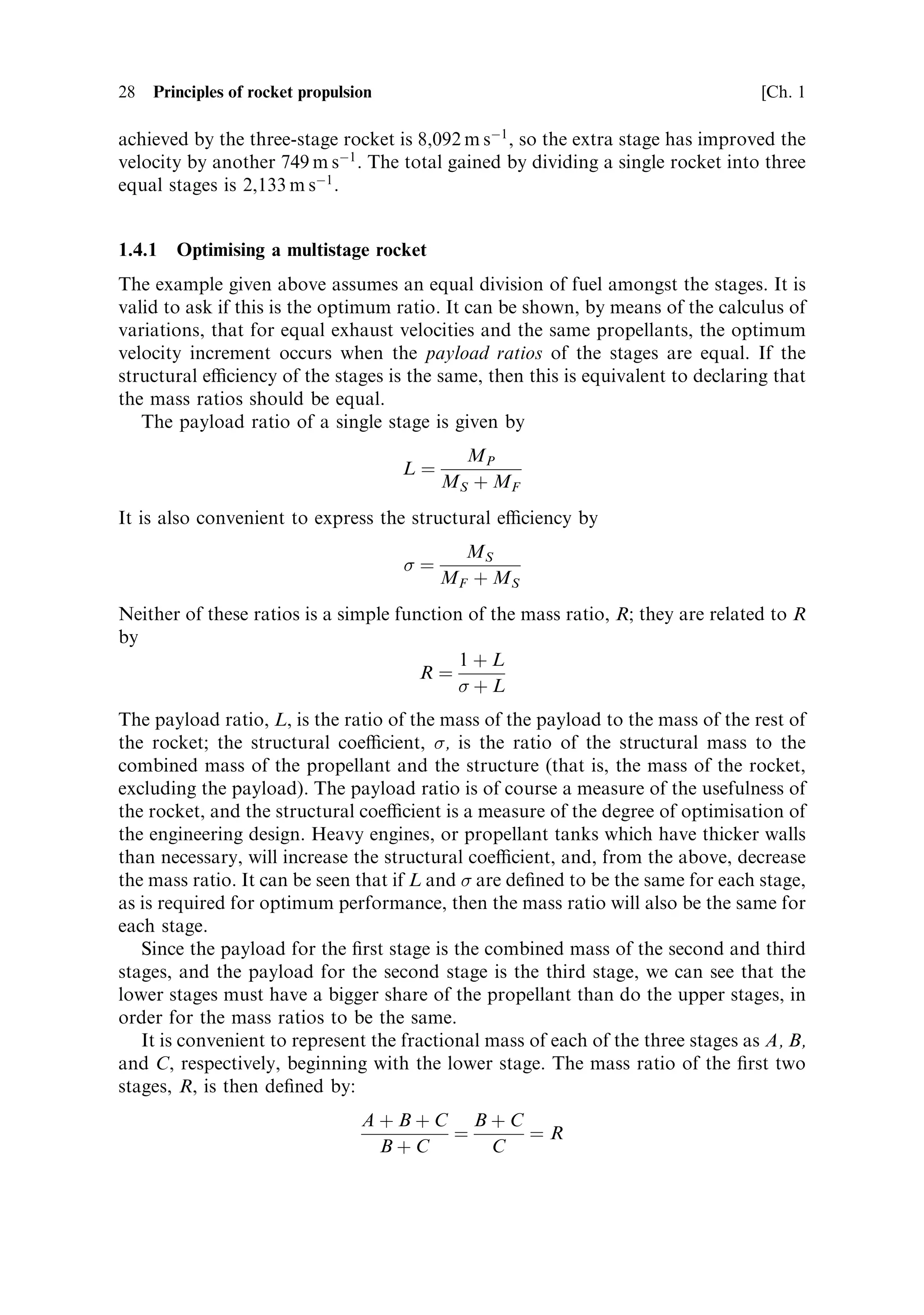 28   Principles of rocket propulsion                                               [Ch. 1

achieved by the three-stage rocket is 8,092 m sÀ1 , so the extra stage has improved the
velocity by another 749 m sÀ1 . The total gained by dividing a single rocket into three
equal stages is 2,133 m sÀ1 .


1.4.1   Optimising a multistage rocket
The example given above assumes an equal division of fuel amongst the stages. It is
valid to ask if this is the optimum ratio. It can be shown, by means of the calculus of
variations, that for equal exhaust velocities and the same propellants, the optimum
velocity increment occurs when the payload ratios of the stages are equal. If the
structural eciency of the stages is the same, then this is equivalent to declaring that
the mass ratios should be equal.
   The payload ratio of a single stage is given by
                                              MP
                                       Lˆ
                                            MS ‡ MF
It is also convenient to express the structural eciency by
                                              MS
                                       ˆ
                                            MF ‡ M S
Neither of these ratios is a simple function of the mass ratio, R; they are related to R
by
                                            1‡L
                                       Rˆ
                                            ‡L
The payload ratio, L, is the ratio of the mass of the payload to the mass of the rest of
the rocket; the structural coecient, , is the ratio of the structural mass to the
combined mass of the propellant and the structure (that is, the mass of the rocket,
excluding the payload). The payload ratio is of course a measure of the usefulness of
the rocket, and the structural coecient is a measure of the degree of optimisation of
the engineering design. Heavy engines, or propellant tanks which have thicker walls
than necessary, will increase the structural coecient, and, from the above, decrease
the mass ratio. It can be seen that if L and  are de®ned to be the same for each stage,
as is required for optimum performance, then the mass ratio will also be the same for
each stage.
   Since the payload for the ®rst stage is the combined mass of the second and third
stages, and the payload for the second stage is the third stage, we can see that the
lower stages must have a bigger share of the propellant than do the upper stages, in
order for the mass ratios to be the same.
   It is convenient to represent the fractional mass of each of the three stages as A, B,
and C, respectively, beginning with the lower stage. The mass ratio of the ®rst two
stages, R, is then de®ned by:
                                  A‡B‡C B‡C
                                       ˆ    ˆR
                                   B‡C   C
 